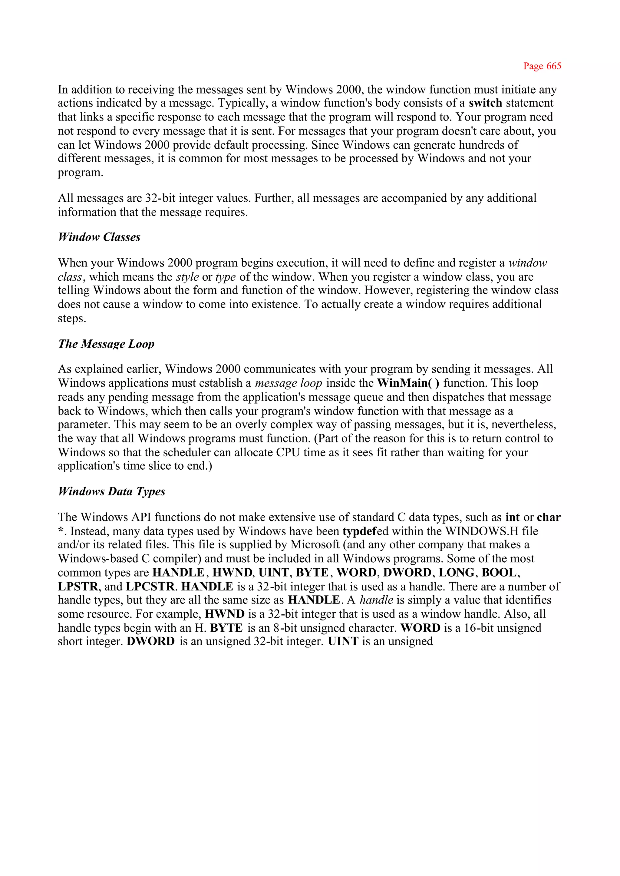 Page 665

In addition to receiving the messages sent by Windows 2000, the window function must initiate any
actions indicated by a message. Typically, a window function's body consists of a switch statement
that links a specific response to each message that the program will respond to. Your program need
not respond to every message that it is sent. For messages that your program doesn't care about, you
can let Windows 2000 provide default processing. Since Windows can generate hundreds of
different messages, it is common for most messages to be processed by Windows and not your
program.

All messages are 32-bit integer values. Further, all messages are accompanied by any additional
information that the message requires.

Window Classes

When your Windows 2000 program begins execution, it will need to define and register a window
class, which means the style or type of the window. When you register a window class, you are
telling Windows about the form and function of the window. However, registering the window class
does not cause a window to come into existence. To actually create a window requires additional
steps.

The Message Loop

As explained earlier, Windows 2000 communicates with your program by sending it messages. All
Windows applications must establish a message loop inside the WinMain( ) function. This loop
reads any pending message from the application's message queue and then dispatches that message
back to Windows, which then calls your program's window function with that message as a
parameter. This may seem to be an overly complex way of passing messages, but it is, nevertheless,
the way that all Windows programs must function. (Part of the reason for this is to return control to
Windows so that the scheduler can allocate CPU time as it sees fit rather than waiting for your
application's time slice to end.)

Windows Data Types

The Windows API functions do not make extensive use of standard C data types, such as int or char
*. Instead, many data types used by Windows have been typdefed within the WINDOWS.H file
and/or its related files. This file is supplied by Microsoft (and any other company that makes a
Windows-based C compiler) and must be included in all Windows programs. Some of the most
common types are HANDLE , HWND, UINT, BYTE , WORD, DWORD, LONG, BOOL,
LPSTR, and LPCSTR. HANDLE is a 32-bit integer that is used as a handle. There are a number of
handle types, but they are all the same size as HANDLE. A handle is simply a value that identifies
some resource. For example, HWND is a 32-bit integer that is used as a window handle. Also, all
handle types begin with an H. BYTE is an 8-bit unsigned character. WORD is a 16-bit unsigned
short integer. DWORD is an unsigned 32-bit integer. UINT is an unsigned
 