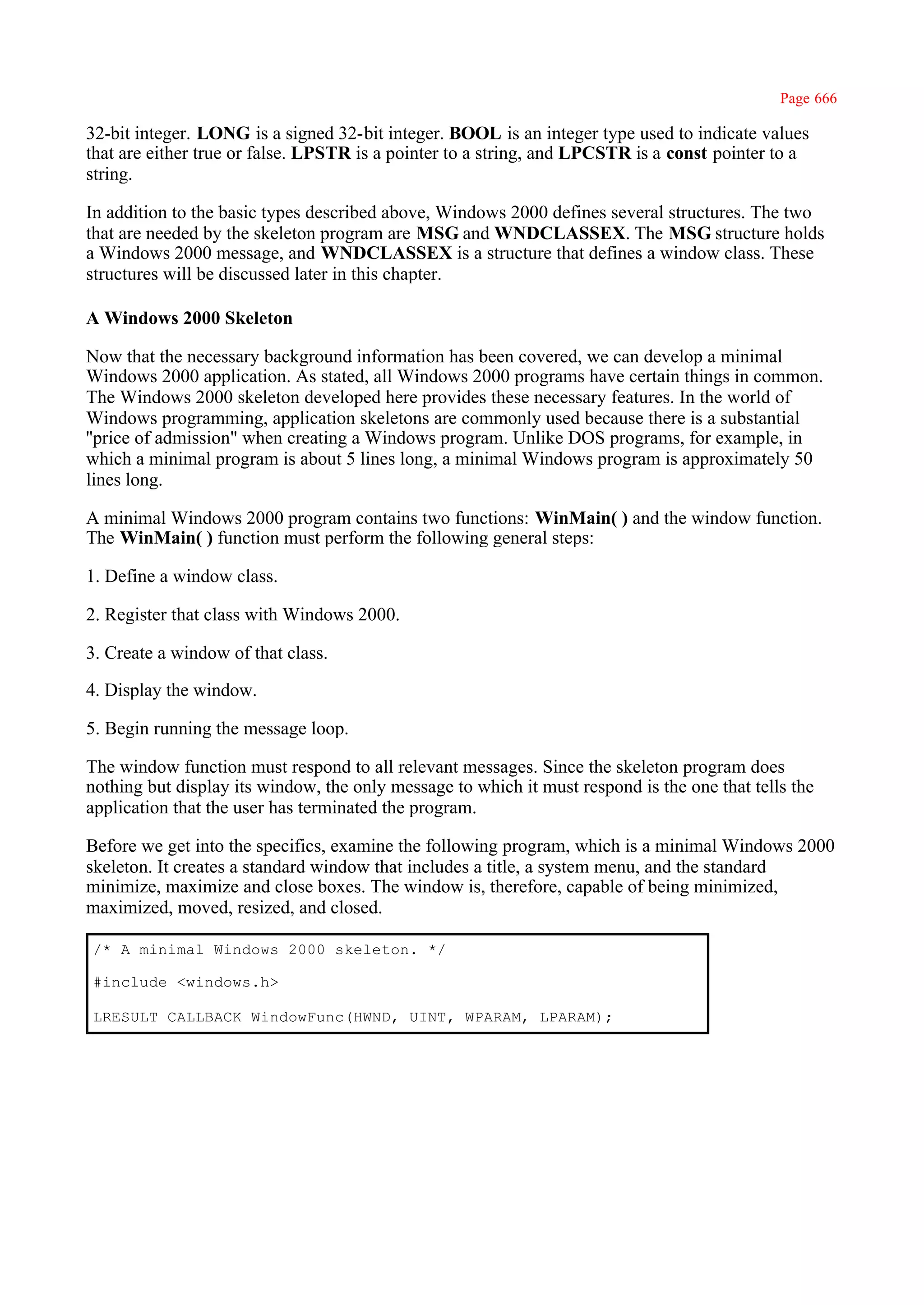 Page 666

32-bit integer. LONG is a signed 32-bit integer. BOOL is an integer type used to indicate values
that are either true or false. LPSTR is a pointer to a string, and LPCSTR is a const pointer to a
string.

In addition to the basic types described above, Windows 2000 defines several structures. The two
that are needed by the skeleton program are MSG and WNDCLASSEX. The MSG structure holds
a Windows 2000 message, and WNDCLASSEX is a structure that defines a window class. These
structures will be discussed later in this chapter.

A Windows 2000 Skeleton

Now that the necessary background information has been covered, we can develop a minimal
Windows 2000 application. As stated, all Windows 2000 programs have certain things in common.
The Windows 2000 skeleton developed here provides these necessary features. In the world of
Windows programming, application skeletons are commonly used because there is a substantial
''price of admission" when creating a Windows program. Unlike DOS programs, for example, in
which a minimal program is about 5 lines long, a minimal Windows program is approximately 50
lines long.

A minimal Windows 2000 program contains two functions: WinMain( ) and the window function.
The WinMain( ) function must perform the following general steps:

1. Define a window class.

2. Register that class with Windows 2000.

3. Create a window of that class.

4. Display the window.

5. Begin running the message loop.

The window function must respond to all relevant messages. Since the skeleton program does
nothing but display its window, the only message to which it must respond is the one that tells the
application that the user has terminated the program.

Before we get into the specifics, examine the following program, which is a minimal Windows 2000
skeleton. It creates a standard window that includes a title, a system menu, and the standard
minimize, maximize and close boxes. The window is, therefore, capable of being minimized,
maximized, moved, resized, and closed.

/* A minimal Windows 2000 skeleton. */

#include <windows.h>

LRESULT CALLBACK WindowFunc(HWND, UINT, WPARAM, LPARAM);
 