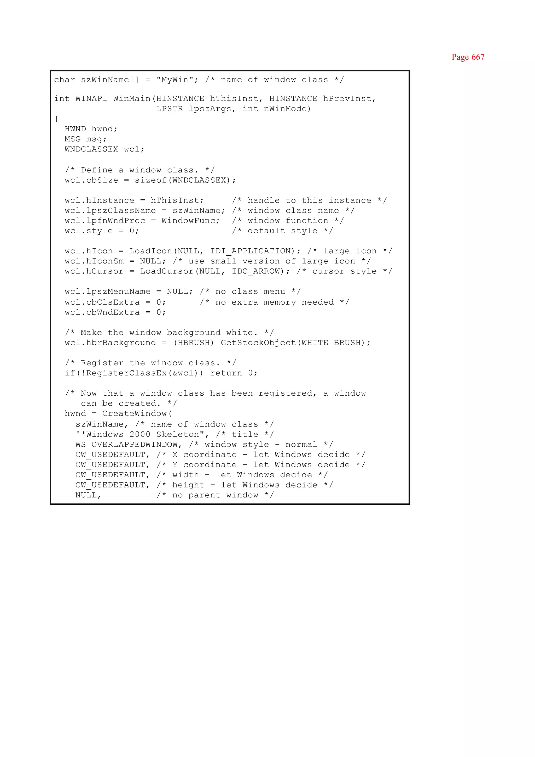 Page 667

char szWinName[] = "MyWin"; /* name of window class */

int WINAPI WinMain(HINSTANCE hThisInst, HINSTANCE hPrevInst,
                   LPSTR lpszArgs, int nWinMode)
{
  HWND hwnd;
  MSG msg;
  WNDCLASSEX wcl;

  /* Define a window class. */
  wcl.cbSize = sizeof(WNDCLASSEX);

  wcl.hInstance = hThisInst;       /*   handle to this instance */
  wcl.lpszClassName = szWinName;   /*   window class name */
  wcl.lpfnWndProc = WindowFunc;    /*   window function */
  wcl.style = 0;                   /*   default style */

  wcl.hIcon = LoadIcon(NULL, IDI_APPLICATION); /* large icon */
  wcl.hIconSm = NULL; /* use small version of large icon */
  wcl.hCursor = LoadCursor(NULL, IDC_ARROW); /* cursor style */

  wcl.lpszMenuName = NULL; /* no class menu */
  wcl.cbClsExtra = 0;      /* no extra memory needed */
  wcl.cbWndExtra = 0;

  /* Make the window background white. */
  wcl.hbrBackground = (HBRUSH) GetStockObject(WHITE_BRUSH);

  /* Register the window class. */
  if(!RegisterClassEx(&wcl)) return 0;

  /* Now that a window class has been registered, a window
     can be created. */
  hwnd = CreateWindow(
    szWinName, /* name of window class */
    ''Windows 2000 Skeleton", /* title */
    WS_OVERLAPPEDWINDOW, /* window style - normal */
    CW_USEDEFAULT, /* X coordinate - let Windows decide */
    CW_USEDEFAULT, /* Y coordinate - let Windows decide */
    CW_USEDEFAULT, /* width - let Windows decide */
    CW_USEDEFAULT, /* height - let Windows decide */
    NULL,          /* no parent window */
 