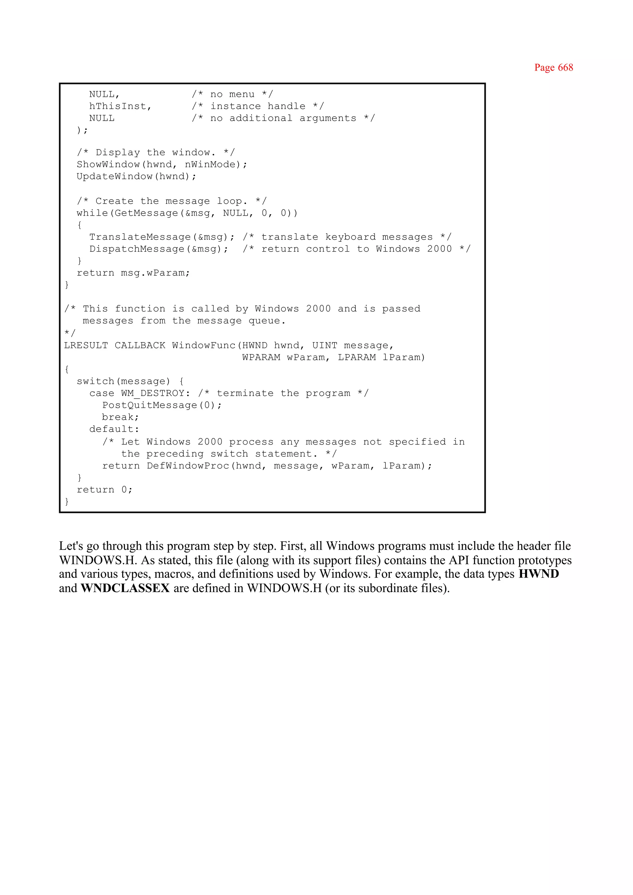 Page 668

         NULL,           /* no menu */
         hThisInst,      /* instance handle */
         NULL            /* no additional arguments */
    );

    /* Display the window. */
    ShowWindow(hwnd, nWinMode);
    UpdateWindow(hwnd);

    /* Create the message loop. */
    while(GetMessage(&msg, NULL, 0, 0))
    {
      TranslateMessage(&msg); /* translate keyboard messages */
      DispatchMessage(&msg); /* return control to Windows 2000 */
    }
    return msg.wParam;
}

/* This function is called by Windows 2000 and is passed
     messages from the message queue.
*/
LRESULT CALLBACK WindowFunc(HWND hwnd, UINT message,
                              WPARAM wParam, LPARAM lParam)
{
   switch(message) {
      case WM_DESTROY: /* terminate the program */
        PostQuitMessage(0);
        break;
      default:
        /* Let Windows 2000 process any messages not specified in
           the preceding switch statement. */
        return DefWindowProc(hwnd, message, wParam, lParam);
   }
   return 0;
}



Let's go through this program step by step. First, all Windows programs must include the header file
WINDOWS.H. As stated, this file (along with its support files) contains the API function prototypes
and various types, macros, and definitions used by Windows. For example, the data types HWND
and WNDCLASSEX are defined in WINDOWS.H (or its subordinate files).
 