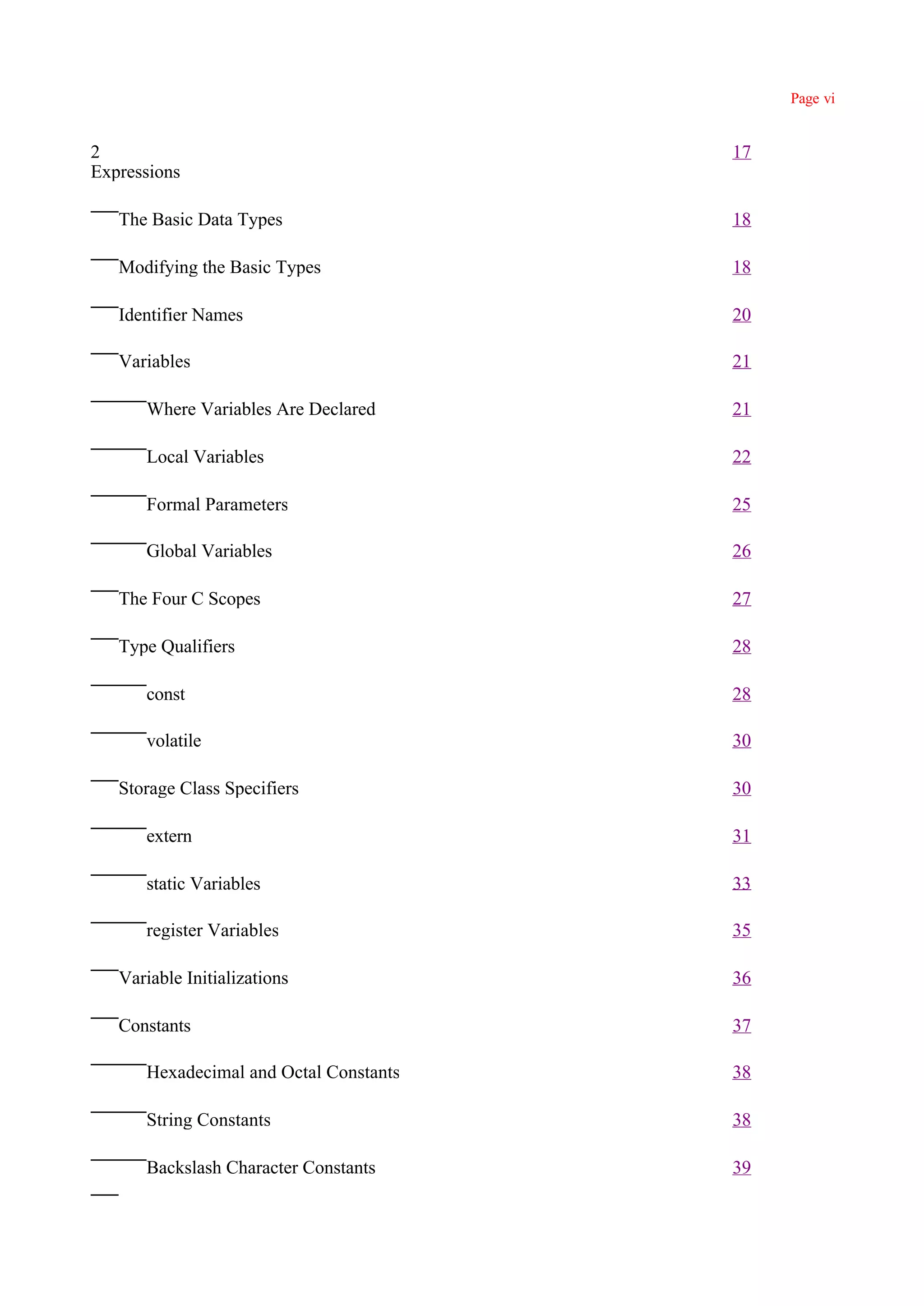 Page vi


2                                       17
Expressions

   The Basic Data Types                 18

   Modifying the Basic Types            18

   Identifier Names                     20

   Variables                            21

      Where Variables Are Declared      21

      Local Variables                   22

      Formal Parameters                 25

      Global Variables                  26

   The Four C Scopes                    27

   Type Qualifiers                      28

      const                             28

      volatile                          30

   Storage Class Specifiers             30

      extern                            31

      static Variables                  33

      register Variables                35

   Variable Initializations             36

   Constants                            37

      Hexadecimal and Octal Constants   38

      String Constants                  38

      Backslash Character Constants     39
 
