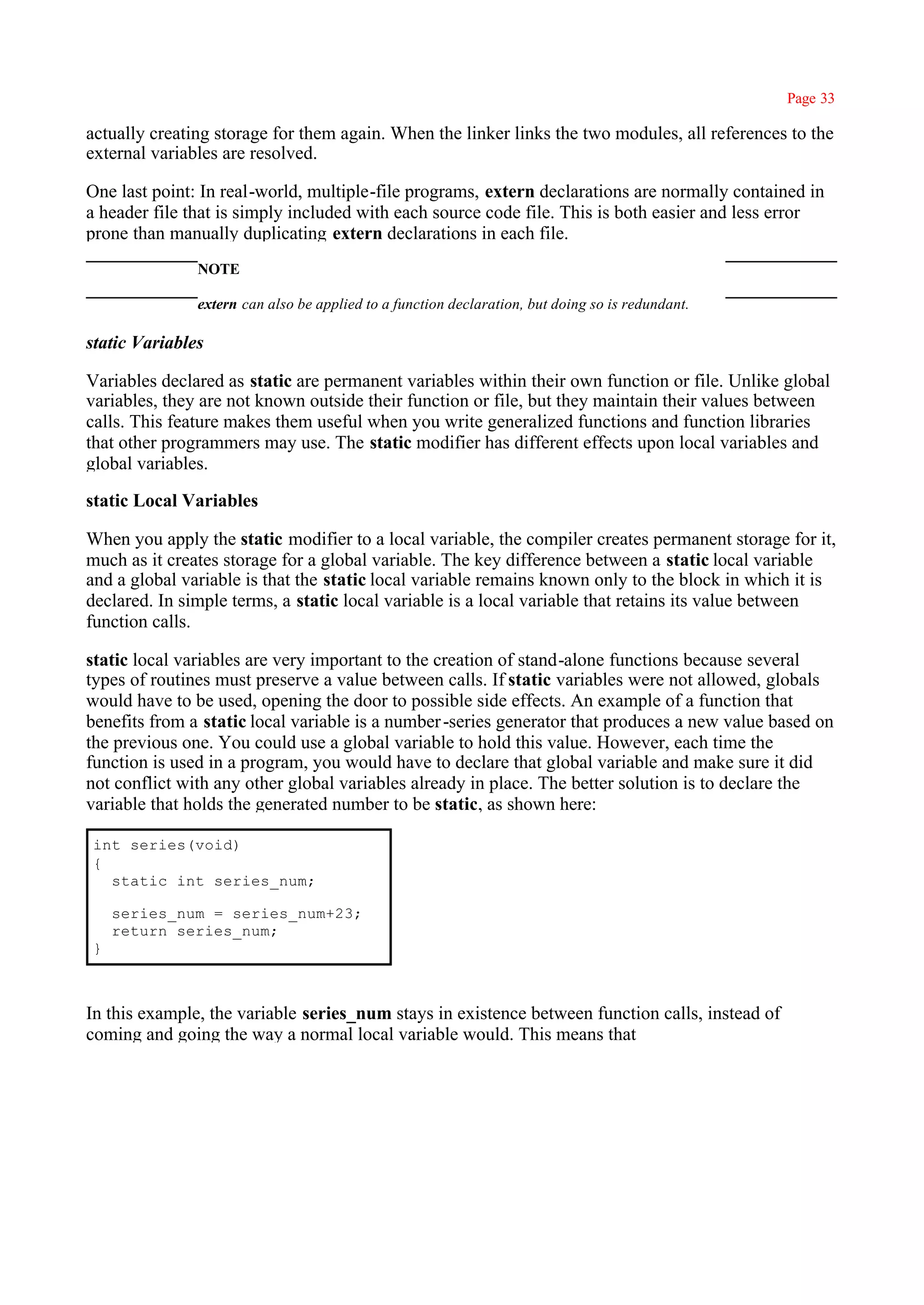 Page 33

actually creating storage for them again. When the linker links the two modules, all references to the
external variables are resolved.

One last point: In real-world, multiple-file programs, extern declarations are normally contained in
a header file that is simply included with each source code file. This is both easier and less error
prone than manually duplicating extern declarations in each file.
               NOTE

               extern can also be applied to a function declaration, but doing so is redundant.

static Variables

Variables declared as static are permanent variables within their own function or file. Unlike global
variables, they are not known outside their function or file, but they maintain their values between
calls. This feature makes them useful when you write generalized functions and function libraries
that other programmers may use. The static modifier has different effects upon local variables and
global variables.

static Local Variables

When you apply the static modifier to a local variable, the compiler creates permanent storage for it,
much as it creates storage for a global variable. The key difference between a static local variable
and a global variable is that the static local variable remains known only to the block in which it is
declared. In simple terms, a static local variable is a local variable that retains its value between
function calls.

static local variables are very important to the creation of stand-alone functions because several
types of routines must preserve a value between calls. If static variables were not allowed, globals
would have to be used, opening the door to possible side effects. An example of a function that
benefits from a static local variable is a number -series generator that produces a new value based on
the previous one. You could use a global variable to hold this value. However, each time the
function is used in a program, you would have to declare that global variable and make sure it did
not conflict with any other global variables already in place. The better solution is to declare the
variable that holds the generated number to be static, as shown here:

int series(void)
{
  static int series_num;

    series_num = series_num+23;
    return series_num;
}



In this example, the variable series_num stays in existence between function calls, instead of
coming and going the way a normal local variable would. This means that
 