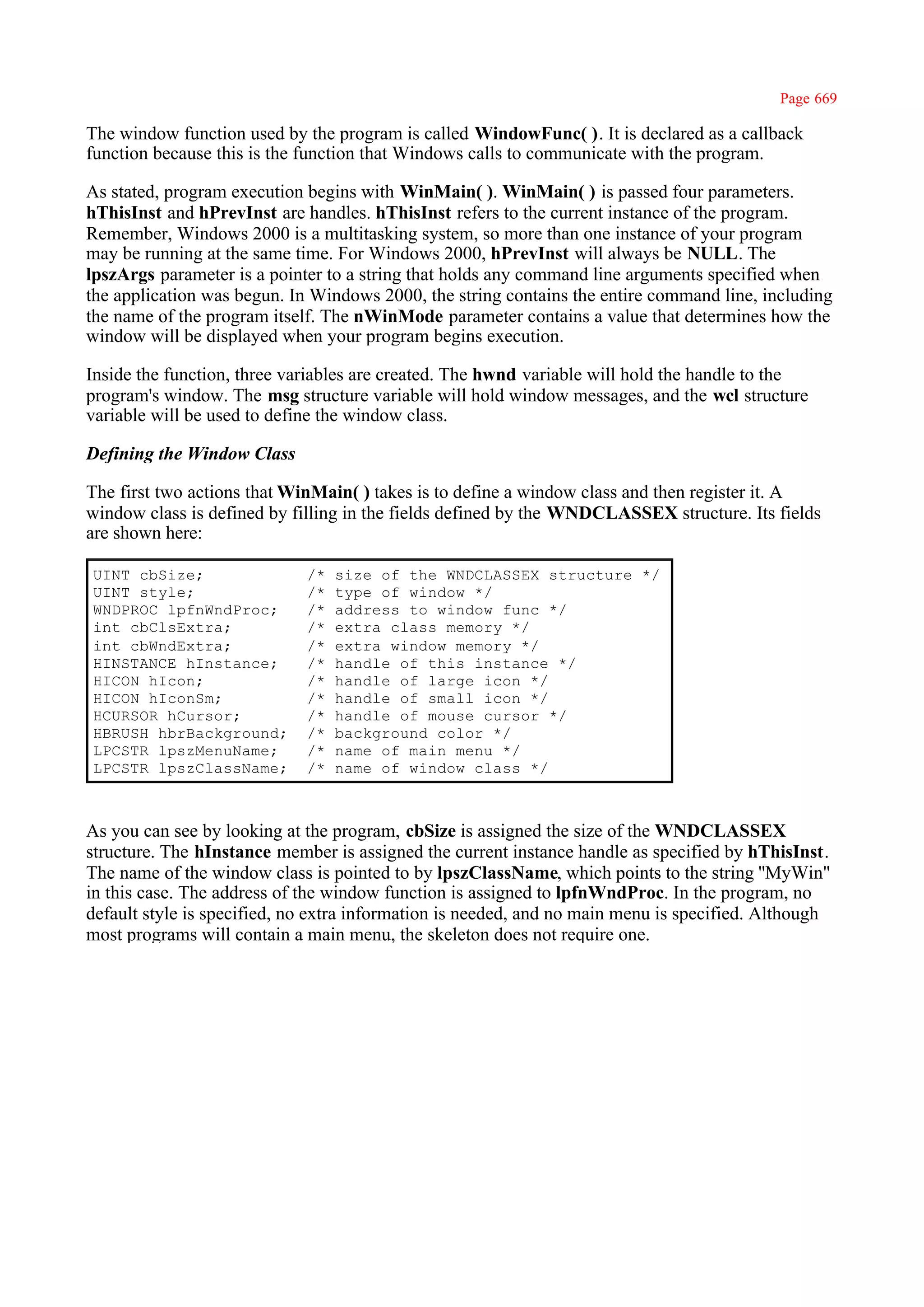 Page 669

The window function used by the program is called WindowFunc( ). It is declared as a callback
function because this is the function that Windows calls to communicate with the program.

As stated, program execution begins with WinMain( ). WinMain( ) is passed four parameters.
hThisInst and hPrevInst are handles. hThisInst refers to the current instance of the program.
Remember, Windows 2000 is a multitasking system, so more than one instance of your program
may be running at the same time. For Windows 2000, hPrevInst will always be NULL. The
lpszArgs parameter is a pointer to a string that holds any command line arguments specified when
the application was begun. In Windows 2000, the string contains the entire command line, including
the name of the program itself. The nWinMode parameter contains a value that determines how the
window will be displayed when your program begins execution.

Inside the function, three variables are created. The hwnd variable will hold the handle to the
program's window. The msg structure variable will hold window messages, and the wcl structure
variable will be used to define the window class.

Defining the Window Class

The first two actions that WinMain( ) takes is to define a window class and then register it. A
window class is defined by filling in the fields defined by the WNDCLASSEX structure. Its fields
are shown here:

UINT cbSize;                 /*   size of the WNDCLASSEX structure */
UINT style;                  /*   type of window */
WNDPROC lpfnWndProc;         /*   address to window func */
int cbClsExtra;              /*   extra class memory */
int cbWndExtra;              /*   extra window memory */
HINSTANCE hInstance;         /*   handle of this instance */
HICON hIcon;                 /*   handle of large icon */
HICON hIconSm;               /*   handle of small icon */
HCURSOR hCursor;             /*   handle of mouse cursor */
HBRUSH hbrBackground;        /*   background color */
LPCSTR lpszMenuName;         /*   name of main menu */
LPCSTR lpszClassName;        /*   name of window class */



As you can see by looking at the program, cbSize is assigned the size of the WNDCLASSEX
structure. The hInstance member is assigned the current instance handle as specified by hThisInst.
The name of the window class is pointed to by lpszClassName, which points to the string ''MyWin"
in this case. The address of the window function is assigned to lpfnWndProc. In the program, no
default style is specified, no extra information is needed, and no main menu is specified. Although
most programs will contain a main menu, the skeleton does not require one.
 