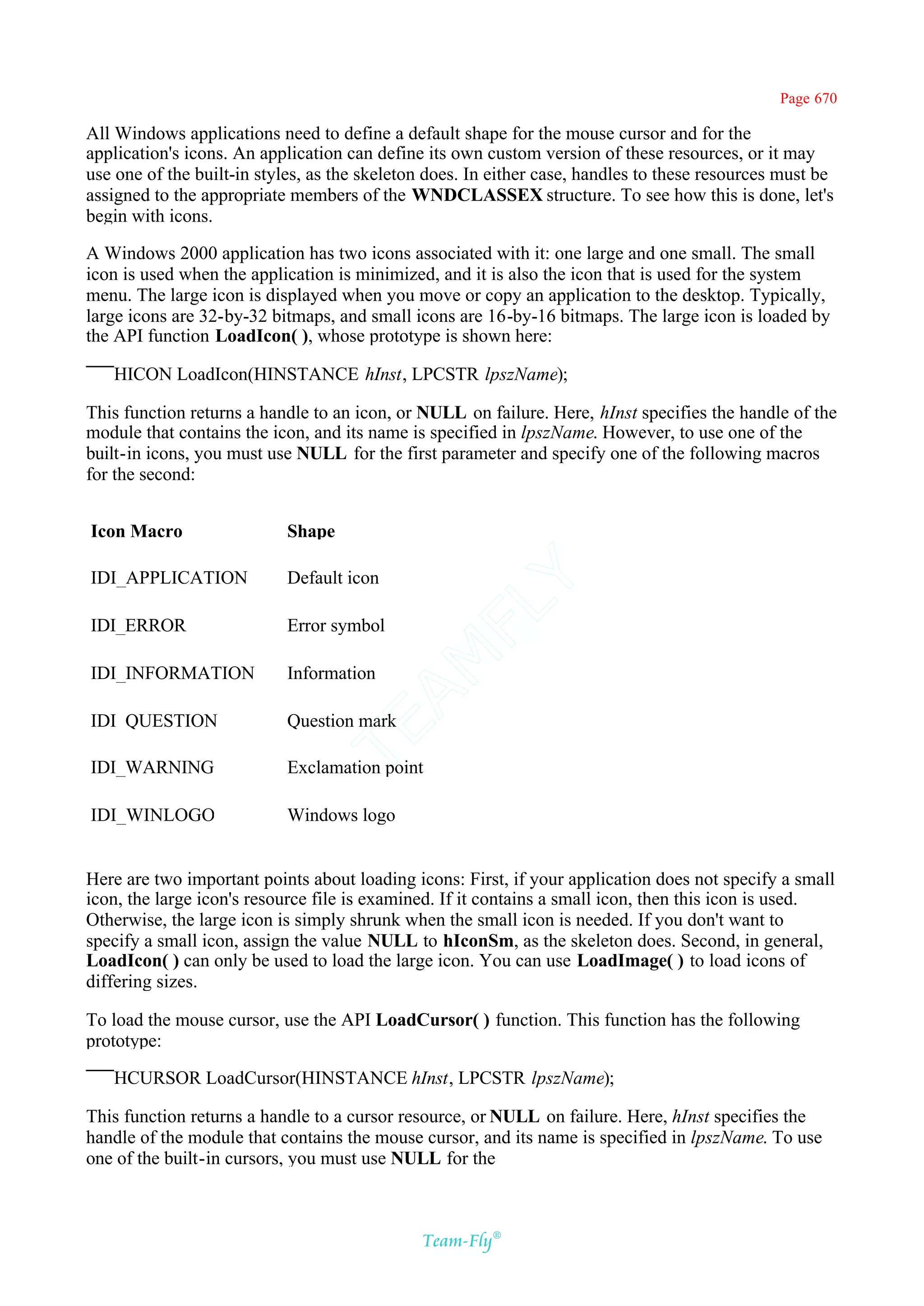 Page 670

All Windows applications need to define a default shape for the mouse cursor and for the
application's icons. An application can define its own custom version of these resources, or it may
use one of the built-in styles, as the skeleton does. In either case, handles to these resources must be
assigned to the appropriate members of the WNDCLASSEX structure. To see how this is done, let's
begin with icons.

A Windows 2000 application has two icons associated with it: one large and one small. The small
icon is used when the application is minimized, and it is also the icon that is used for the system
menu. The large icon is displayed when you move or copy an application to the desktop. Typically,
large icons are 32-by-32 bitmaps, and small icons are 16-by-16 bitmaps. The large icon is loaded by
the API function LoadIcon( ), whose prototype is shown here:

   HICON LoadIcon(HINSTANCE hInst, LPCSTR lpszName);

This function returns a handle to an icon, or NULL on failure. Here, hInst specifies the handle of the
module that contains the icon, and its name is specified in lpszName. However, to use one of the
built-in icons, you must use NULL for the first parameter and specify one of the following macros
for the second:


Icon Macro                 Shape

IDI_APPLICATION            Default icon
                                            Y
                                          FL
IDI_ERROR                  Error symbol
                                        AM


IDI_INFORMATION            Information

IDI_QUESTION               Question mark
                                TE




IDI_WARNING                Exclamation point

IDI_WINLOGO                Windows logo


Here are two important points about loading icons: First, if your application does not specify a small
icon, the large icon's resource file is examined. If it contains a small icon, then this icon is used.
Otherwise, the large icon is simply shrunk when the small icon is needed. If you don't want to
specify a small icon, assign the value NULL to hIconSm, as the skeleton does. Second, in general,
LoadIcon( ) can only be used to load the large icon. You can use LoadImage( ) to load icons of
differing sizes.

To load the mouse cursor, use the API LoadCursor( ) function. This function has the following
prototype:

   HCURSOR LoadCursor(HINSTANCE hInst, LPCSTR lpszName);

This function returns a handle to a cursor resource, or NULL on failure. Here, hInst specifies the
handle of the module that contains the mouse cursor, and its name is specified in lpszName. To use
one of the built-in cursors, you must use NULL for the



                                              Team-Fly®
 