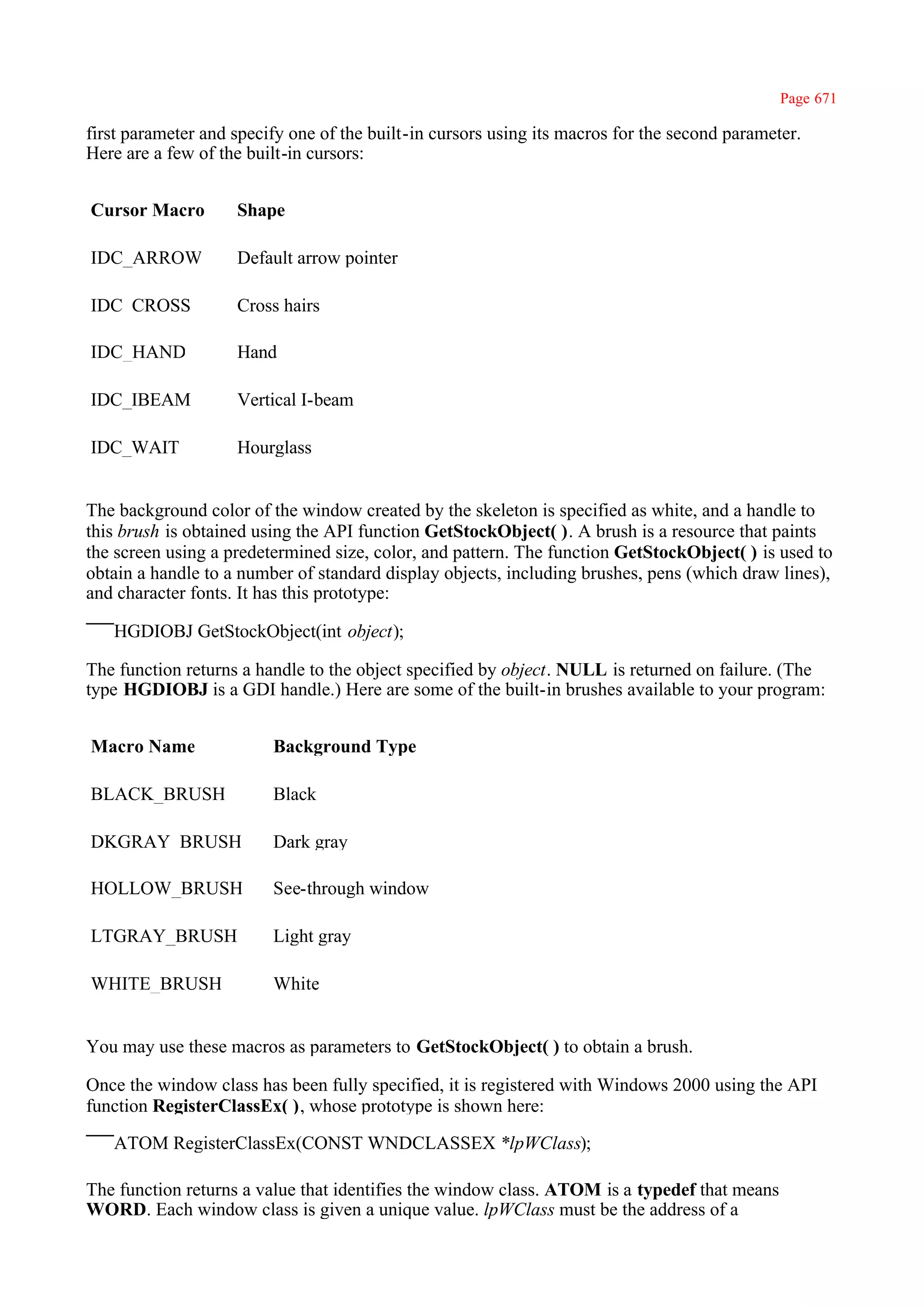 Page 671

first parameter and specify one of the built-in cursors using its macros for the second parameter.
Here are a few of the built-in cursors:


Cursor Macro        Shape

IDC_ARROW           Default arrow pointer

IDC_CROSS           Cross hairs

IDC_HAND            Hand

IDC_IBEAM           Vertical I-beam

IDC_WAIT            Hourglass


The background color of the window created by the skeleton is specified as white, and a handle to
this brush is obtained using the API function GetStockObject( ). A brush is a resource that paints
the screen using a predetermined size, color, and pattern. The function GetStockObject( ) is used to
obtain a handle to a number of standard display objects, including brushes, pens (which draw lines),
and character fonts. It has this prototype:

   HGDIOBJ GetStockObject(int object);

The function returns a handle to the object specified by object. NULL is returned on failure. (The
type HGDIOBJ is a GDI handle.) Here are some of the built-in brushes available to your program:


Macro Name               Background Type

BLACK_BRUSH              Black

DKGRAY_BRUSH             Dark gray

HOLLOW_BRUSH             See-through window

LTGRAY_BRUSH             Light gray

WHITE_BRUSH              White


You may use these macros as parameters to GetStockObject( ) to obtain a brush.

Once the window class has been fully specified, it is registered with Windows 2000 using the API
function RegisterClassEx( ), whose prototype is shown here:

   ATOM RegisterClassEx(CONST WNDCLASSEX *lpWClass);

The function returns a value that identifies the window class. ATOM is a typedef that means
WORD. Each window class is given a unique value. lpWClass must be the address of a
 
