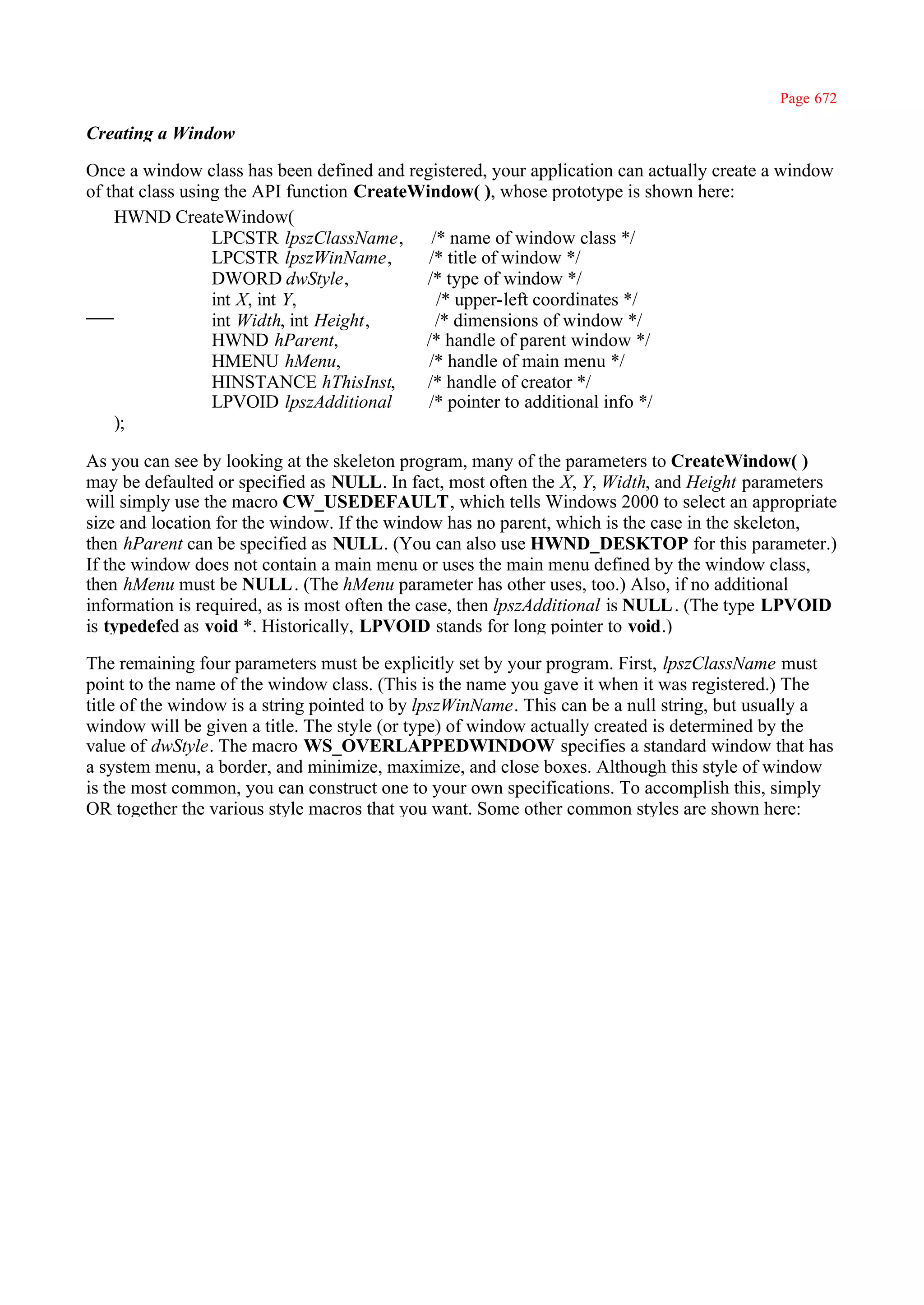 Page 672

Creating a Window

Once a window class has been defined and registered, your application can actually create a window
of that class using the API function CreateWindow( ), whose prototype is shown here:
    HWND CreateWindow(
                  LPCSTR lpszClassName,      /* name of window class */
                  LPCSTR lpszWinName,        /* title of window */
                  DWORD dwStyle,            /* type of window */
                  int X, int Y,               /* upper-left coordinates */
                  int Width, int Height,      /* dimensions of window */
                  HWND hParent,             /* handle of parent window */
                  HMENU hMenu,               /* handle of main menu */
                  HINSTANCE hThisInst,      /* handle of creator */
                  LPVOID lpszAdditional      /* pointer to additional info */
    );

As you can see by looking at the skeleton program, many of the parameters to CreateWindow( )
may be defaulted or specified as NULL. In fact, most often the X, Y, Width, and Height parameters
will simply use the macro CW_USEDEFAULT, which tells Windows 2000 to select an appropriate
size and location for the window. If the window has no parent, which is the case in the skeleton,
then hParent can be specified as NULL. (You can also use HWND_DESKTOP for this parameter.)
If the window does not contain a main menu or uses the main menu defined by the window class,
then hMenu must be NULL . (The hMenu parameter has other uses, too.) Also, if no additional
information is required, as is most often the case, then lpszAdditional is NULL . (The type LPVOID
is typedefed as void *. Historically, LPVOID stands for long pointer to void.)

The remaining four parameters must be explicitly set by your program. First, lpszClassName must
point to the name of the window class. (This is the name you gave it when it was registered.) The
title of the window is a string pointed to by lpszWinName. This can be a null string, but usually a
window will be given a title. The style (or type) of window actually created is determined by the
value of dwStyle. The macro WS_OVERLAPPEDWINDOW specifies a standard window that has
a system menu, a border, and minimize, maximize, and close boxes. Although this style of window
is the most common, you can construct one to your own specifications. To accomplish this, simply
OR together the various style macros that you want. Some other common styles are shown here:
 