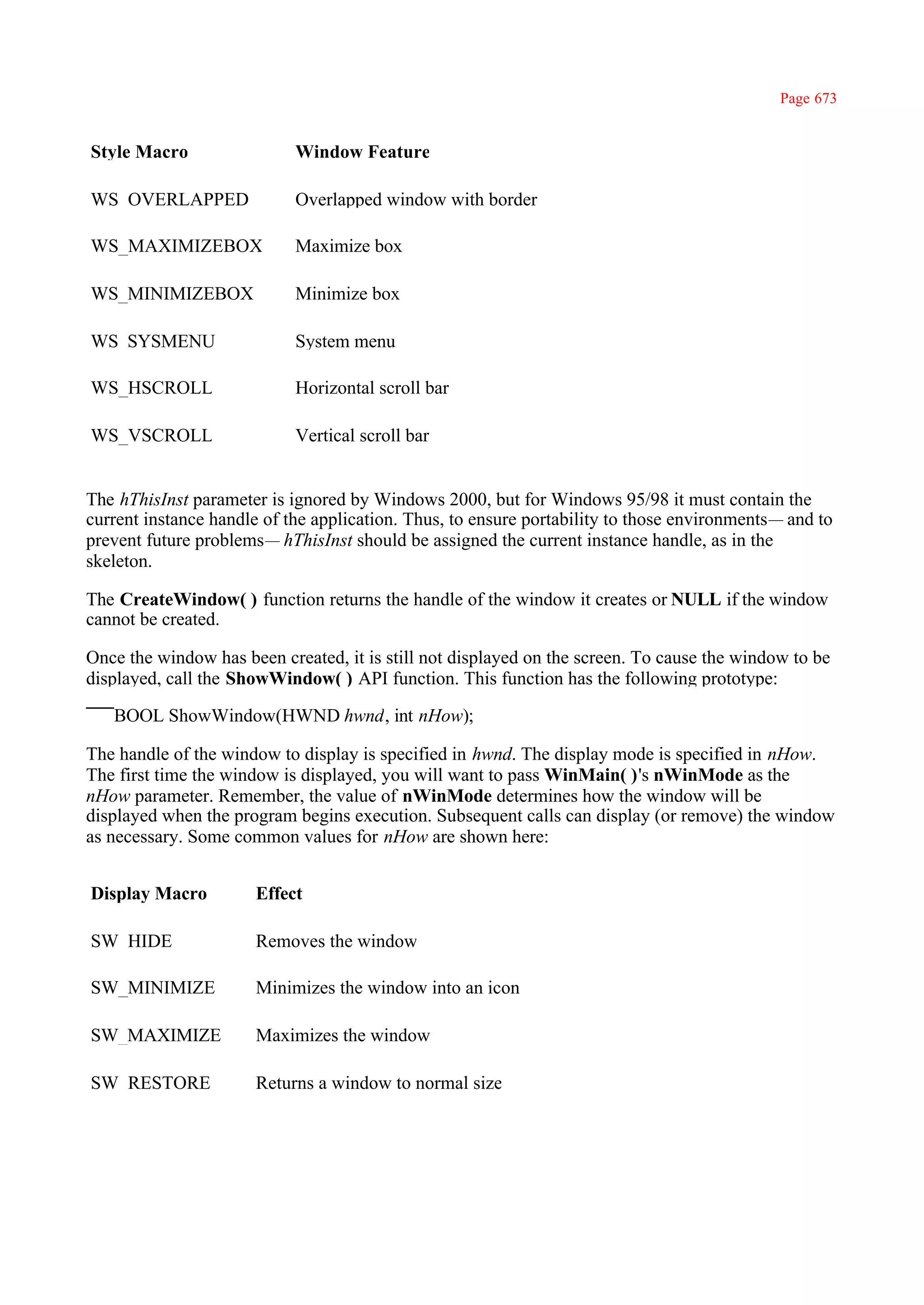 Page 673


Style Macro                 Window Feature

WS_OVERLAPPED               Overlapped window with border

WS_MAXIMIZEBOX              Maximize box

WS_MINIMIZEBOX              Minimize box

WS_SYSMENU                  System menu

WS_HSCROLL                  Horizontal scroll bar

WS_VSCROLL                  Vertical scroll bar


The hThisInst parameter is ignored by Windows 2000, but for Windows 95/98 it must contain the
current instance handle of the application. Thus, to ensure portability to those environments— and to
prevent future problems— hThisInst should be assigned the current instance handle, as in the
skeleton.

The CreateWindow( ) function returns the handle of the window it creates or NULL if the window
cannot be created.

Once the window has been created, it is still not displayed on the screen. To cause the window to be
displayed, call the ShowWindow( ) API function. This function has the following prototype:

   BOOL ShowWindow(HWND hwnd, int nHow);

The handle of the window to display is specified in hwnd. The display mode is specified in nHow.
The first time the window is displayed, you will want to pass WinMain( )'s nWinMode as the
nHow parameter. Remember, the value of nWinMode determines how the window will be
displayed when the program begins execution. Subsequent calls can display (or remove) the window
as necessary. Some common values for nHow are shown here:


Display Macro         Effect

SW_HIDE               Removes the window

SW_MINIMIZE           Minimizes the window into an icon

SW_MAXIMIZE           Maximizes the window

SW_RESTORE            Returns a window to normal size
 