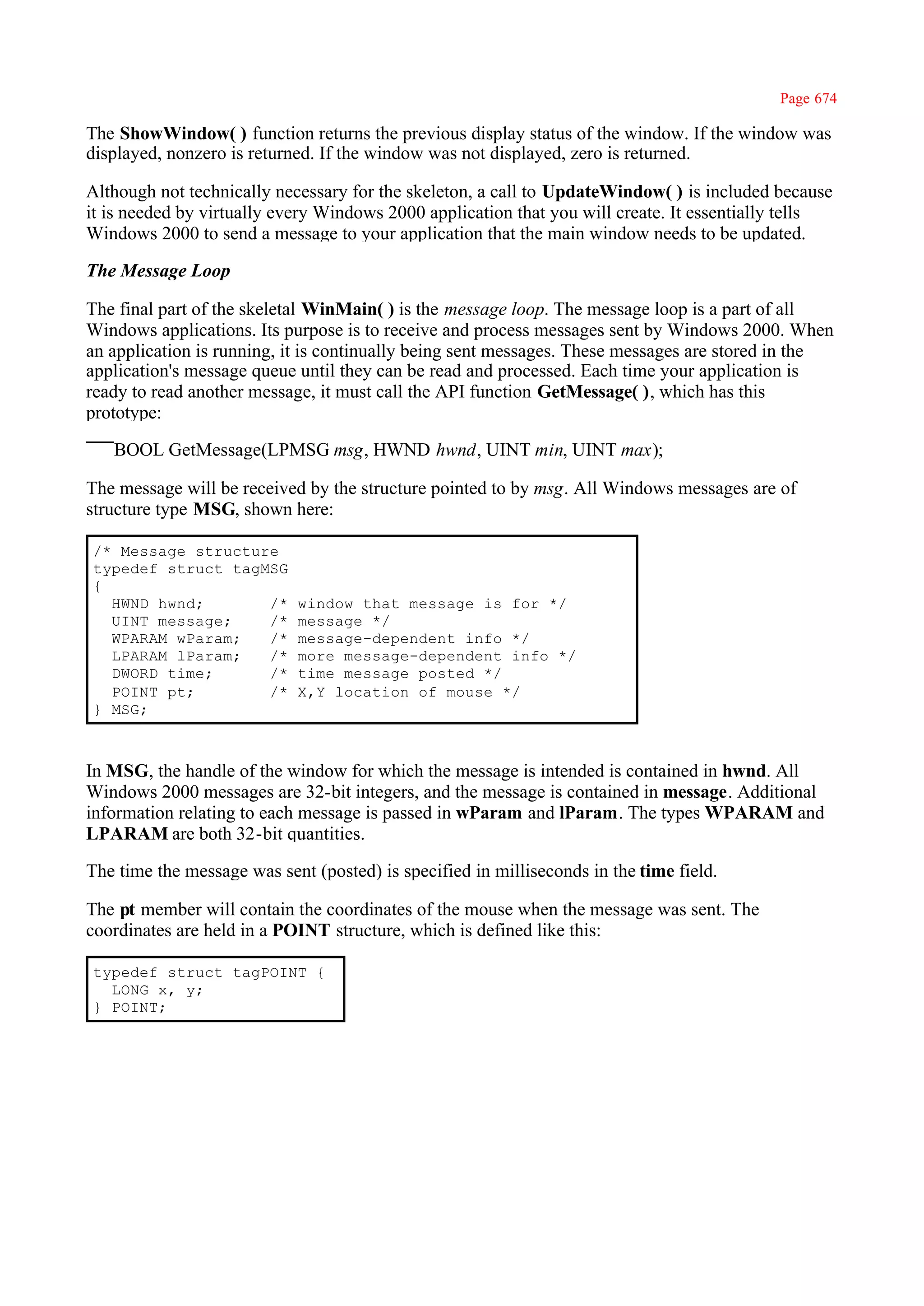 Page 674

The ShowWindow( ) function returns the previous display status of the window. If the window was
displayed, nonzero is returned. If the window was not displayed, zero is returned.

Although not technically necessary for the skeleton, a call to UpdateWindow( ) is included because
it is needed by virtually every Windows 2000 application that you will create. It essentially tells
Windows 2000 to send a message to your application that the main window needs to be updated.

The Message Loop

The final part of the skeletal WinMain( ) is the message loop. The message loop is a part of all
Windows applications. Its purpose is to receive and process messages sent by Windows 2000. When
an application is running, it is continually being sent messages. These messages are stored in the
application's message queue until they can be read and processed. Each time your application is
ready to read another message, it must call the API function GetMessage( ), which has this
prototype:

   BOOL GetMessage(LPMSG msg, HWND hwnd, UINT min, UINT max);

The message will be received by the structure pointed to by msg. All Windows messages are of
structure type MSG, shown here:

/* Message structure
typedef struct tagMSG
{
  HWND hwnd;       /*       window that message is for */
  UINT message;    /*       message */
  WPARAM wParam;   /*       message-dependent info */
  LPARAM lParam;   /*       more message-dependent info */
  DWORD time;      /*       time message posted */
  POINT pt;        /*       X,Y location of mouse */
} MSG;



In MSG, the handle of the window for which the message is intended is contained in hwnd. All
Windows 2000 messages are 32-bit integers, and the message is contained in message. Additional
information relating to each message is passed in wParam and lParam. The types WPARAM and
LPARAM are both 32-bit quantities.

The time the message was sent (posted) is specified in milliseconds in the time field.

The pt member will contain the coordinates of the mouse when the message was sent. The
coordinates are held in a POINT structure, which is defined like this:

typedef struct tagPOINT {
  LONG x, y;
} POINT;
 