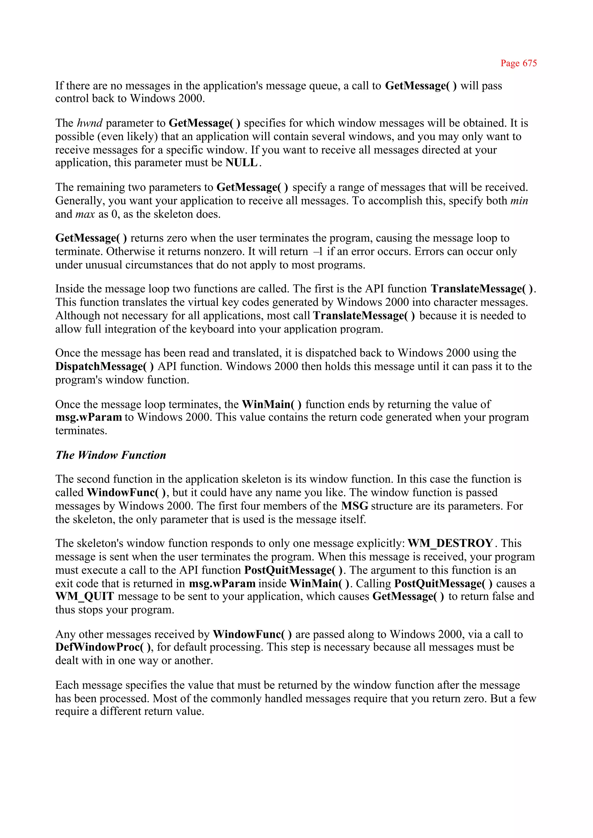 Page 675

If there are no messages in the application's message queue, a call to GetMessage( ) will pass
control back to Windows 2000.

The hwnd parameter to GetMessage( ) specifies for which window messages will be obtained. It is
possible (even likely) that an application will contain several windows, and you may only want to
receive messages for a specific window. If you want to receive all messages directed at your
application, this parameter must be NULL .

The remaining two parameters to GetMessage( ) specify a range of messages that will be received.
Generally, you want your application to receive all messages. To accomplish this, specify both min
and max as 0, as the skeleton does.

GetMessage( ) returns zero when the user terminates the program, causing the message loop to
terminate. Otherwise it returns nonzero. It will return – if an error occurs. Errors can occur only
                                                         1
under unusual circumstances that do not apply to most programs.

Inside the message loop two functions are called. The first is the API function TranslateMessage( ).
This function translates the virtual key codes generated by Windows 2000 into character messages.
Although not necessary for all applications, most call TranslateMessage( ) because it is needed to
allow full integration of the keyboard into your application program.

Once the message has been read and translated, it is dispatched back to Windows 2000 using the
DispatchMessage( ) API function. Windows 2000 then holds this message until it can pass it to the
program's window function.

Once the message loop terminates, the WinMain( ) function ends by returning the value of
msg.wParam to Windows 2000. This value contains the return code generated when your program
terminates.

The Window Function

The second function in the application skeleton is its window function. In this case the function is
called WindowFunc( ), but it could have any name you like. The window function is passed
messages by Windows 2000. The first four members of the MSG structure are its parameters. For
the skeleton, the only parameter that is used is the message itself.

The skeleton's window function responds to only one message explicitly: WM_DESTROY . This
message is sent when the user terminates the program. When this message is received, your program
must execute a call to the API function PostQuitMessage( ). The argument to this function is an
exit code that is returned in msg.wParam inside WinMain( ). Calling PostQuitMessage( ) causes a
WM_QUIT message to be sent to your application, which causes GetMessage( ) to return false and
thus stops your program.

Any other messages received by WindowFunc( ) are passed along to Windows 2000, via a call to
DefWindowProc( ), for default processing. This step is necessary because all messages must be
dealt with in one way or another.

Each message specifies the value that must be returned by the window function after the message
has been processed. Most of the commonly handled messages require that you return zero. But a few
require a different return value.
 