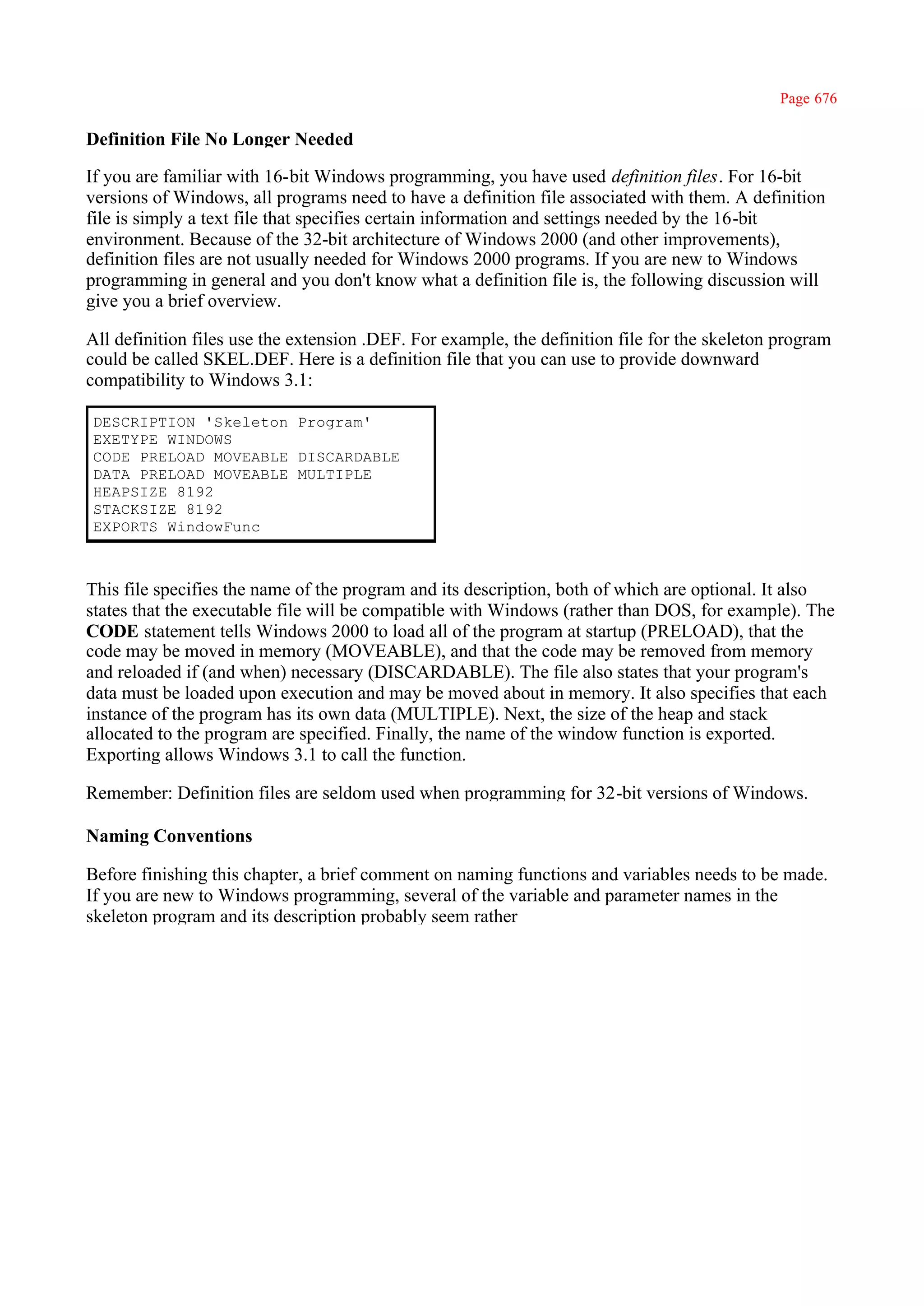 Page 676

Definition File No Longer Needed

If you are familiar with 16-bit Windows programming, you have used definition files. For 16-bit
versions of Windows, all programs need to have a definition file associated with them. A definition
file is simply a text file that specifies certain information and settings needed by the 16-bit
environment. Because of the 32-bit architecture of Windows 2000 (and other improvements),
definition files are not usually needed for Windows 2000 programs. If you are new to Windows
programming in general and you don't know what a definition file is, the following discussion will
give you a brief overview.

All definition files use the extension .DEF. For example, the definition file for the skeleton program
could be called SKEL.DEF. Here is a definition file that you can use to provide downward
compatibility to Windows 3.1:

DESCRIPTION 'Skeleton Program'
EXETYPE WINDOWS
CODE PRELOAD MOVEABLE DISCARDABLE
DATA PRELOAD MOVEABLE MULTIPLE
HEAPSIZE 8192
STACKSIZE 8192
EXPORTS WindowFunc



This file specifies the name of the program and its description, both of which are optional. It also
states that the executable file will be compatible with Windows (rather than DOS, for example). The
CODE statement tells Windows 2000 to load all of the program at startup (PRELOAD), that the
code may be moved in memory (MOVEABLE), and that the code may be removed from memory
and reloaded if (and when) necessary (DISCARDABLE). The file also states that your program's
data must be loaded upon execution and may be moved about in memory. It also specifies that each
instance of the program has its own data (MULTIPLE). Next, the size of the heap and stack
allocated to the program are specified. Finally, the name of the window function is exported.
Exporting allows Windows 3.1 to call the function.

Remember: Definition files are seldom used when programming for 32-bit versions of Windows.

Naming Conventions

Before finishing this chapter, a brief comment on naming functions and variables needs to be made.
If you are new to Windows programming, several of the variable and parameter names in the
skeleton program and its description probably seem rather
 