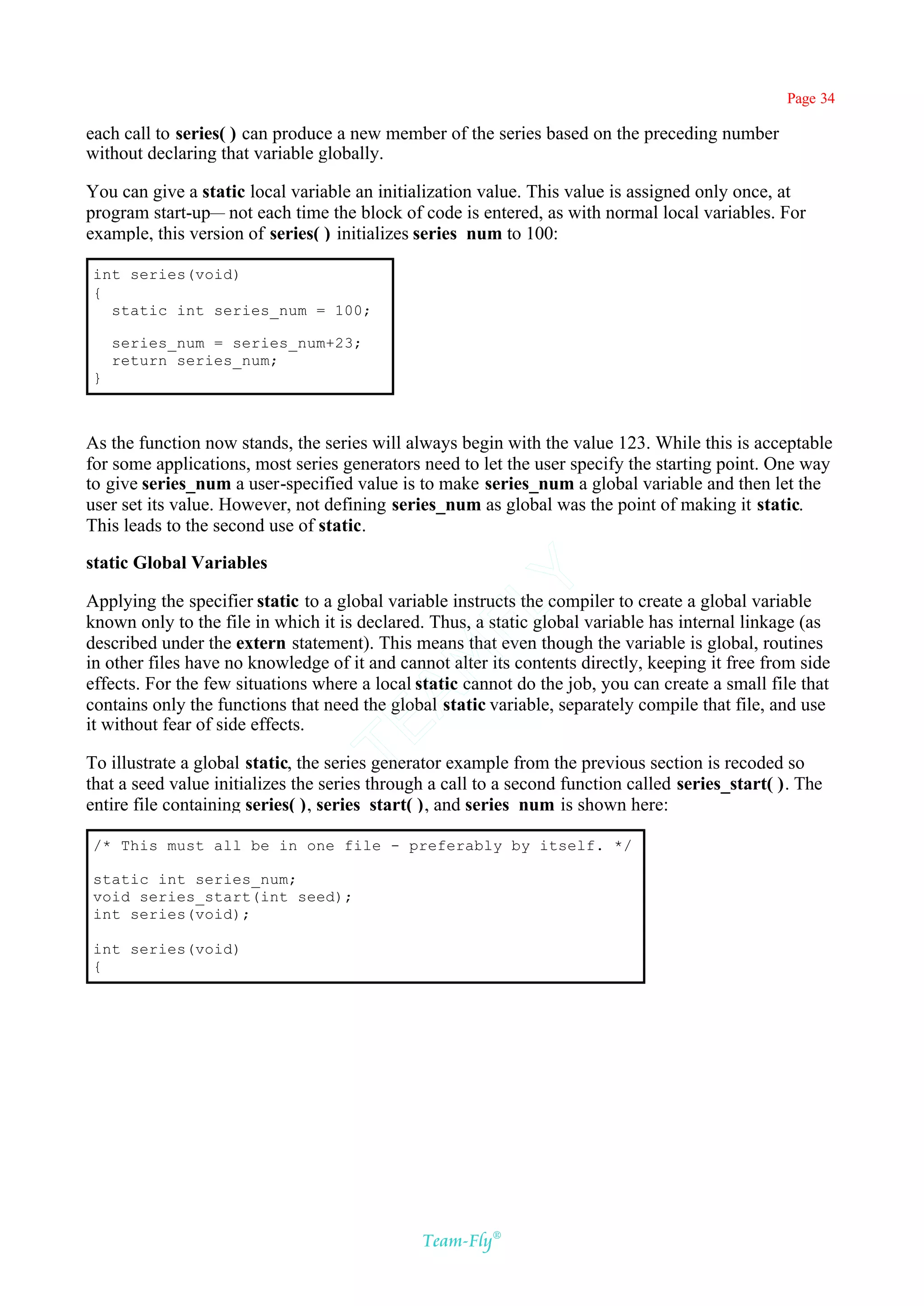 Page 34

each call to series( ) can produce a new member of the series based on the preceding number
without declaring that variable globally.

You can give a static local variable an initialization value. This value is assigned only once, at
program start-up— not each time the block of code is entered, as with normal local variables. For
example, this version of series( ) initializes series_num to 100:

int series(void)
{
  static int series_num = 100;

    series_num = series_num+23;
    return series_num;
}



As the function now stands, the series will always begin with the value 123. While this is acceptable
for some applications, most series generators need to let the user specify the starting point. One way
to give series_num a user-specified value is to make series_num a global variable and then let the
user set its value. However, not defining series_num as global was the point of making it static.
This leads to the second use of static.

static Global Variables
                                            Y
Applying the specifier static to a global variable instructs the compiler to create a global variable
                                          FL
known only to the file in which it is declared. Thus, a static global variable has internal linkage (as
described under the extern statement). This means that even though the variable is global, routines
                                        AM


in other files have no knowledge of it and cannot alter its contents directly, keeping it free from side
effects. For the few situations where a local static cannot do the job, you can create a small file that
contains only the functions that need the global static variable, separately compile that file, and use
it without fear of side effects.
                                TE




To illustrate a global static, the series generator example from the previous section is recoded so
that a seed value initializes the series through a call to a second function called series_start( ). The
entire file containing series( ), series_start( ), and series_num is shown here:

/* This must all be in one file - preferably by itself. */

static int series_num;
void series_start(int seed);
int series(void);

int series(void)
{




                                               Team-Fly®
 