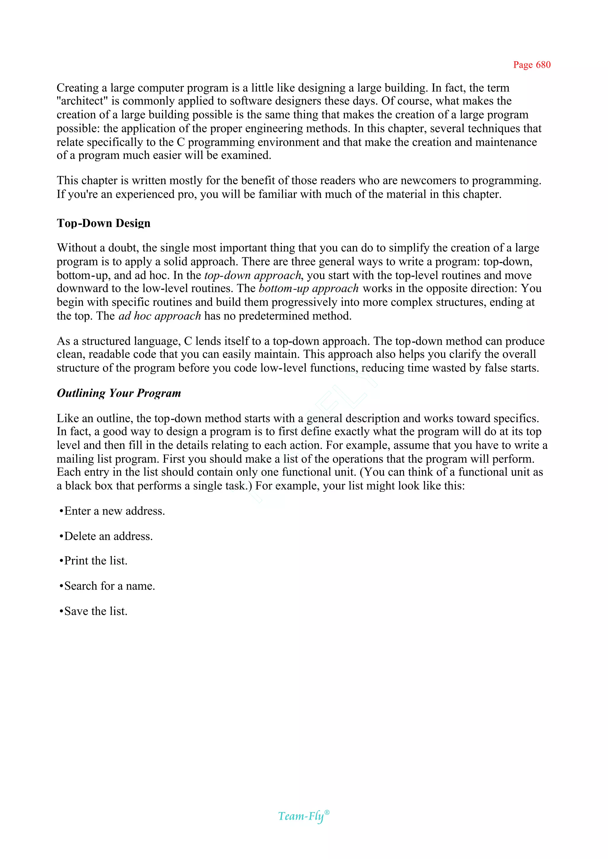 Page 680

Creating a large computer program is a little like designing a large building. In fact, the term
''architect" is commonly applied to software designers these days. Of course, what makes the
creation of a large building possible is the same thing that makes the creation of a large program
possible: the application of the proper engineering methods. In this chapter, several techniques that
relate specifically to the C programming environment and that make the creation and maintenance
of a program much easier will be examined.

This chapter is written mostly for the benefit of those readers who are newcomers to programming.
If you're an experienced pro, you will be familiar with much of the material in this chapter.

Top-Down Design

Without a doubt, the single most important thing that you can do to simplify the creation of a large
program is to apply a solid approach. There are three general ways to write a program: top-down,
bottom-up, and ad hoc. In the top-down approach, you start with the top-level routines and move
downward to the low-level routines. The bottom-up approach works in the opposite direction: You
begin with specific routines and build them progressively into more complex structures, ending at
the top. The ad hoc approach has no predetermined method.

As a structured language, C lends itself to a top-down approach. The top-down method can produce
clean, readable code that you can easily maintain. This approach also helps you clarify the overall
structure of the program before you code low-level functions, reducing time wasted by false starts.
                                            Y
Outlining Your Program
                                          FL

Like an outline, the top-down method starts with a general description and works toward specifics.
In fact, a good way to design a program is to first define exactly what the program will do at its top
                                        AM


level and then fill in the details relating to each action. For example, assume that you have to write a
mailing list program. First you should make a list of the operations that the program will perform.
Each entry in the list should contain only one functional unit. (You can think of a functional unit as
                                TE




a black box that performs a single task.) For example, your list might look like this:

•Enter a new address.

•Delete an address.

•Print the list.

•Search for a name.

•Save the list.




                                              Team-Fly®
 