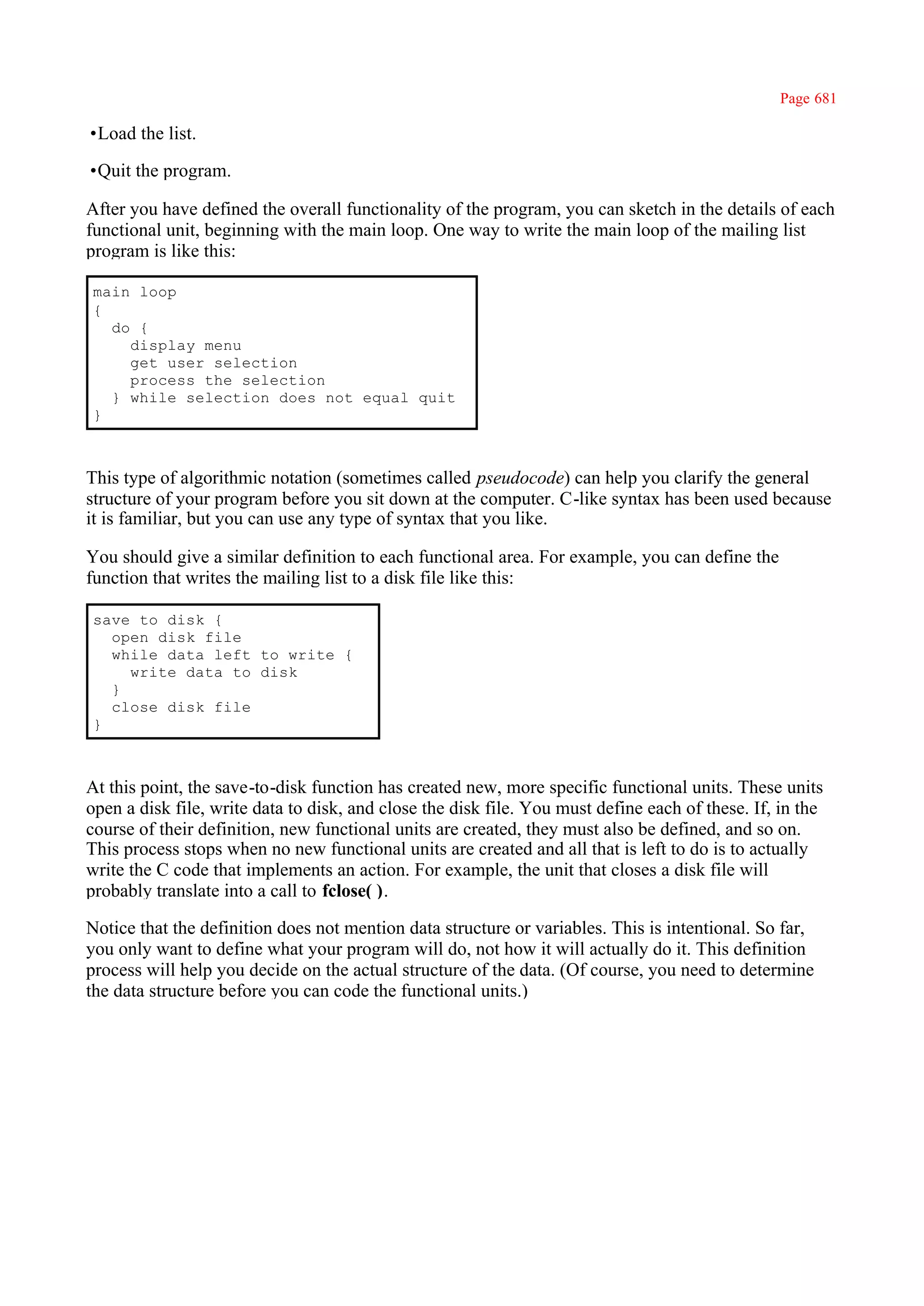 Page 681

•Load the list.

•Quit the program.

After you have defined the overall functionality of the program, you can sketch in the details of each
functional unit, beginning with the main loop. One way to write the main loop of the mailing list
program is like this:

main loop
{
  do {
    display menu
    get user selection
    process the selection
  } while selection does not equal quit
}



This type of algorithmic notation (sometimes called pseudocode) can help you clarify the general
structure of your program before you sit down at the computer. C-like syntax has been used because
it is familiar, but you can use any type of syntax that you like.

You should give a similar definition to each functional area. For example, you can define the
function that writes the mailing list to a disk file like this:

save to disk {
  open disk file
  while data left to write {
    write data to disk
  }
  close disk file
}



At this point, the save-to-disk function has created new, more specific functional units. These units
open a disk file, write data to disk, and close the disk file. You must define each of these. If, in the
course of their definition, new functional units are created, they must also be defined, and so on.
This process stops when no new functional units are created and all that is left to do is to actually
write the C code that implements an action. For example, the unit that closes a disk file will
probably translate into a call to fclose( ).

Notice that the definition does not mention data structure or variables. This is intentional. So far,
you only want to define what your program will do, not how it will actually do it. This definition
process will help you decide on the actual structure of the data. (Of course, you need to determine
the data structure before you can code the functional units.)
 