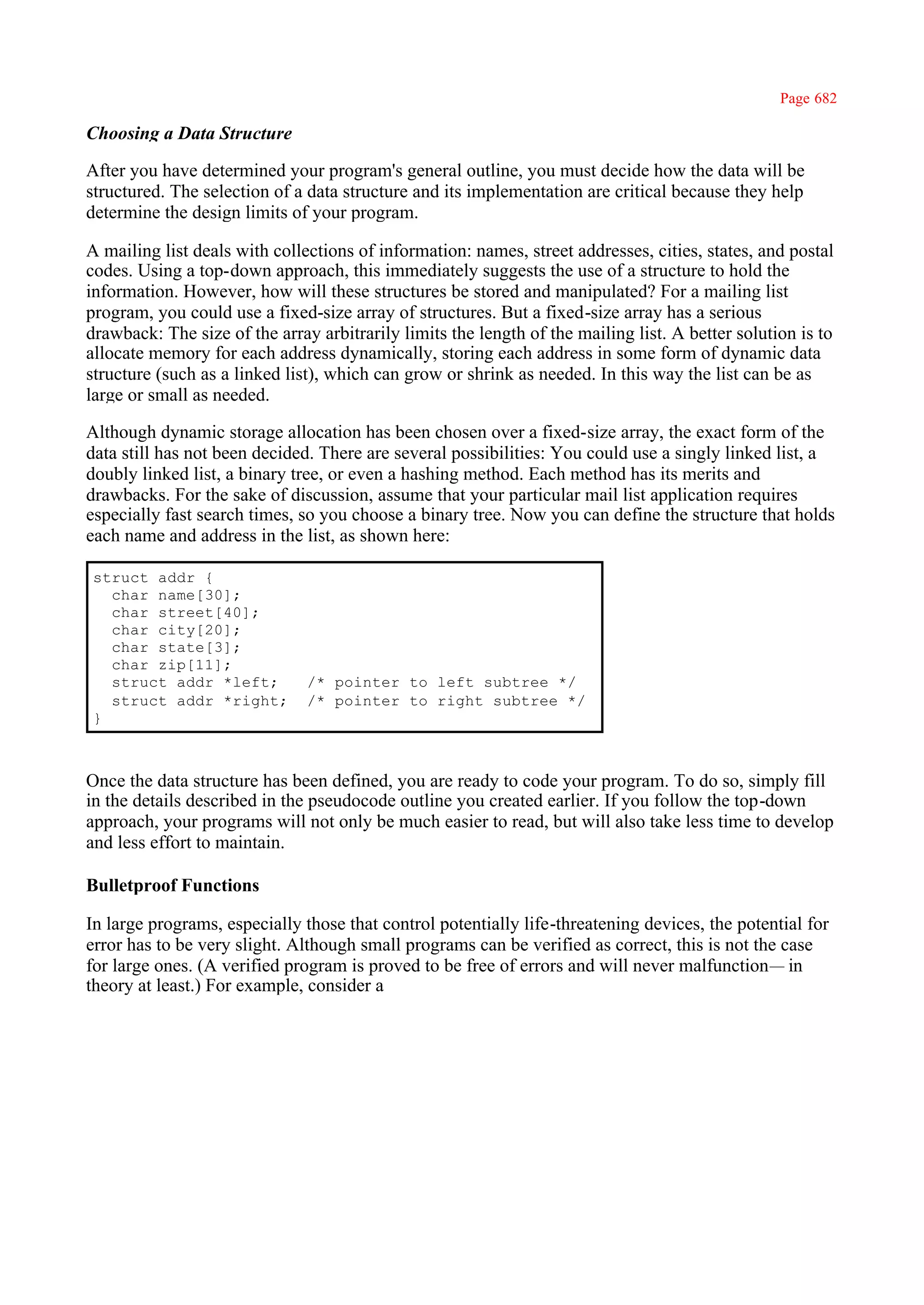 Page 682

Choosing a Data Structure

After you have determined your program's general outline, you must decide how the data will be
structured. The selection of a data structure and its implementation are critical because they help
determine the design limits of your program.

A mailing list deals with collections of information: names, street addresses, cities, states, and postal
codes. Using a top-down approach, this immediately suggests the use of a structure to hold the
information. However, how will these structures be stored and manipulated? For a mailing list
program, you could use a fixed-size array of structures. But a fixed-size array has a serious
drawback: The size of the array arbitrarily limits the length of the mailing list. A better solution is to
allocate memory for each address dynamically, storing each address in some form of dynamic data
structure (such as a linked list), which can grow or shrink as needed. In this way the list can be as
large or small as needed.

Although dynamic storage allocation has been chosen over a fixed-size array, the exact form of the
data still has not been decided. There are several possibilities: You could use a singly linked list, a
doubly linked list, a binary tree, or even a hashing method. Each method has its merits and
drawbacks. For the sake of discussion, assume that your particular mail list application requires
especially fast search times, so you choose a binary tree. Now you can define the structure that holds
each name and address in the list, as shown here:

struct addr {
  char name[30];
  char street[40];
  char city[20];
  char state[3];
  char zip[11];
  struct addr *left;           /* pointer to left subtree */
  struct addr *right;          /* pointer to right subtree */
}



Once the data structure has been defined, you are ready to code your program. To do so, simply fill
in the details described in the pseudocode outline you created earlier. If you follow the top-down
approach, your programs will not only be much easier to read, but will also take less time to develop
and less effort to maintain.

Bulletproof Functions

In large programs, especially those that control potentially life-threatening devices, the potential for
error has to be very slight. Although small programs can be verified as correct, this is not the case
for large ones. (A verified program is proved to be free of errors and will never malfunction— in
theory at least.) For example, consider a
 