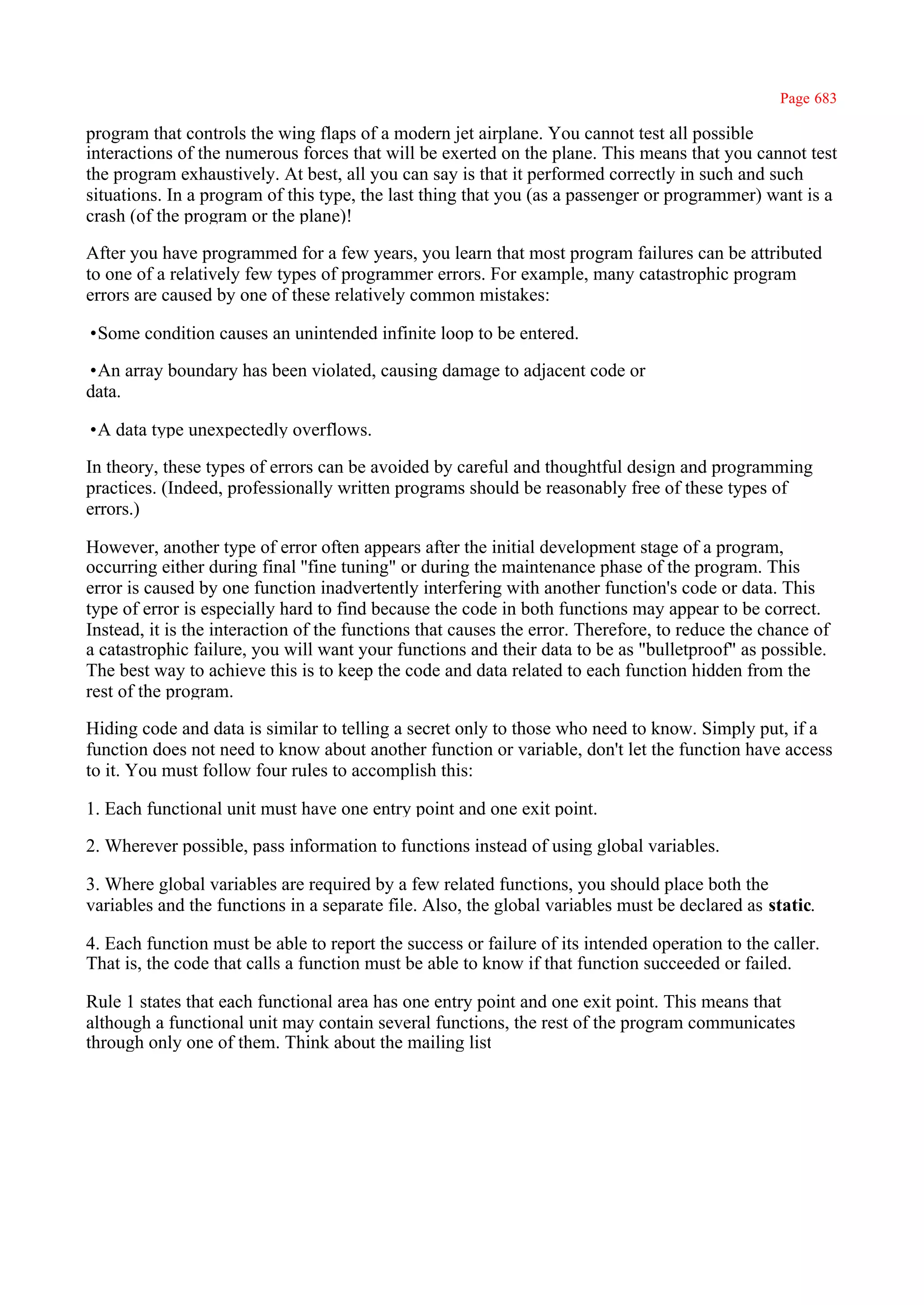 Page 683

program that controls the wing flaps of a modern jet airplane. You cannot test all possible
interactions of the numerous forces that will be exerted on the plane. This means that you cannot test
the program exhaustively. At best, all you can say is that it performed correctly in such and such
situations. In a program of this type, the last thing that you (as a passenger or programmer) want is a
crash (of the program or the plane)!

After you have programmed for a few years, you learn that most program failures can be attributed
to one of a relatively few types of programmer errors. For example, many catastrophic program
errors are caused by one of these relatively common mistakes:

•Some condition causes an unintended infinite loop to be entered.

•An array boundary has been violated, causing damage to adjacent code or
data.

•A data type unexpectedly overflows.

In theory, these types of errors can be avoided by careful and thoughtful design and programming
practices. (Indeed, professionally written programs should be reasonably free of these types of
errors.)

However, another type of error often appears after the initial development stage of a program,
occurring either during final ''fine tuning" or during the maintenance phase of the program. This
error is caused by one function inadvertently interfering with another function's code or data. This
type of error is especially hard to find because the code in both functions may appear to be correct.
Instead, it is the interaction of the functions that causes the error. Therefore, to reduce the chance of
a catastrophic failure, you will want your functions and their data to be as "bulletproof" as possible.
The best way to achieve this is to keep the code and data related to each function hidden from the
rest of the program.

Hiding code and data is similar to telling a secret only to those who need to know. Simply put, if a
function does not need to know about another function or variable, don't let the function have access
to it. You must follow four rules to accomplish this:

1. Each functional unit must have one entry point and one exit point.

2. Wherever possible, pass information to functions instead of using global variables.

3. Where global variables are required by a few related functions, you should place both the
variables and the functions in a separate file. Also, the global variables must be declared as static.

4. Each function must be able to report the success or failure of its intended operation to the caller.
That is, the code that calls a function must be able to know if that function succeeded or failed.

Rule 1 states that each functional area has one entry point and one exit point. This means that
although a functional unit may contain several functions, the rest of the program communicates
through only one of them. Think about the mailing list
 