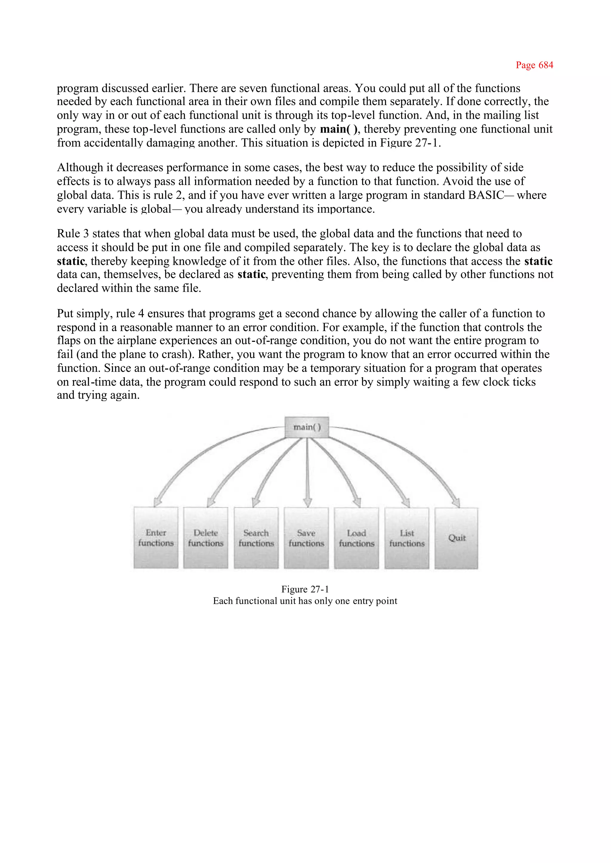 Page 684

program discussed earlier. There are seven functional areas. You could put all of the functions
needed by each functional area in their own files and compile them separately. If done correctly, the
only way in or out of each functional unit is through its top-level function. And, in the mailing list
program, these top-level functions are called only by main( ), thereby preventing one functional unit
from accidentally damaging another. This situation is depicted in Figure 27-1.

Although it decreases performance in some cases, the best way to reduce the possibility of side
effects is to always pass all information needed by a function to that function. Avoid the use of
global data. This is rule 2, and if you have ever written a large program in standard BASIC— where
every variable is global— you already understand its importance.

Rule 3 states that when global data must be used, the global data and the functions that need to
access it should be put in one file and compiled separately. The key is to declare the global data as
static, thereby keeping knowledge of it from the other files. Also, the functions that access the static
data can, themselves, be declared as static, preventing them from being called by other functions not
declared within the same file.

Put simply, rule 4 ensures that programs get a second chance by allowing the caller of a function to
respond in a reasonable manner to an error condition. For example, if the function that controls the
flaps on the airplane experiences an out-of-range condition, you do not want the entire program to
fail (and the plane to crash). Rather, you want the program to know that an error occurred within the
function. Since an out-of-range condition may be a temporary situation for a program that operates
on real-time data, the program could respond to such an error by simply waiting a few clock ticks
and trying again.




                                                Figure 27-1
                                Each functional unit has only one entry point
 