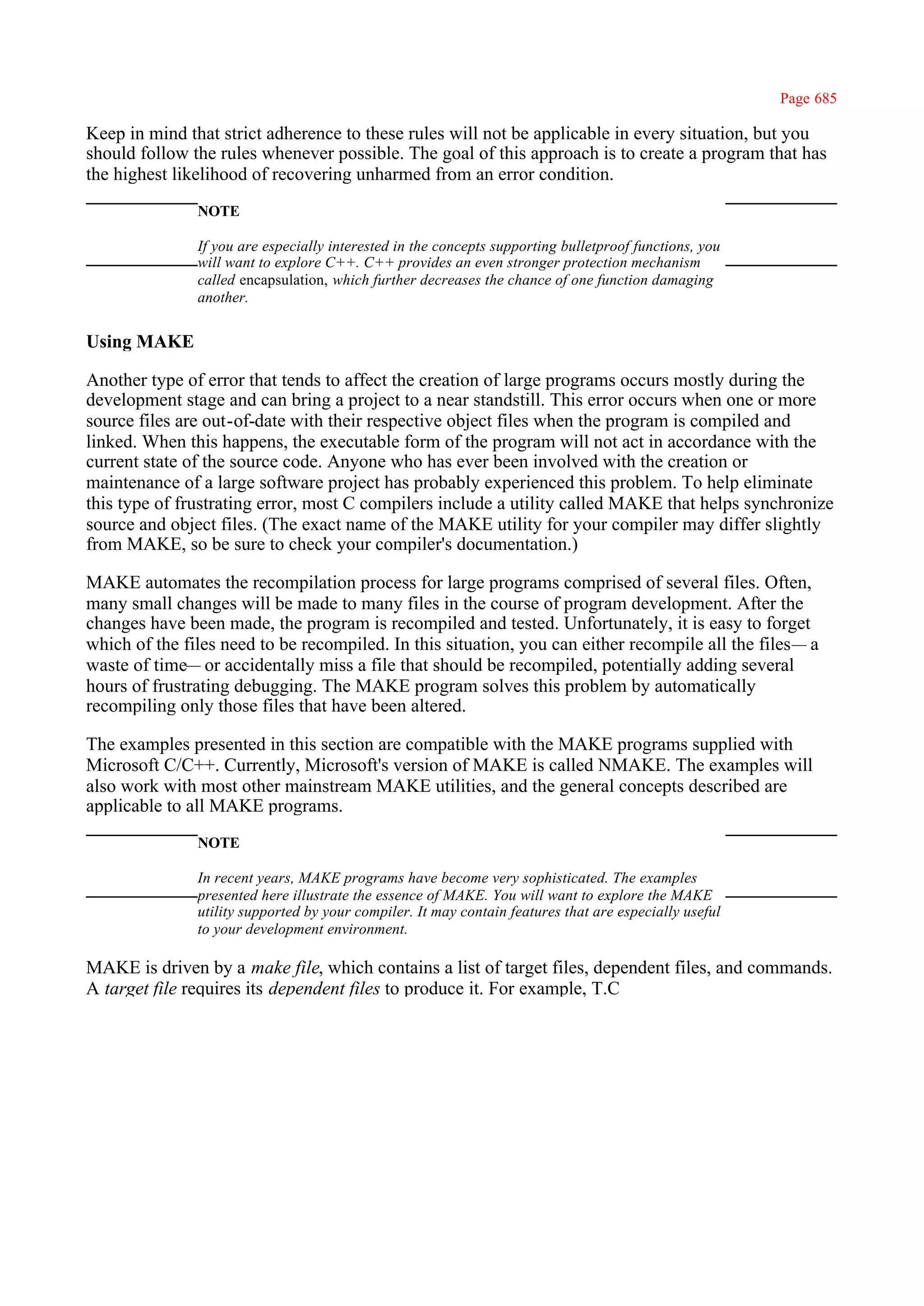 Page 685

Keep in mind that strict adherence to these rules will not be applicable in every situation, but you
should follow the rules whenever possible. The goal of this approach is to create a program that has
the highest likelihood of recovering unharmed from an error condition.
               NOTE

               If you are especially interested in the concepts supporting bulletproof functions, you
               will want to explore C++. C++ provides an even stronger protection mechanism
               called encapsulation, which further decreases the chance of one function damaging
               another.


Using MAKE

Another type of error that tends to affect the creation of large programs occurs mostly during the
development stage and can bring a project to a near standstill. This error occurs when one or more
source files are out-of-date with their respective object files when the program is compiled and
linked. When this happens, the executable form of the program will not act in accordance with the
current state of the source code. Anyone who has ever been involved with the creation or
maintenance of a large software project has probably experienced this problem. To help eliminate
this type of frustrating error, most C compilers include a utility called MAKE that helps synchronize
source and object files. (The exact name of the MAKE utility for your compiler may differ slightly
from MAKE, so be sure to check your compiler's documentation.)

MAKE automates the recompilation process for large programs comprised of several files. Often,
many small changes will be made to many files in the course of program development. After the
changes have been made, the program is recompiled and tested. Unfortunately, it is easy to forget
which of the files need to be recompiled. In this situation, you can either recompile all the files— a
waste of time— or accidentally miss a file that should be recompiled, potentially adding several
hours of frustrating debugging. The MAKE program solves this problem by automatically
recompiling only those files that have been altered.

The examples presented in this section are compatible with the MAKE programs supplied with
Microsoft C/C++. Currently, Microsoft's version of MAKE is called NMAKE. The examples will
also work with most other mainstream MAKE utilities, and the general concepts described are
applicable to all MAKE programs.
               NOTE

               In recent years, MAKE programs have become very sophisticated. The examples
               presented here illustrate the essence of MAKE. You will want to explore the MAKE
               utility supported by your compiler. It may contain features that are especially useful
               to your development environment.

MAKE is driven by a make file, which contains a list of target files, dependent files, and commands.
A target file requires its dependent files to produce it. For example, T.C
 