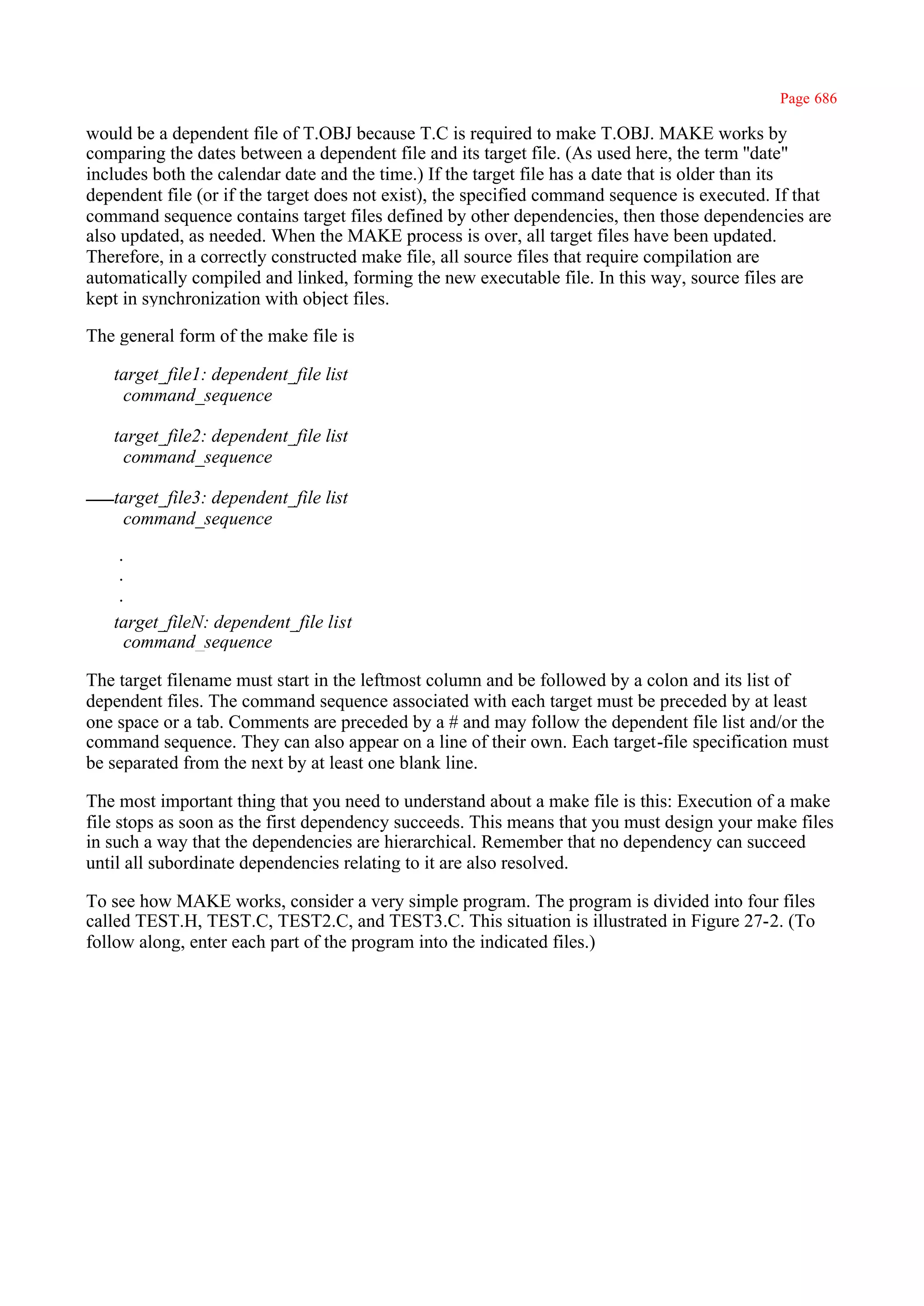 Page 686

would be a dependent file of T.OBJ because T.C is required to make T.OBJ. MAKE works by
comparing the dates between a dependent file and its target file. (As used here, the term ''date"
includes both the calendar date and the time.) If the target file has a date that is older than its
dependent file (or if the target does not exist), the specified command sequence is executed. If that
command sequence contains target files defined by other dependencies, then those dependencies are
also updated, as needed. When the MAKE process is over, all target files have been updated.
Therefore, in a correctly constructed make file, all source files that require compilation are
automatically compiled and linked, forming the new executable file. In this way, source files are
kept in synchronization with object files.

The general form of the make file is

   target_file1: dependent_file list
    command_sequence

   target_file2: dependent_file list
    command_sequence

   target_file3: dependent_file list
    command_sequence

   ·
   ·
   ·
   target_fileN: dependent_file list
    command_sequence

The target filename must start in the leftmost column and be followed by a colon and its list of
dependent files. The command sequence associated with each target must be preceded by at least
one space or a tab. Comments are preceded by a # and may follow the dependent file list and/or the
command sequence. They can also appear on a line of their own. Each target-file specification must
be separated from the next by at least one blank line.

The most important thing that you need to understand about a make file is this: Execution of a make
file stops as soon as the first dependency succeeds. This means that you must design your make files
in such a way that the dependencies are hierarchical. Remember that no dependency can succeed
until all subordinate dependencies relating to it are also resolved.

To see how MAKE works, consider a very simple program. The program is divided into four files
called TEST.H, TEST.C, TEST2.C, and TEST3.C. This situation is illustrated in Figure 27-2. (To
follow along, enter each part of the program into the indicated files.)
 