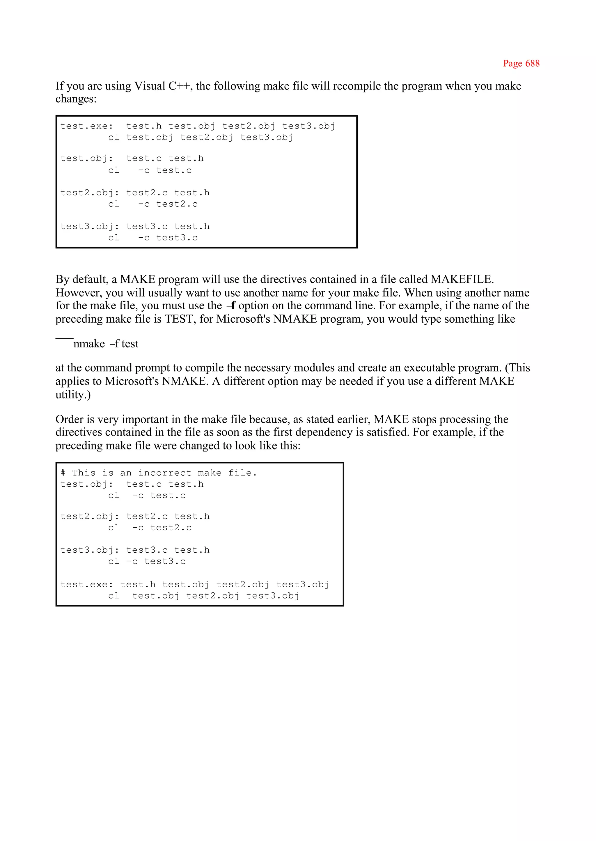 Page 688

If you are using Visual C++, the following make file will recompile the program when you make
changes:

test.exe: test.h test.obj test2.obj test3.obj
        cl test.obj test2.obj test3.obj

test.obj: test.c test.h
        cl  -c test.c

test2.obj: test2.c test.h
        cl   -c test2.c

test3.obj: test3.c test.h
        cl   -c test3.c



By default, a MAKE program will use the directives contained in a file called MAKEFILE.
However, you will usually want to use another name for your make file. When using another name
for the make file, you must use the – option on the command line. For example, if the name of the
                                     f
preceding make file is TEST, for Microsoft's NMAKE program, you would type something like

   nmake – test
          f

at the command prompt to compile the necessary modules and create an executable program. (This
applies to Microsoft's NMAKE. A different option may be needed if you use a different MAKE
utility.)

Order is very important in the make file because, as stated earlier, MAKE stops processing the
directives contained in the file as soon as the first dependency is satisfied. For example, if the
preceding make file were changed to look like this:

# This is an incorrect make file.
test.obj: test.c test.h
        cl -c test.c

test2.obj: test2.c test.h
        cl -c test2.c

test3.obj: test3.c test.h
        cl -c test3.c

test.exe: test.h test.obj test2.obj test3.obj
        cl test.obj test2.obj test3.obj
 