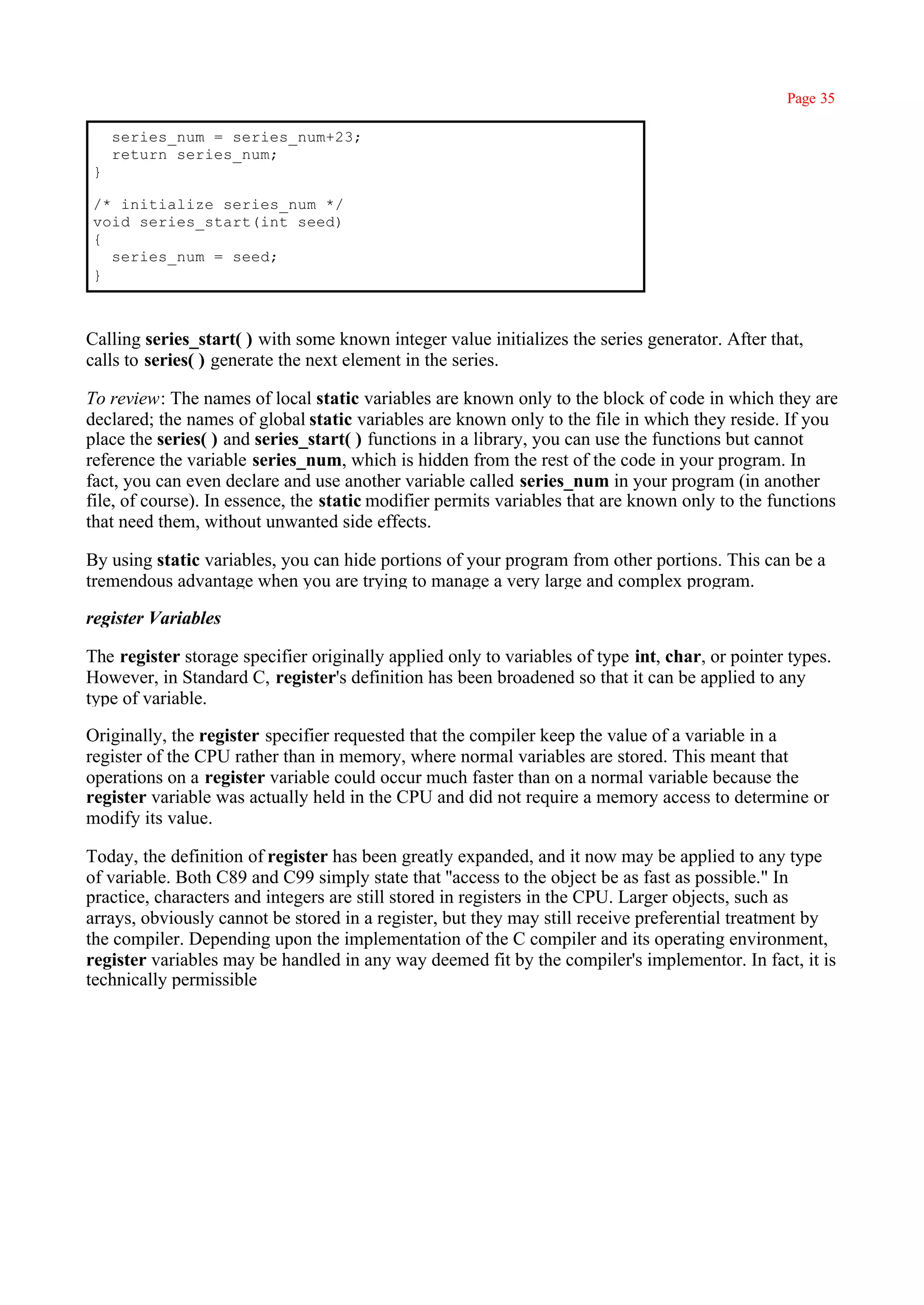 Page 35

    series_num = series_num+23;
    return series_num;
}

/* initialize series_num */
void series_start(int seed)
{
  series_num = seed;
}



Calling series_start( ) with some known integer value initializes the series generator. After that,
calls to series( ) generate the next element in the series.

To review: The names of local static variables are known only to the block of code in which they are
declared; the names of global static variables are known only to the file in which they reside. If you
place the series( ) and series_start( ) functions in a library, you can use the functions but cannot
reference the variable series_num, which is hidden from the rest of the code in your program. In
fact, you can even declare and use another variable called series_num in your program (in another
file, of course). In essence, the static modifier permits variables that are known only to the functions
that need them, without unwanted side effects.

By using static variables, you can hide portions of your program from other portions. This can be a
tremendous advantage when you are trying to manage a very large and complex program.

register Variables

The register storage specifier originally applied only to variables of type int, char, or pointer types.
However, in Standard C, register's definition has been broadened so that it can be applied to any
type of variable.

Originally, the register specifier requested that the compiler keep the value of a variable in a
register of the CPU rather than in memory, where normal variables are stored. This meant that
operations on a register variable could occur much faster than on a normal variable because the
register variable was actually held in the CPU and did not require a memory access to determine or
modify its value.

Today, the definition of register has been greatly expanded, and it now may be applied to any type
of variable. Both C89 and C99 simply state that ''access to the object be as fast as possible." In
practice, characters and integers are still stored in registers in the CPU. Larger objects, such as
arrays, obviously cannot be stored in a register, but they may still receive preferential treatment by
the compiler. Depending upon the implementation of the C compiler and its operating environment,
register variables may be handled in any way deemed fit by the compiler's implementor. In fact, it is
technically permissible
 