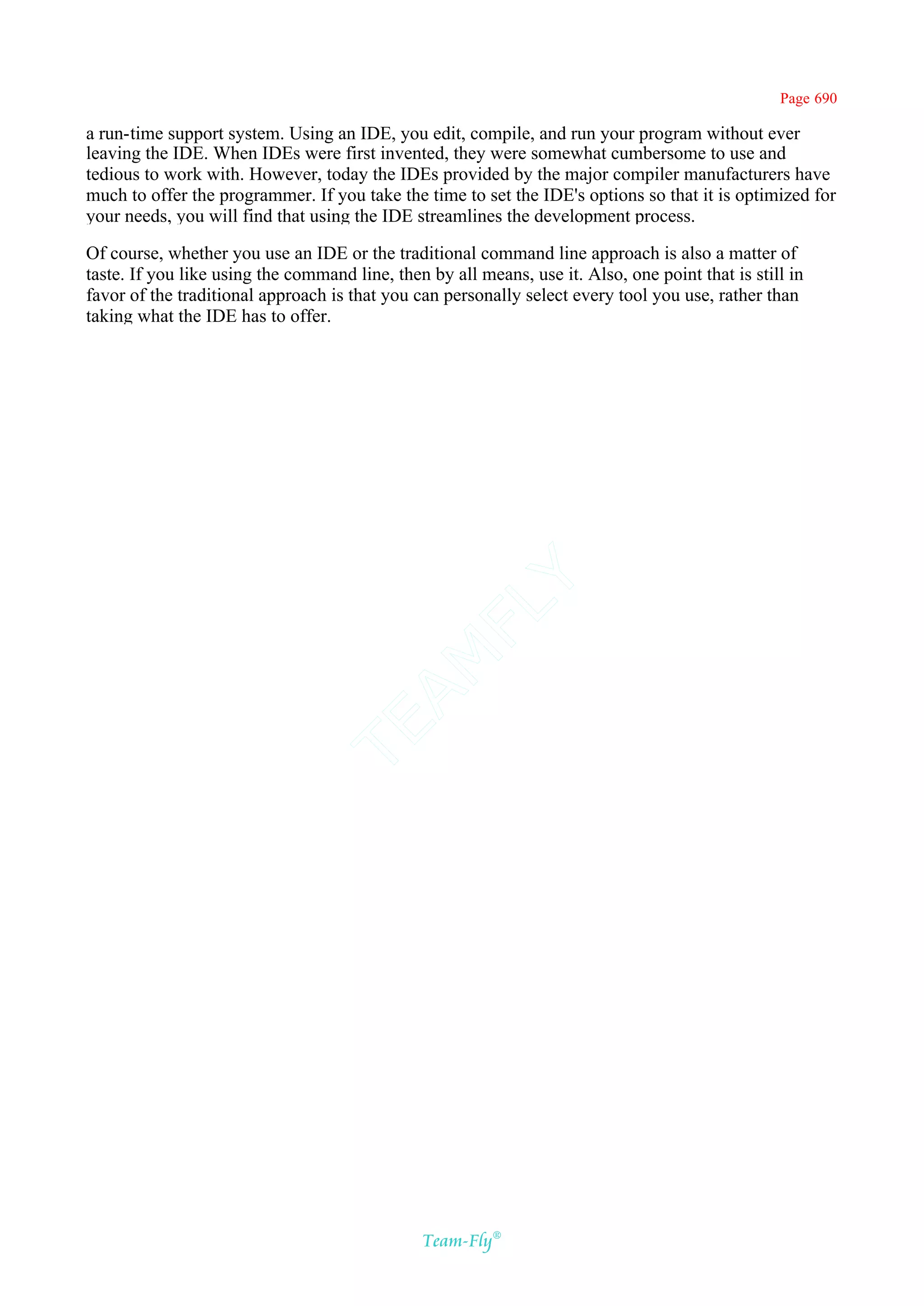 Page 690

a run-time support system. Using an IDE, you edit, compile, and run your program without ever
leaving the IDE. When IDEs were first invented, they were somewhat cumbersome to use and
tedious to work with. However, today the IDEs provided by the major compiler manufacturers have
much to offer the programmer. If you take the time to set the IDE's options so that it is optimized for
your needs, you will find that using the IDE streamlines the development process.

Of course, whether you use an IDE or the traditional command line approach is also a matter of
taste. If you like using the command line, then by all means, use it. Also, one point that is still in
favor of the traditional approach is that you can personally select every tool you use, rather than
taking what the IDE has to offer.




                                             Y
                                           FL
                                         AM
                                 TE




                                               Team-Fly®
 