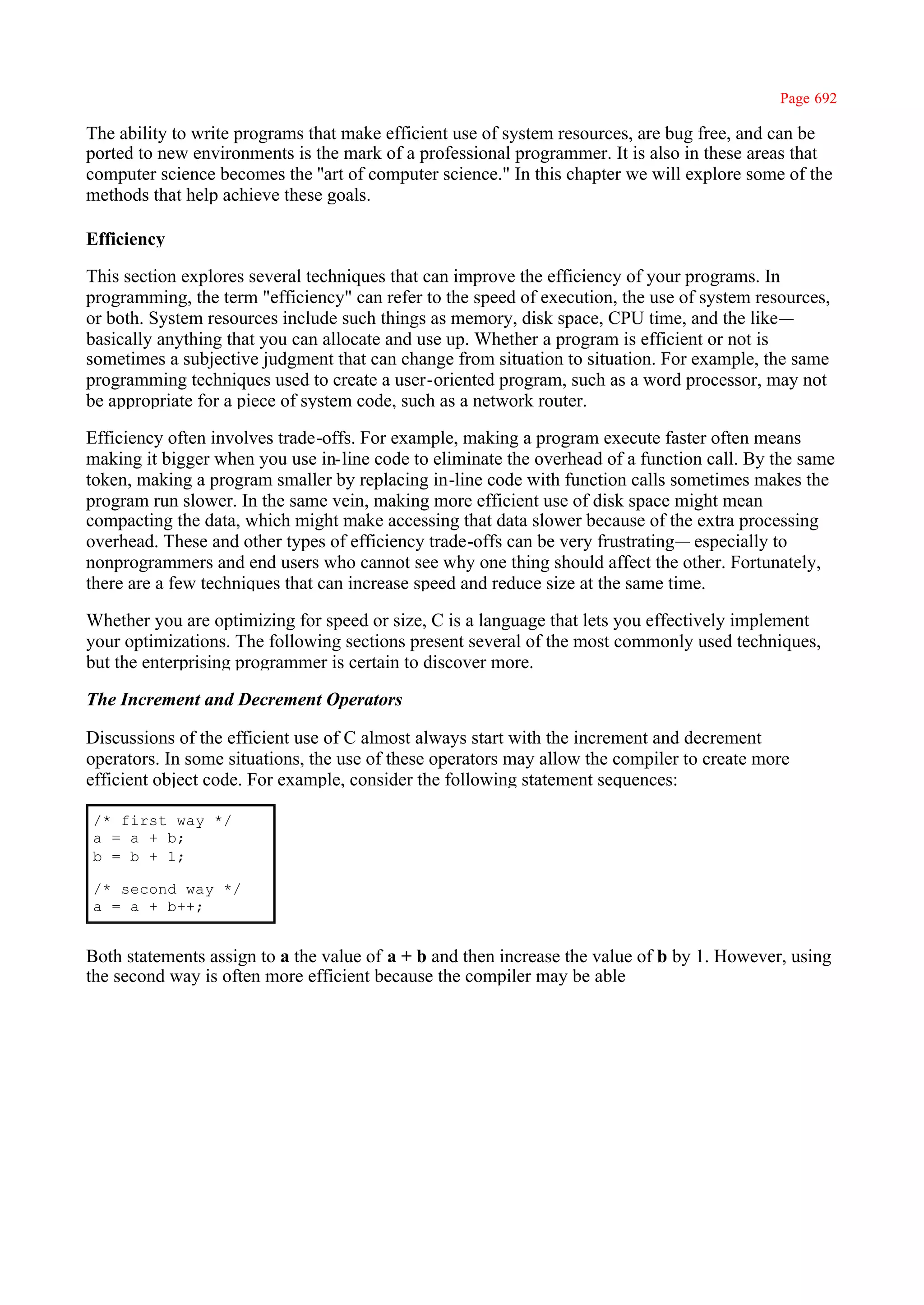 Page 692

The ability to write programs that make efficient use of system resources, are bug free, and can be
ported to new environments is the mark of a professional programmer. It is also in these areas that
computer science becomes the ''art of computer science." In this chapter we will explore some of the
methods that help achieve these goals.

Efficiency

This section explores several techniques that can improve the efficiency of your programs. In
programming, the term "efficiency" can refer to the speed of execution, the use of system resources,
or both. System resources include such things as memory, disk space, CPU time, and the like—
basically anything that you can allocate and use up. Whether a program is efficient or not is
sometimes a subjective judgment that can change from situation to situation. For example, the same
programming techniques used to create a user-oriented program, such as a word processor, may not
be appropriate for a piece of system code, such as a network router.

Efficiency often involves trade-offs. For example, making a program execute faster often means
making it bigger when you use in-line code to eliminate the overhead of a function call. By the same
token, making a program smaller by replacing in-line code with function calls sometimes makes the
program run slower. In the same vein, making more efficient use of disk space might mean
compacting the data, which might make accessing that data slower because of the extra processing
overhead. These and other types of efficiency trade-offs can be very frustrating— especially to
nonprogrammers and end users who cannot see why one thing should affect the other. Fortunately,
there are a few techniques that can increase speed and reduce size at the same time.

Whether you are optimizing for speed or size, C is a language that lets you effectively implement
your optimizations. The following sections present several of the most commonly used techniques,
but the enterprising programmer is certain to discover more.

The Increment and Decrement Operators

Discussions of the efficient use of C almost always start with the increment and decrement
operators. In some situations, the use of these operators may allow the compiler to create more
efficient object code. For example, consider the following statement sequences:

/* first way */
a = a + b;
b = b + 1;

/* second way */
a = a + b++;


Both statements assign to a the value of a + b and then increase the value of b by 1. However, using
the second way is often more efficient because the compiler may be able
 