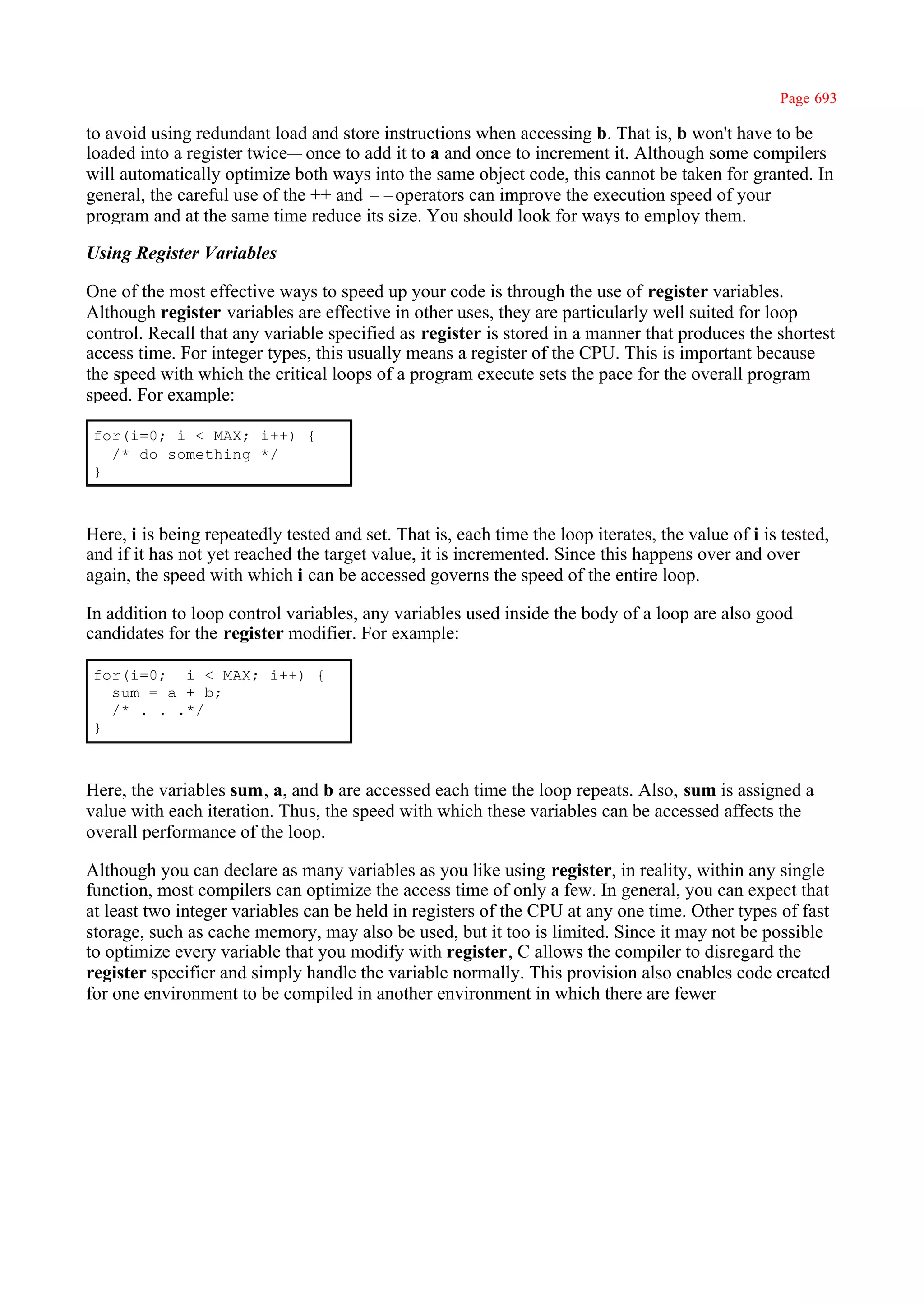 Page 693

to avoid using redundant load and store instructions when accessing b. That is, b won't have to be
loaded into a register twice— once to add it to a and once to increment it. Although some compilers
will automatically optimize both ways into the same object code, this cannot be taken for granted. In
general, the careful use of the ++ and ––operators can improve the execution speed of your
program and at the same time reduce its size. You should look for ways to employ them.

Using Register Variables

One of the most effective ways to speed up your code is through the use of register variables.
Although register variables are effective in other uses, they are particularly well suited for loop
control. Recall that any variable specified as register is stored in a manner that produces the shortest
access time. For integer types, this usually means a register of the CPU. This is important because
the speed with which the critical loops of a program execute sets the pace for the overall program
speed. For example:

 for(i=0; i < MAX; i++) {
   /* do something */
 }



Here, i is being repeatedly tested and set. That is, each time the loop iterates, the value of i is tested,
and if it has not yet reached the target value, it is incremented. Since this happens over and over
again, the speed with which i can be accessed governs the speed of the entire loop.

In addition to loop control variables, any variables used inside the body of a loop are also good
candidates for the register modifier. For example:

 for(i=0; i < MAX; i++) {
   sum = a + b;
   /* . . .*/
 }



Here, the variables sum, a, and b are accessed each time the loop repeats. Also, sum is assigned a
value with each iteration. Thus, the speed with which these variables can be accessed affects the
overall performance of the loop.

Although you can declare as many variables as you like using register, in reality, within any single
function, most compilers can optimize the access time of only a few. In general, you can expect that
at least two integer variables can be held in registers of the CPU at any one time. Other types of fast
storage, such as cache memory, may also be used, but it too is limited. Since it may not be possible
to optimize every variable that you modify with register, C allows the compiler to disregard the
register specifier and simply handle the variable normally. This provision also enables code created
for one environment to be compiled in another environment in which there are fewer
 