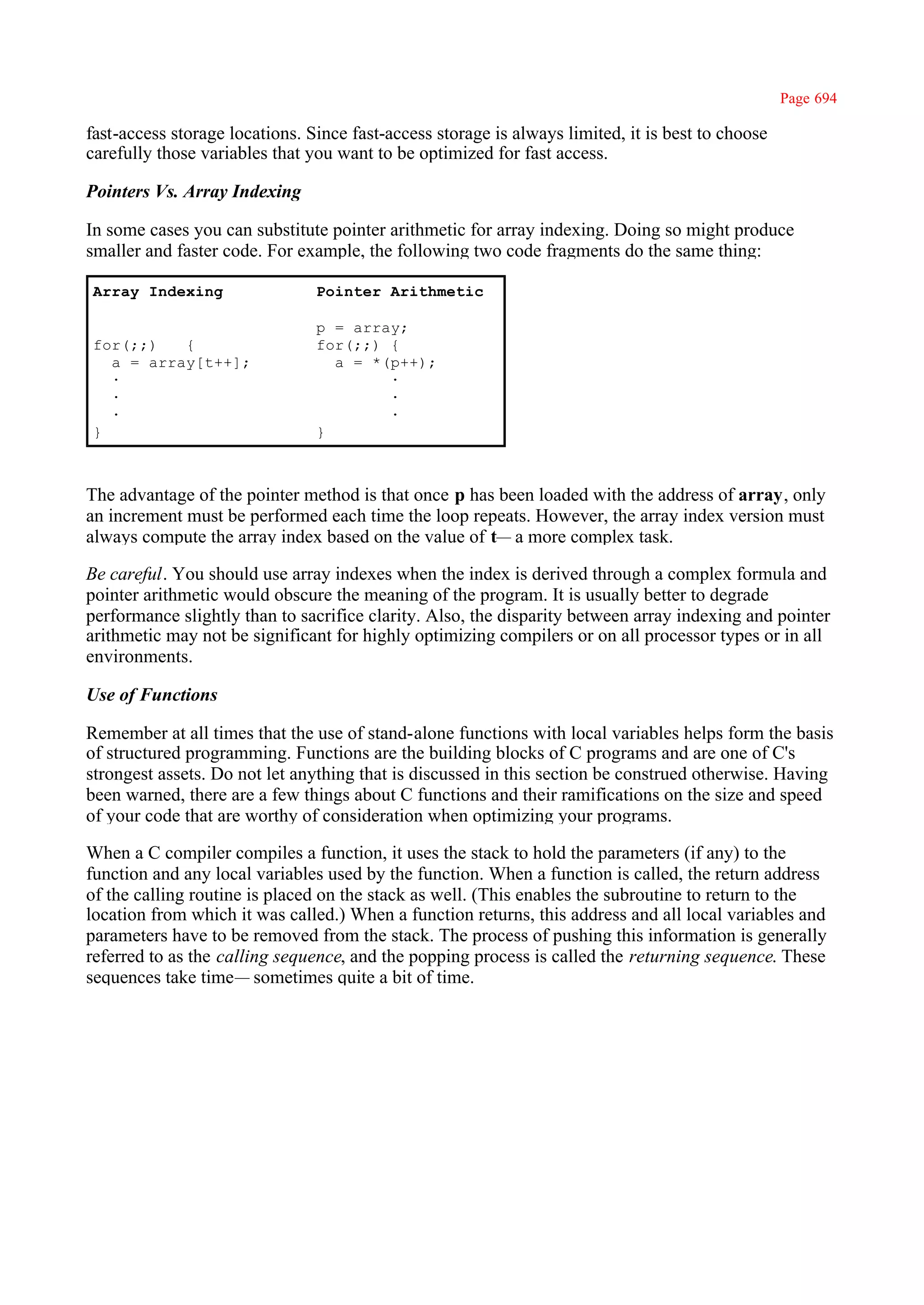 Page 694

fast-access storage locations. Since fast-access storage is always limited, it is best to choose
carefully those variables that you want to be optimized for fast access.

Pointers Vs. Array Indexing

In some cases you can substitute pointer arithmetic for array indexing. Doing so might produce
smaller and faster code. For example, the following two code fragments do the same thing:

Array Indexing                  Pointer Arithmetic

                                p = array;
for(;;)   {                     for(;;) {
  a = array[t++];                 a = *(p++);
  ·                                     ·
  ·                                     ·
  ·                                     ·
}                               }



The advantage of the pointer method is that once p has been loaded with the address of array, only
an increment must be performed each time the loop repeats. However, the array index version must
always compute the array index based on the value of t— a more complex task.

Be careful. You should use array indexes when the index is derived through a complex formula and
pointer arithmetic would obscure the meaning of the program. It is usually better to degrade
performance slightly than to sacrifice clarity. Also, the disparity between array indexing and pointer
arithmetic may not be significant for highly optimizing compilers or on all processor types or in all
environments.

Use of Functions

Remember at all times that the use of stand-alone functions with local variables helps form the basis
of structured programming. Functions are the building blocks of C programs and are one of C's
strongest assets. Do not let anything that is discussed in this section be construed otherwise. Having
been warned, there are a few things about C functions and their ramifications on the size and speed
of your code that are worthy of consideration when optimizing your programs.

When a C compiler compiles a function, it uses the stack to hold the parameters (if any) to the
function and any local variables used by the function. When a function is called, the return address
of the calling routine is placed on the stack as well. (This enables the subroutine to return to the
location from which it was called.) When a function returns, this address and all local variables and
parameters have to be removed from the stack. The process of pushing this information is generally
referred to as the calling sequence, and the popping process is called the returning sequence. These
sequences take time— sometimes quite a bit of time.
 