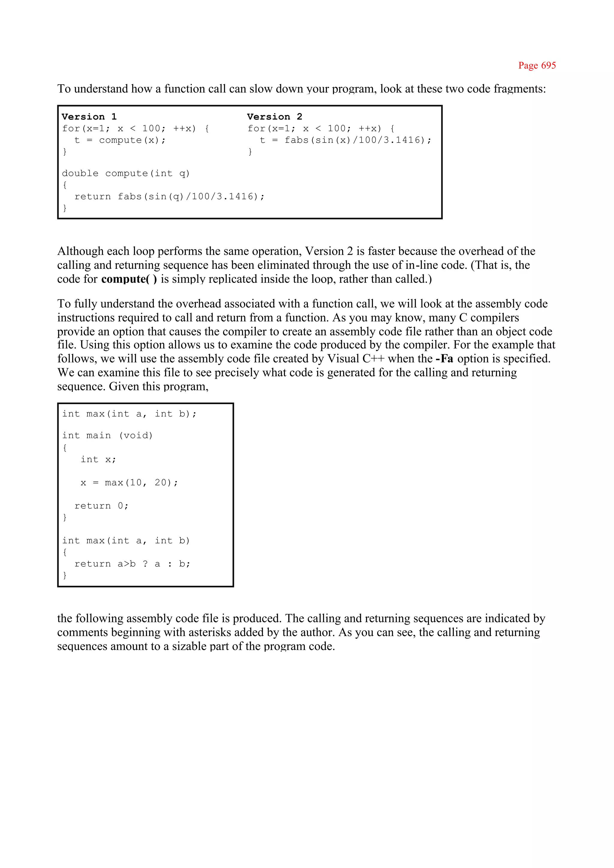 Page 695

To understand how a function call can slow down your program, look at these two code fragments:

Version 1                             Version 2
for(x=1; x < 100; ++x) {              for(x=1; x < 100; ++x) {
  t = compute(x);                       t = fabs(sin(x)/100/3.1416);
}                                     }

double compute(int q)
{
  return fabs(sin(q)/100/3.1416);
}



Although each loop performs the same operation, Version 2 is faster because the overhead of the
calling and returning sequence has been eliminated through the use of in-line code. (That is, the
code for compute( ) is simply replicated inside the loop, rather than called.)

To fully understand the overhead associated with a function call, we will look at the assembly code
instructions required to call and return from a function. As you may know, many C compilers
provide an option that causes the compiler to create an assembly code file rather than an object code
file. Using this option allows us to examine the code produced by the compiler. For the example that
follows, we will use the assembly code file created by Visual C++ when the -Fa option is specified.
We can examine this file to see precisely what code is generated for the calling and returning
sequence. Given this program,

int max(int a, int b);

int main (void)
{
   int x;

     x = max(10, 20);

    return 0;
}

int max(int a, int b)
{
  return a>b ? a : b;
}



the following assembly code file is produced. The calling and returning sequences are indicated by
comments beginning with asterisks added by the author. As you can see, the calling and returning
sequences amount to a sizable part of the program code.
 