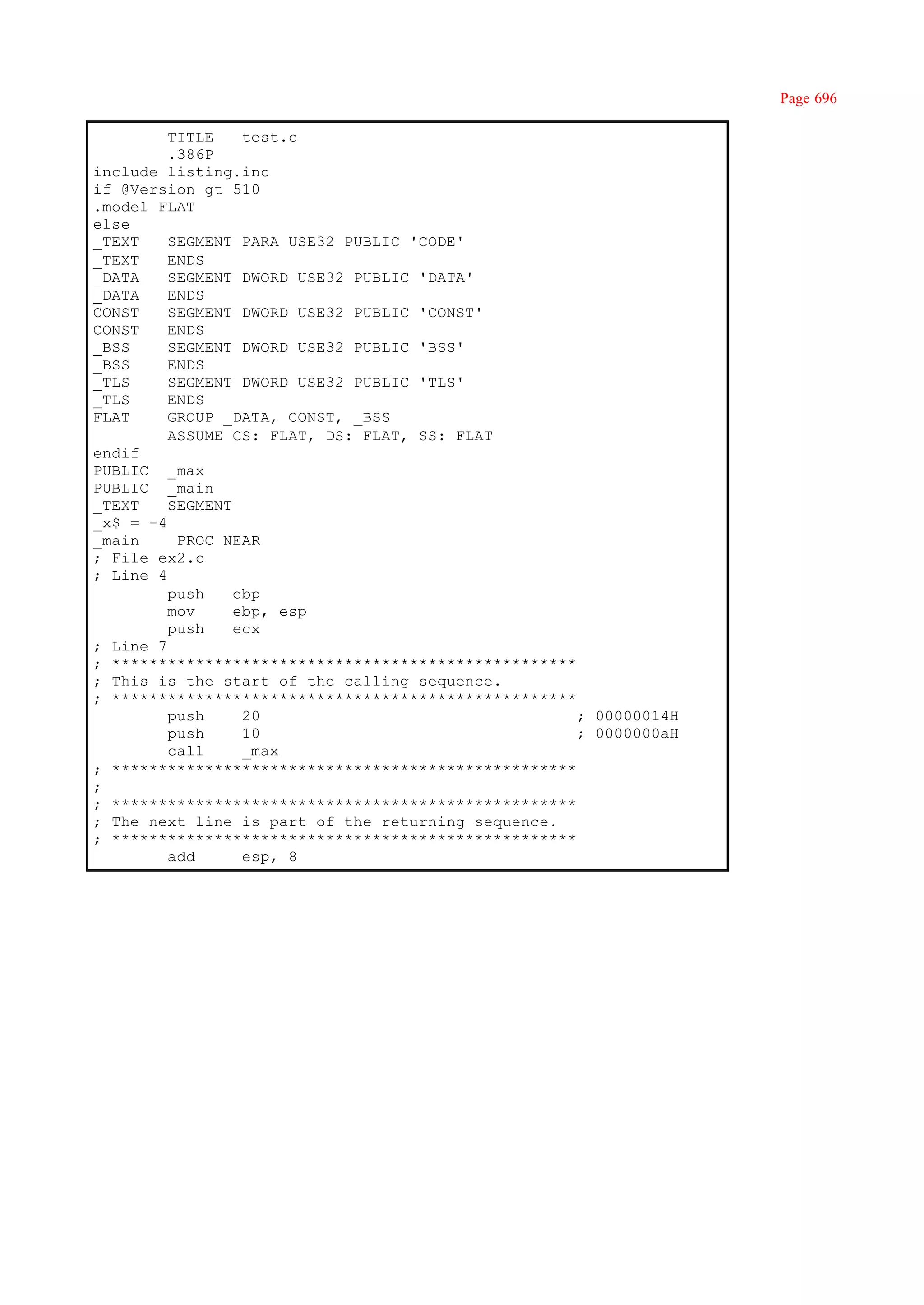 Page 696

         TITLE    test.c
         .386P
include listing.inc
if @Version gt 510
.model FLAT
else
_TEXT    SEGMENT PARA USE32 PUBLIC 'CODE'
_TEXT    ENDS
_DATA    SEGMENT DWORD USE32 PUBLIC 'DATA'
_DATA    ENDS
CONST    SEGMENT DWORD USE32 PUBLIC 'CONST'
CONST    ENDS
_BSS     SEGMENT DWORD USE32 PUBLIC 'BSS'
_BSS     ENDS
_TLS     SEGMENT DWORD USE32 PUBLIC 'TLS'
_TLS     ENDS
FLAT     GROUP _DATA, CONST, _BSS
         ASSUME CS: FLAT, DS: FLAT, SS: FLAT
endif
PUBLIC _max
PUBLIC _main
_TEXT    SEGMENT
_x$ = –4
_main     PROC NEAR
; File ex2.c
; Line 4
         push    ebp
         mov     ebp, esp
         push    ecx
; Line 7
; **************************************************
; This is the start of the calling sequence.
; **************************************************
         push     20                                 ; 00000014H
         push     10                                 ; 0000000aH
         call     _max
; **************************************************
;
; **************************************************
; The next line is part of the returning sequence.
; **************************************************
         add      esp, 8
 