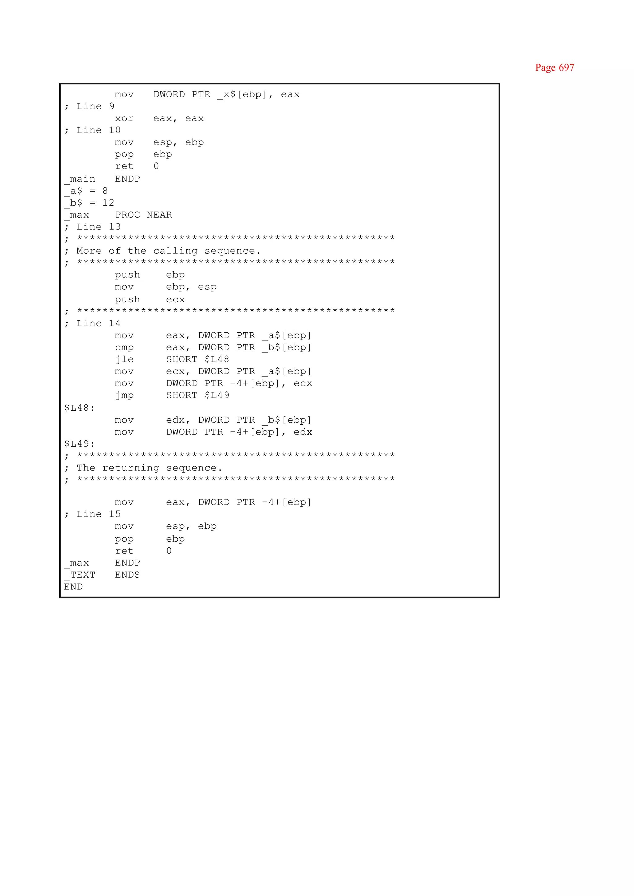 Page 697

           mov   DWORD PTR _x$[ebp], eax
; Line 9
         xor   eax, eax
; Line 10
         mov   esp, ebp
         pop   ebp
         ret   0
_main    ENDP
_a$ = 8
_b$ = 12
_max     PROC NEAR
; Line 13
; **************************************************
; More of the calling sequence.
; **************************************************
         push    ebp
         mov     ebp, esp
         push    ecx
; **************************************************
; Line 14
         mov     eax, DWORD PTR _a$[ebp]
         cmp     eax, DWORD PTR _b$[ebp]
         jle     SHORT $L48
         mov     ecx, DWORD PTR _a$[ebp]
         mov     DWORD PTR –4+[ebp], ecx
         jmp     SHORT $L49
$L48:
         mov     edx, DWORD PTR _b$[ebp]
         mov     DWORD PTR –4+[ebp], edx
$L49:
; **************************************************
; The returning sequence.
; **************************************************

        mov        eax, DWORD PTR -4+[ebp]
; Line 15
        mov        esp, ebp
        pop        ebp
        ret        0
_max    ENDP
_TEXT   ENDS
END
 