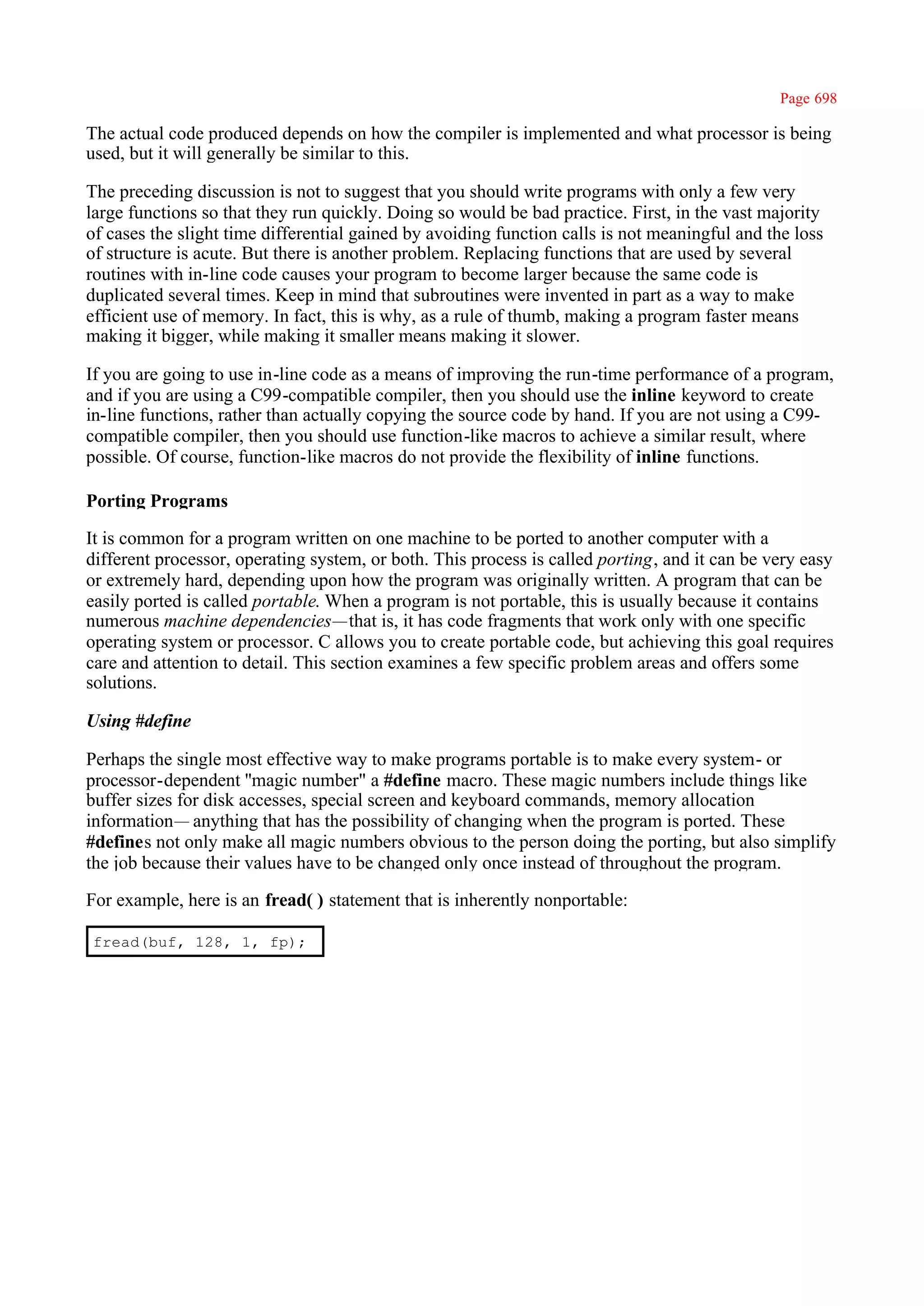 Page 698

The actual code produced depends on how the compiler is implemented and what processor is being
used, but it will generally be similar to this.

The preceding discussion is not to suggest that you should write programs with only a few very
large functions so that they run quickly. Doing so would be bad practice. First, in the vast majority
of cases the slight time differential gained by avoiding function calls is not meaningful and the loss
of structure is acute. But there is another problem. Replacing functions that are used by several
routines with in-line code causes your program to become larger because the same code is
duplicated several times. Keep in mind that subroutines were invented in part as a way to make
efficient use of memory. In fact, this is why, as a rule of thumb, making a program faster means
making it bigger, while making it smaller means making it slower.

If you are going to use in-line code as a means of improving the run-time performance of a program,
and if you are using a C99-compatible compiler, then you should use the inline keyword to create
in-line functions, rather than actually copying the source code by hand. If you are not using a C99-
compatible compiler, then you should use function-like macros to achieve a similar result, where
possible. Of course, function-like macros do not provide the flexibility of inline functions.

Porting Programs

It is common for a program written on one machine to be ported to another computer with a
different processor, operating system, or both. This process is called porting, and it can be very easy
or extremely hard, depending upon how the program was originally written. A program that can be
easily ported is called portable. When a program is not portable, this is usually because it contains
numerous machine dependencies—that is, it has code fragments that work only with one specific
operating system or processor. C allows you to create portable code, but achieving this goal requires
care and attention to detail. This section examines a few specific problem areas and offers some
solutions.

Using #define

Perhaps the single most effective way to make programs portable is to make every system- or
processor-dependent ''magic number" a #define macro. These magic numbers include things like
buffer sizes for disk accesses, special screen and keyboard commands, memory allocation
information— anything that has the possibility of changing when the program is ported. These
#defines not only make all magic numbers obvious to the person doing the porting, but also simplify
the job because their values have to be changed only once instead of throughout the program.

For example, here is an fread( ) statement that is inherently nonportable:

fread(buf, 128, 1, fp);
 