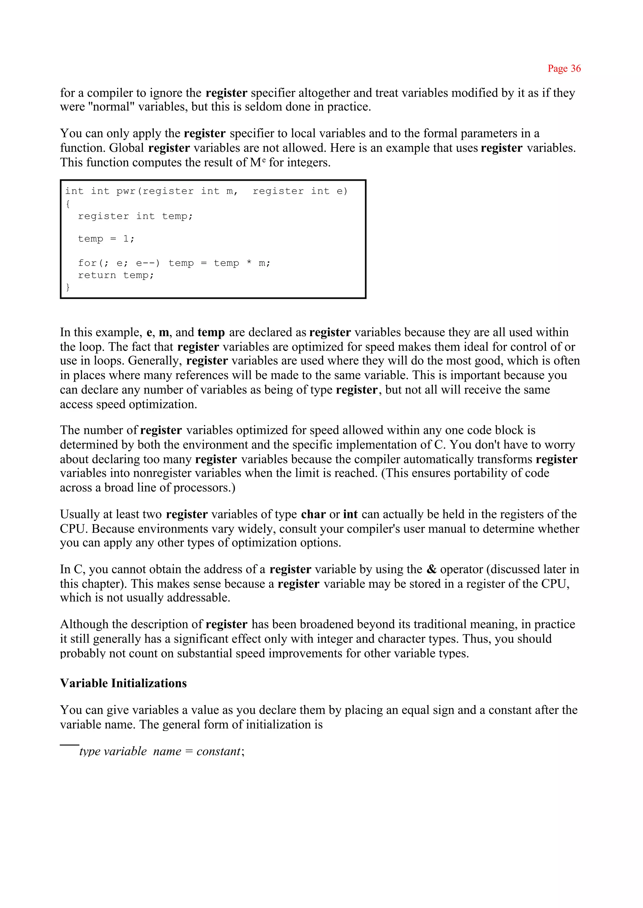 Page 36

for a compiler to ignore the register specifier altogether and treat variables modified by it as if they
were ''normal" variables, but this is seldom done in practice.

You can only apply the register specifier to local variables and to the formal parameters in a
function. Global register variables are not allowed. Here is an example that uses register variables.
This function computes the result of M e for integers.

int int pwr(register int m,           register int e)
{
  register int temp;

    temp = 1;

    for(; e; e--) temp = temp * m;
    return temp;
}



In this example, e, m, and temp are declared as register variables because they are all used within
the loop. The fact that register variables are optimized for speed makes them ideal for control of or
use in loops. Generally, register variables are used where they will do the most good, which is often
in places where many references will be made to the same variable. This is important because you
can declare any number of variables as being of type register, but not all will receive the same
access speed optimization.

The number of register variables optimized for speed allowed within any one code block is
determined by both the environment and the specific implementation of C. You don't have to worry
about declaring too many register variables because the compiler automatically transforms register
variables into nonregister variables when the limit is reached. (This ensures portability of code
across a broad line of processors.)

Usually at least two register variables of type char or int can actually be held in the registers of the
CPU. Because environments vary widely, consult your compiler's user manual to determine whether
you can apply any other types of optimization options.

In C, you cannot obtain the address of a register variable by using the & operator (discussed later in
this chapter). This makes sense because a register variable may be stored in a register of the CPU,
which is not usually addressable.

Although the description of register has been broadened beyond its traditional meaning, in practice
it still generally has a significant effect only with integer and character types. Thus, you should
probably not count on substantial speed improvements for other variable types.

Variable Initializations

You can give variables a value as you declare them by placing an equal sign and a constant after the
variable name. The general form of initialization is

    type variable_name = constant;
 