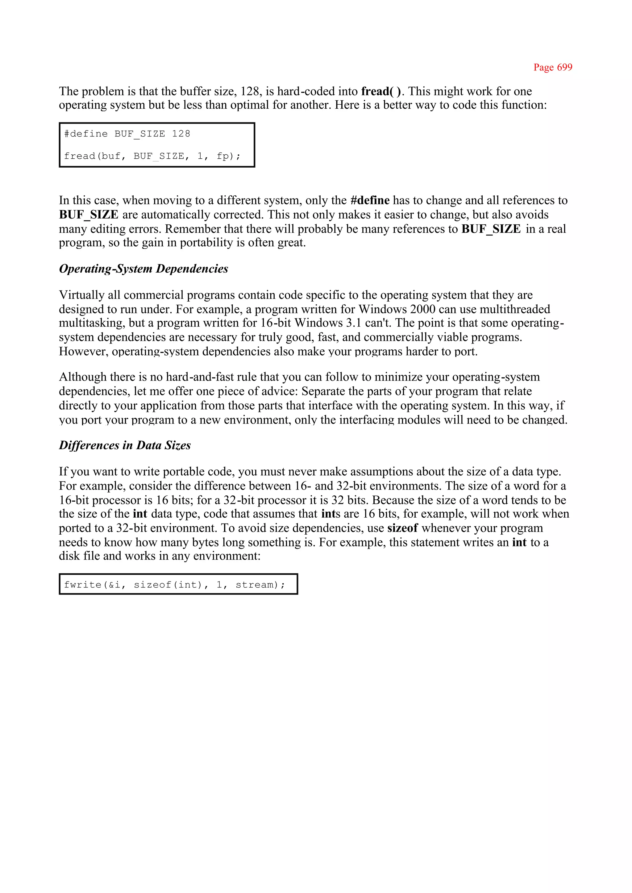 Page 699

The problem is that the buffer size, 128, is hard-coded into fread( ). This might work for one
operating system but be less than optimal for another. Here is a better way to code this function:

#define BUF_SIZE 128

fread(buf, BUF_SIZE, 1, fp);



In this case, when moving to a different system, only the #define has to change and all references to
BUF_SIZE are automatically corrected. This not only makes it easier to change, but also avoids
many editing errors. Remember that there will probably be many references to BUF_SIZE in a real
program, so the gain in portability is often great.

Operating-System Dependencies

Virtually all commercial programs contain code specific to the operating system that they are
designed to run under. For example, a program written for Windows 2000 can use multithreaded
multitasking, but a program written for 16-bit Windows 3.1 can't. The point is that some operating-
system dependencies are necessary for truly good, fast, and commercially viable programs.
However, operating-system dependencies also make your programs harder to port.

Although there is no hard-and-fast rule that you can follow to minimize your operating-system
dependencies, let me offer one piece of advice: Separate the parts of your program that relate
directly to your application from those parts that interface with the operating system. In this way, if
you port your program to a new environment, only the interfacing modules will need to be changed.

Differences in Data Sizes

If you want to write portable code, you must never make assumptions about the size of a data type.
For example, consider the difference between 16- and 32-bit environments. The size of a word for a
16-bit processor is 16 bits; for a 32-bit processor it is 32 bits. Because the size of a word tends to be
the size of the int data type, code that assumes that ints are 16 bits, for example, will not work when
ported to a 32-bit environment. To avoid size dependencies, use sizeof whenever your program
needs to know how many bytes long something is. For example, this statement writes an int to a
disk file and works in any environment:

fwrite(&i, sizeof(int), 1, stream);
 