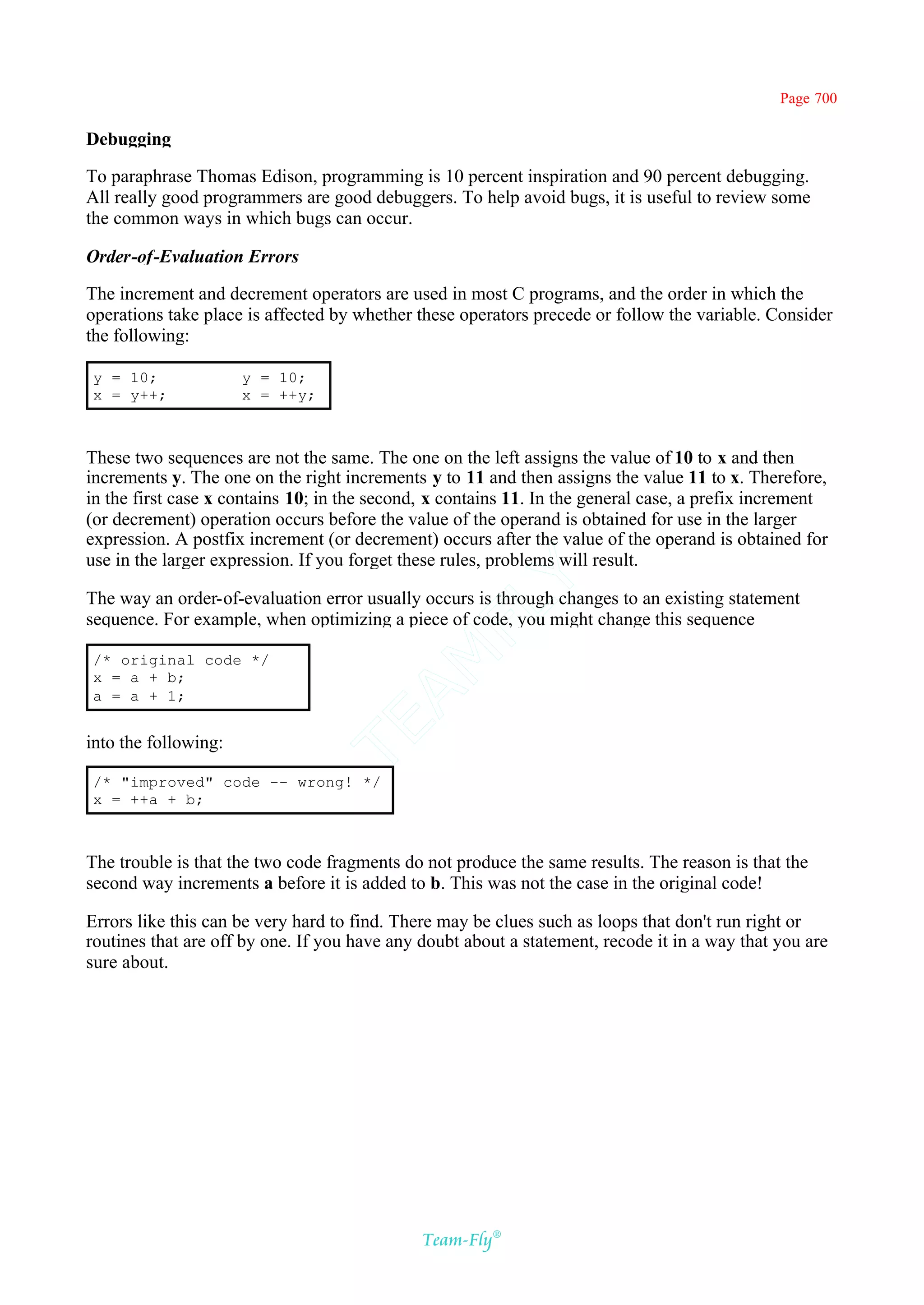 Page 700

Debugging

To paraphrase Thomas Edison, programming is 10 percent inspiration and 90 percent debugging.
All really good programmers are good debuggers. To help avoid bugs, it is useful to review some
the common ways in which bugs can occur.

Order-of-Evaluation Errors

The increment and decrement operators are used in most C programs, and the order in which the
operations take place is affected by whether these operators precede or follow the variable. Consider
the following:

y = 10;               y = 10;
x = y++;              x = ++y;



These two sequences are not the same. The one on the left assigns the value of 10 to x and then
increments y. The one on the right increments y to 11 and then assigns the value 11 to x. Therefore,
in the first case x contains 10; in the second, x contains 11. In the general case, a prefix increment
(or decrement) operation occurs before the value of the operand is obtained for use in the larger
expression. A postfix increment (or decrement) occurs after the value of the operand is obtained for
use in the larger expression. If you forget these rules, problems will result.
                                           Y
The way an order-of-evaluation error usually occurs is through changes to an existing statement
                                         FL
sequence. For example, when optimizing a piece of code, you might change this sequence
                                       AM


/* original code */
x = a + b;
a = a + 1;
                                 TE




into the following:

/* "improved" code -- wrong! */
x = ++a + b;



The trouble is that the two code fragments do not produce the same results. The reason is that the
second way increments a before it is added to b. This was not the case in the original code!

Errors like this can be very hard to find. There may be clues such as loops that don't run right or
routines that are off by one. If you have any doubt about a statement, recode it in a way that you are
sure about.




                                              Team-Fly®
 