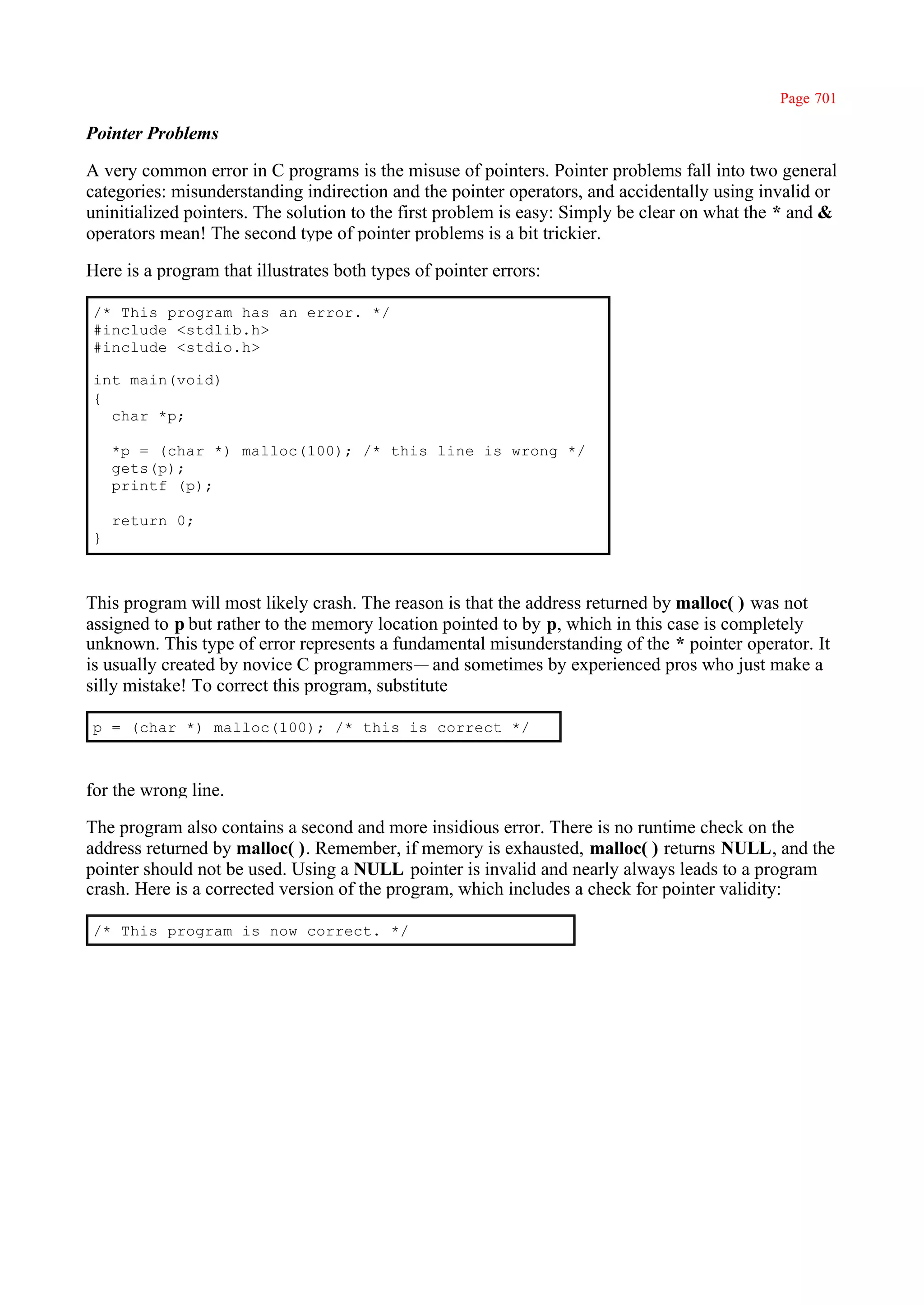 Page 701

Pointer Problems

A very common error in C programs is the misuse of pointers. Pointer problems fall into two general
categories: misunderstanding indirection and the pointer operators, and accidentally using invalid or
uninitialized pointers. The solution to the first problem is easy: Simply be clear on what the * and &
operators mean! The second type of pointer problems is a bit trickier.

Here is a program that illustrates both types of pointer errors:

/* This program has an error. */
#include <stdlib.h>
#include <stdio.h>

int main(void)
{
  char *p;

    *p = (char *) malloc(100); /* this line is wrong */
    gets(p);
    printf (p);

    return 0;
}



This program will most likely crash. The reason is that the address returned by malloc( ) was not
assigned to p but rather to the memory location pointed to by p, which in this case is completely
unknown. This type of error represents a fundamental misunderstanding of the * pointer operator. It
is usually created by novice C programmers— and sometimes by experienced pros who just make a
silly mistake! To correct this program, substitute

p = (char *) malloc(100); /* this is correct */



for the wrong line.

The program also contains a second and more insidious error. There is no runtime check on the
address returned by malloc( ). Remember, if memory is exhausted, malloc( ) returns NULL, and the
pointer should not be used. Using a NULL pointer is invalid and nearly always leads to a program
crash. Here is a corrected version of the program, which includes a check for pointer validity:

/* This program is now correct. */
 