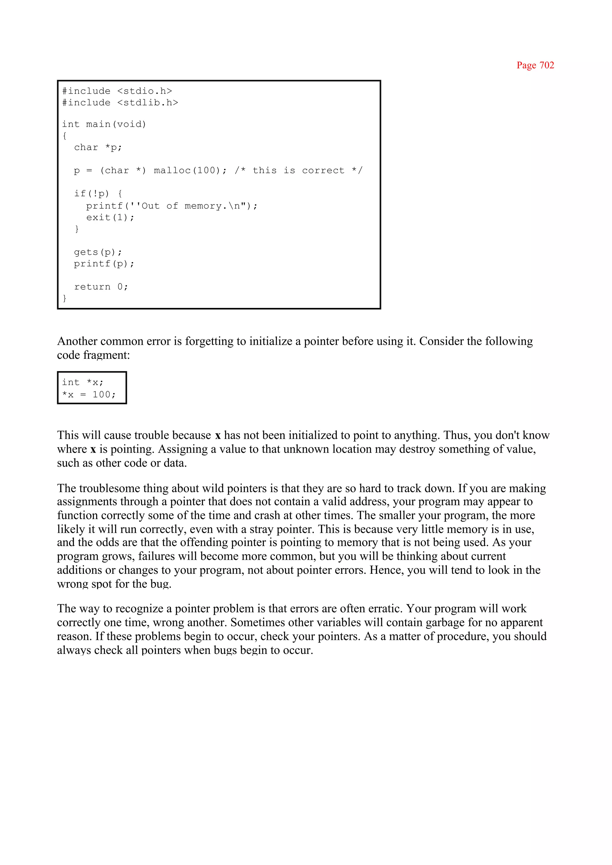 Page 702

#include <stdio.h>
#include <stdlib.h>

int main(void)
{
  char *p;

    p = (char *) malloc(100); /* this is correct */

    if(!p) {
      printf(''Out of memory.n");
      exit(1);
    }

    gets(p);
    printf(p);

    return 0;
}



Another common error is forgetting to initialize a pointer before using it. Consider the following
code fragment:

int *x;
*x = 100;



This will cause trouble because x has not been initialized to point to anything. Thus, you don't know
where x is pointing. Assigning a value to that unknown location may destroy something of value,
such as other code or data.

The troublesome thing about wild pointers is that they are so hard to track down. If you are making
assignments through a pointer that does not contain a valid address, your program may appear to
function correctly some of the time and crash at other times. The smaller your program, the more
likely it will run correctly, even with a stray pointer. This is because very little memory is in use,
and the odds are that the offending pointer is pointing to memory that is not being used. As your
program grows, failures will become more common, but you will be thinking about current
additions or changes to your program, not about pointer errors. Hence, you will tend to look in the
wrong spot for the bug.

The way to recognize a pointer problem is that errors are often erratic. Your program will work
correctly one time, wrong another. Sometimes other variables will contain garbage for no apparent
reason. If these problems begin to occur, check your pointers. As a matter of procedure, you should
always check all pointers when bugs begin to occur.
 