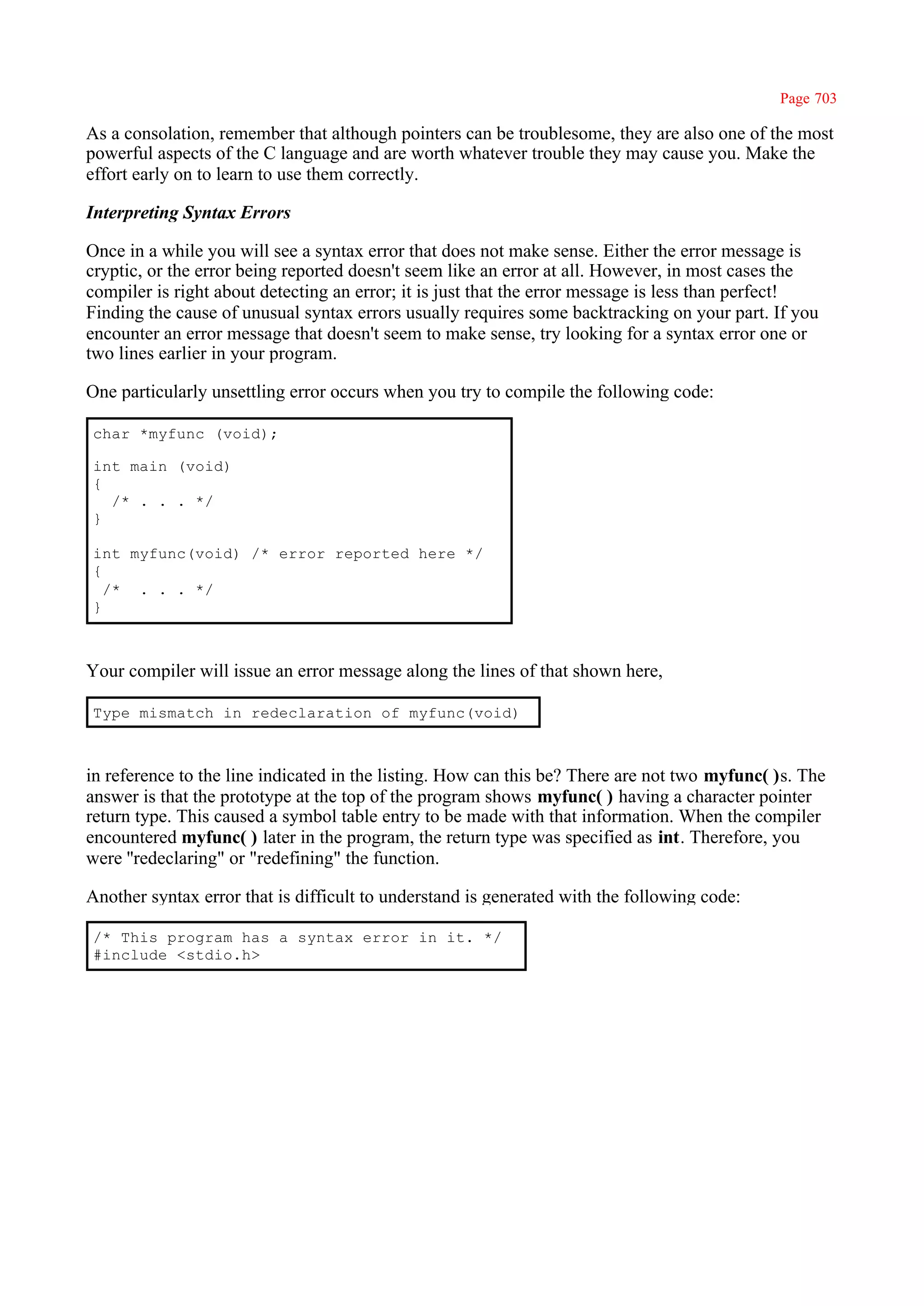 Page 703

As a consolation, remember that although pointers can be troublesome, they are also one of the most
powerful aspects of the C language and are worth whatever trouble they may cause you. Make the
effort early on to learn to use them correctly.

Interpreting Syntax Errors

Once in a while you will see a syntax error that does not make sense. Either the error message is
cryptic, or the error being reported doesn't seem like an error at all. However, in most cases the
compiler is right about detecting an error; it is just that the error message is less than perfect!
Finding the cause of unusual syntax errors usually requires some backtracking on your part. If you
encounter an error message that doesn't seem to make sense, try looking for a syntax error one or
two lines earlier in your program.

One particularly unsettling error occurs when you try to compile the following code:

char *myfunc (void);

int main (void)
{
  /* . . . */
}

int myfunc(void) /* error reported here */
{
  /* . . . */
}



Your compiler will issue an error message along the lines of that shown here,

Type mismatch in redeclaration of myfunc(void)



in reference to the line indicated in the listing. How can this be? There are not two myfunc( )s. The
answer is that the prototype at the top of the program shows myfunc( ) having a character pointer
return type. This caused a symbol table entry to be made with that information. When the compiler
encountered myfunc( ) later in the program, the return type was specified as int. Therefore, you
were ''redeclaring" or "redefining" the function.

Another syntax error that is difficult to understand is generated with the following code:

/* This program has a syntax error in it. */
#include <stdio.h>
 
