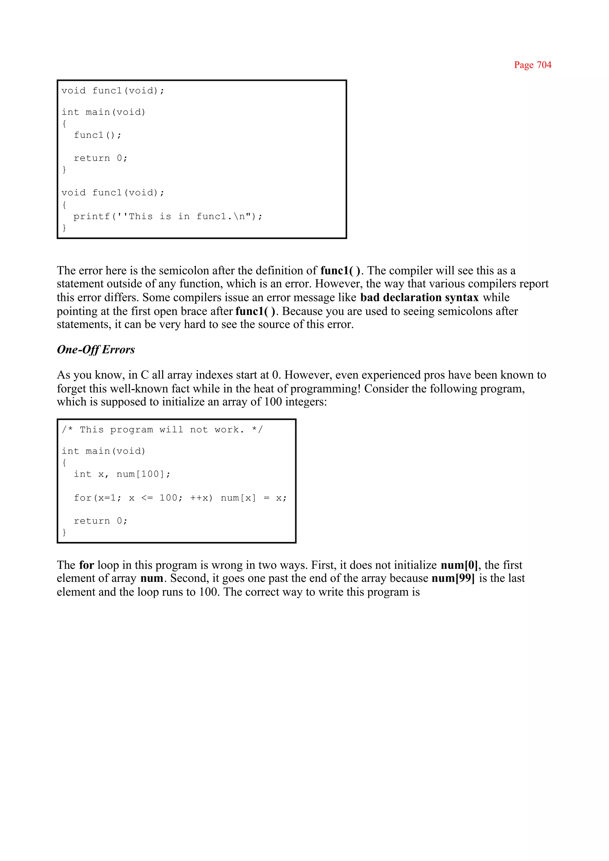 Page 704

void func1(void);

int main(void)
{
  func1();

    return 0;
}

void func1(void);
{
  printf(''This is in func1.n");
}



The error here is the semicolon after the definition of func1( ). The compiler will see this as a
statement outside of any function, which is an error. However, the way that various compilers report
this error differs. Some compilers issue an error message like bad declaration syntax while
pointing at the first open brace after func1( ). Because you are used to seeing semicolons after
statements, it can be very hard to see the source of this error.

One-Off Errors

As you know, in C all array indexes start at 0. However, even experienced pros have been known to
forget this well-known fact while in the heat of programming! Consider the following program,
which is supposed to initialize an array of 100 integers:

/* This program will not work. */

int main(void)
{
  int x, num[100];

    for(x=1; x <= 100; ++x) num[x] = x;

    return 0;
}


The for loop in this program is wrong in two ways. First, it does not initialize num[0], the first
element of array num. Second, it goes one past the end of the array because num[99] is the last
element and the loop runs to 100. The correct way to write this program is
 