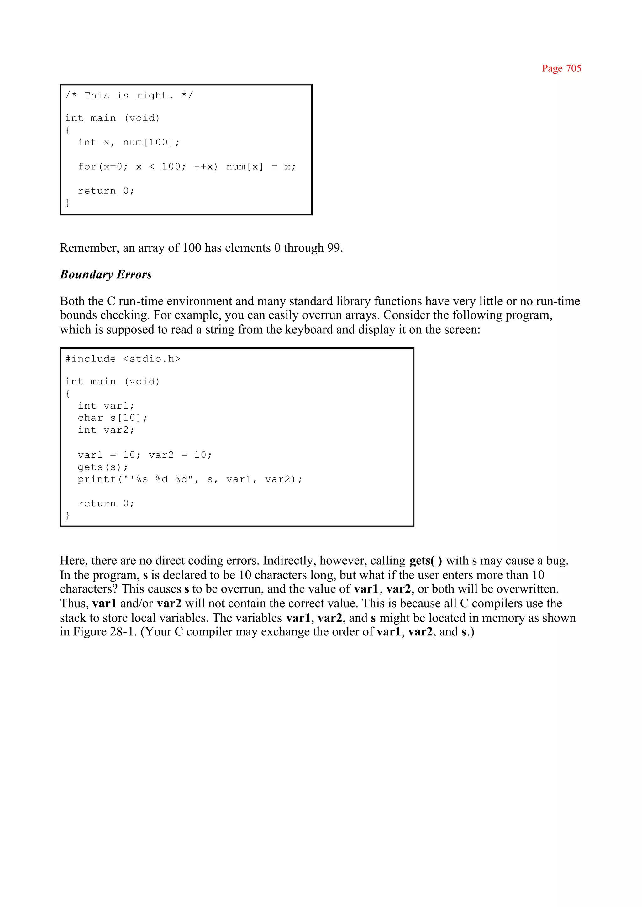 Page 705

/* This is right. */

int main (void)
{
  int x, num[100];

    for(x=0; x < 100; ++x) num[x] = x;

    return 0;
}



Remember, an array of 100 has elements 0 through 99.

Boundary Errors

Both the C run-time environment and many standard library functions have very little or no run-time
bounds checking. For example, you can easily overrun arrays. Consider the following program,
which is supposed to read a string from the keyboard and display it on the screen:

#include <stdio.h>

int main (void)
{
  int var1;
  char s[10];
  int var2;

    var1 = 10; var2 = 10;
    gets(s);
    printf(''%s %d %d", s, var1, var2);

    return 0;
}



Here, there are no direct coding errors. Indirectly, however, calling gets( ) with s may cause a bug.
In the program, s is declared to be 10 characters long, but what if the user enters more than 10
characters? This causes s to be overrun, and the value of var1, var2, or both will be overwritten.
Thus, var1 and/or var2 will not contain the correct value. This is because all C compilers use the
stack to store local variables. The variables var1, var2, and s might be located in memory as shown
in Figure 28-1. (Your C compiler may exchange the order of var1, var2, and s.)
 