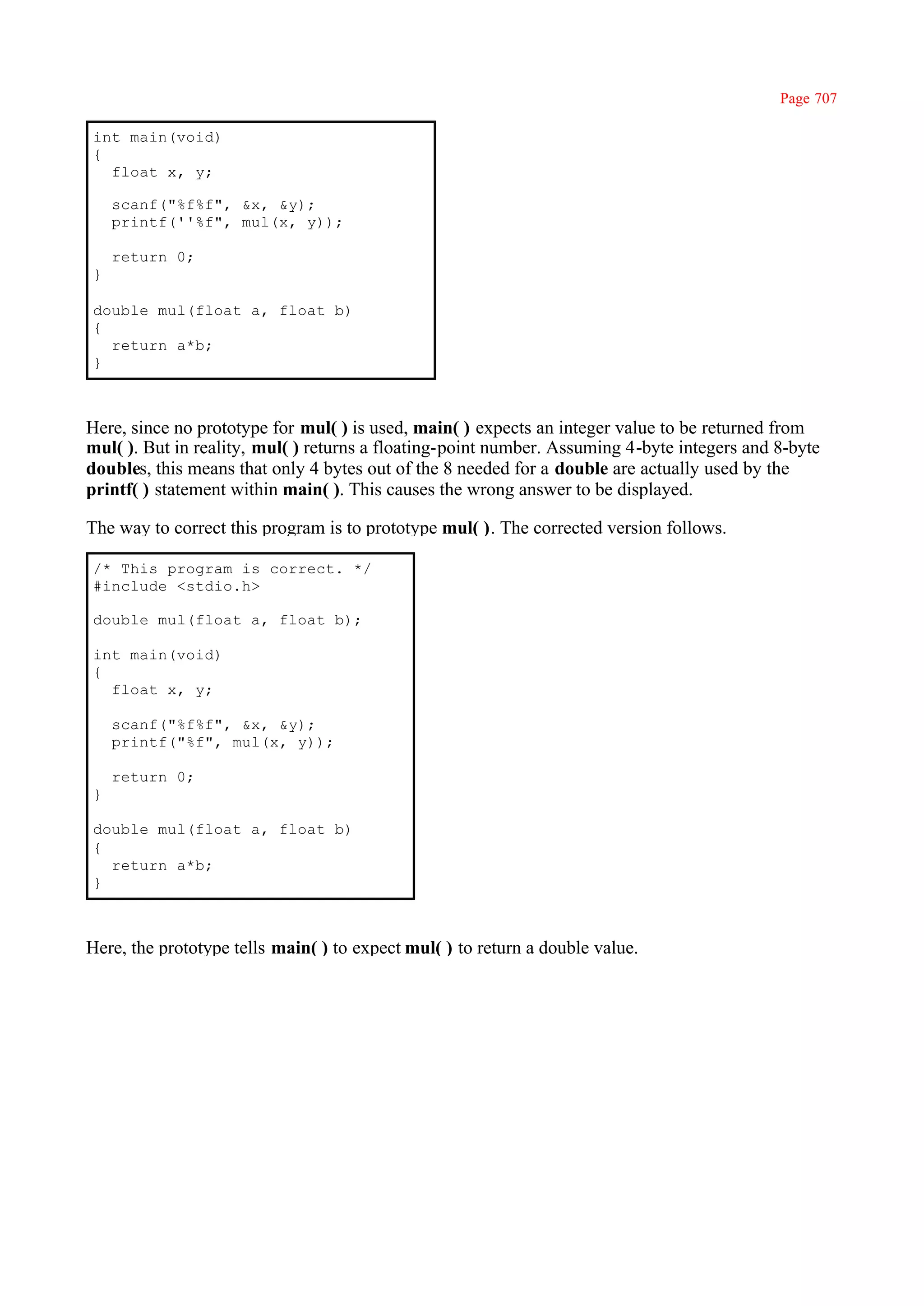 Page 707

int main(void)
{
  float x, y;

    scanf("%f%f", &x, &y);
    printf(''%f", mul(x, y));

    return 0;
}

double mul(float a, float b)
{
  return a*b;
}



Here, since no prototype for mul( ) is used, main( ) expects an integer value to be returned from
mul( ). But in reality, mul( ) returns a floating-point number. Assuming 4-byte integers and 8-byte
doubles, this means that only 4 bytes out of the 8 needed for a double are actually used by the
printf( ) statement within main( ). This causes the wrong answer to be displayed.

The way to correct this program is to prototype mul( ). The corrected version follows.

/* This program is correct. */
#include <stdio.h>

double mul(float a, float b);

int main(void)
{
  float x, y;

    scanf("%f%f", &x, &y);
    printf("%f", mul(x, y));

    return 0;
}

double mul(float a, float b)
{
  return a*b;
}



Here, the prototype tells main( ) to expect mul( ) to return a double value.
 
