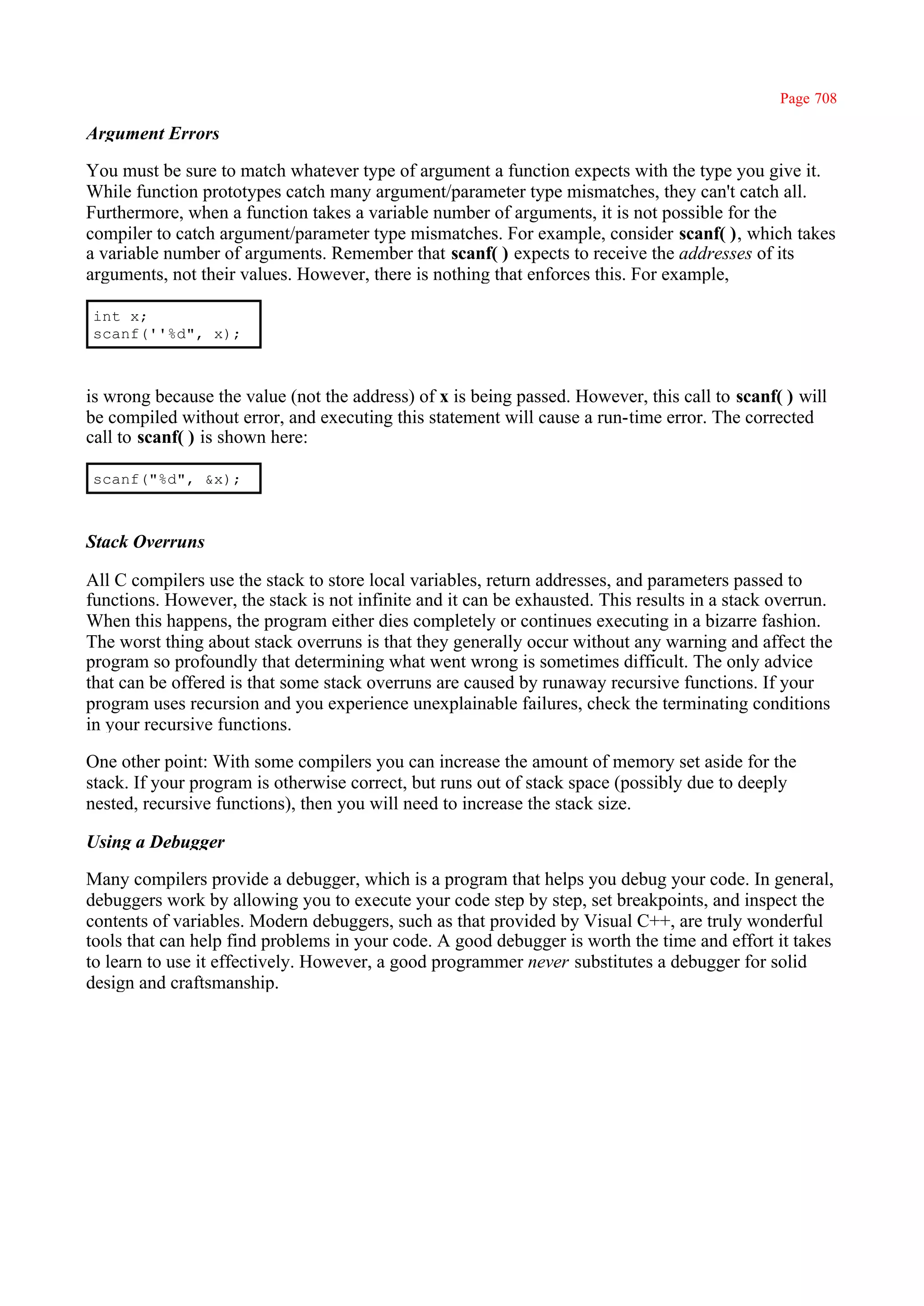 Page 708

Argument Errors

You must be sure to match whatever type of argument a function expects with the type you give it.
While function prototypes catch many argument/parameter type mismatches, they can't catch all.
Furthermore, when a function takes a variable number of arguments, it is not possible for the
compiler to catch argument/parameter type mismatches. For example, consider scanf( ), which takes
a variable number of arguments. Remember that scanf( ) expects to receive the addresses of its
arguments, not their values. However, there is nothing that enforces this. For example,

int x;
scanf(''%d", x);



is wrong because the value (not the address) of x is being passed. However, this call to scanf( ) will
be compiled without error, and executing this statement will cause a run-time error. The corrected
call to scanf( ) is shown here:

scanf("%d", &x);



Stack Overruns

All C compilers use the stack to store local variables, return addresses, and parameters passed to
functions. However, the stack is not infinite and it can be exhausted. This results in a stack overrun.
When this happens, the program either dies completely or continues executing in a bizarre fashion.
The worst thing about stack overruns is that they generally occur without any warning and affect the
program so profoundly that determining what went wrong is sometimes difficult. The only advice
that can be offered is that some stack overruns are caused by runaway recursive functions. If your
program uses recursion and you experience unexplainable failures, check the terminating conditions
in your recursive functions.

One other point: With some compilers you can increase the amount of memory set aside for the
stack. If your program is otherwise correct, but runs out of stack space (possibly due to deeply
nested, recursive functions), then you will need to increase the stack size.

Using a Debugger

Many compilers provide a debugger, which is a program that helps you debug your code. In general,
debuggers work by allowing you to execute your code step by step, set breakpoints, and inspect the
contents of variables. Modern debuggers, such as that provided by Visual C++, are truly wonderful
tools that can help find problems in your code. A good debugger is worth the time and effort it takes
to learn to use it effectively. However, a good programmer never substitutes a debugger for solid
design and craftsmanship.
 