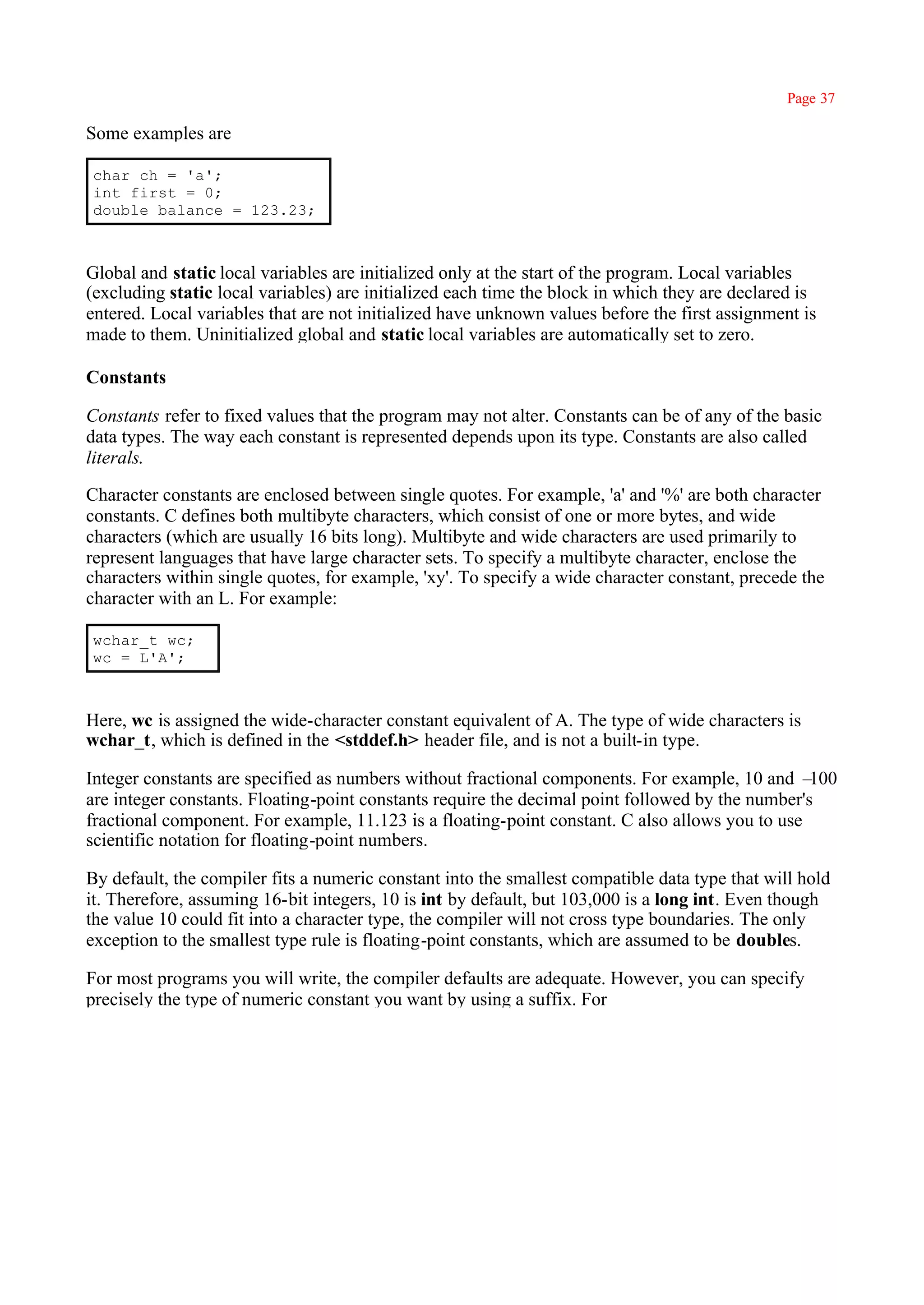 Page 37

Some examples are

char ch = 'a';
int first = 0;
double balance = 123.23;



Global and static local variables are initialized only at the start of the program. Local variables
(excluding static local variables) are initialized each time the block in which they are declared is
entered. Local variables that are not initialized have unknown values before the first assignment is
made to them. Uninitialized global and static local variables are automatically set to zero.

Constants

Constants refer to fixed values that the program may not alter. Constants can be of any of the basic
data types. The way each constant is represented depends upon its type. Constants are also called
literals.

Character constants are enclosed between single quotes. For example, 'a' and '%' are both character
constants. C defines both multibyte characters, which consist of one or more bytes, and wide
characters (which are usually 16 bits long). Multibyte and wide characters are used primarily to
represent languages that have large character sets. To specify a multibyte character, enclose the
characters within single quotes, for example, 'xy'. To specify a wide character constant, precede the
character with an L. For example:

wchar_t wc;
wc = L'A';



Here, wc is assigned the wide-character constant equivalent of A. The type of wide characters is
wchar_t, which is defined in the <stddef.h> header file, and is not a built-in type.

Integer constants are specified as numbers without fractional components. For example, 10 and –   100
are integer constants. Floating-point constants require the decimal point followed by the number's
fractional component. For example, 11.123 is a floating-point constant. C also allows you to use
scientific notation for floating-point numbers.

By default, the compiler fits a numeric constant into the smallest compatible data type that will hold
it. Therefore, assuming 16-bit integers, 10 is int by default, but 103,000 is a long int. Even though
the value 10 could fit into a character type, the compiler will not cross type boundaries. The only
exception to the smallest type rule is floating-point constants, which are assumed to be doubles.

For most programs you will write, the compiler defaults are adequate. However, you can specify
precisely the type of numeric constant you want by using a suffix. For
 