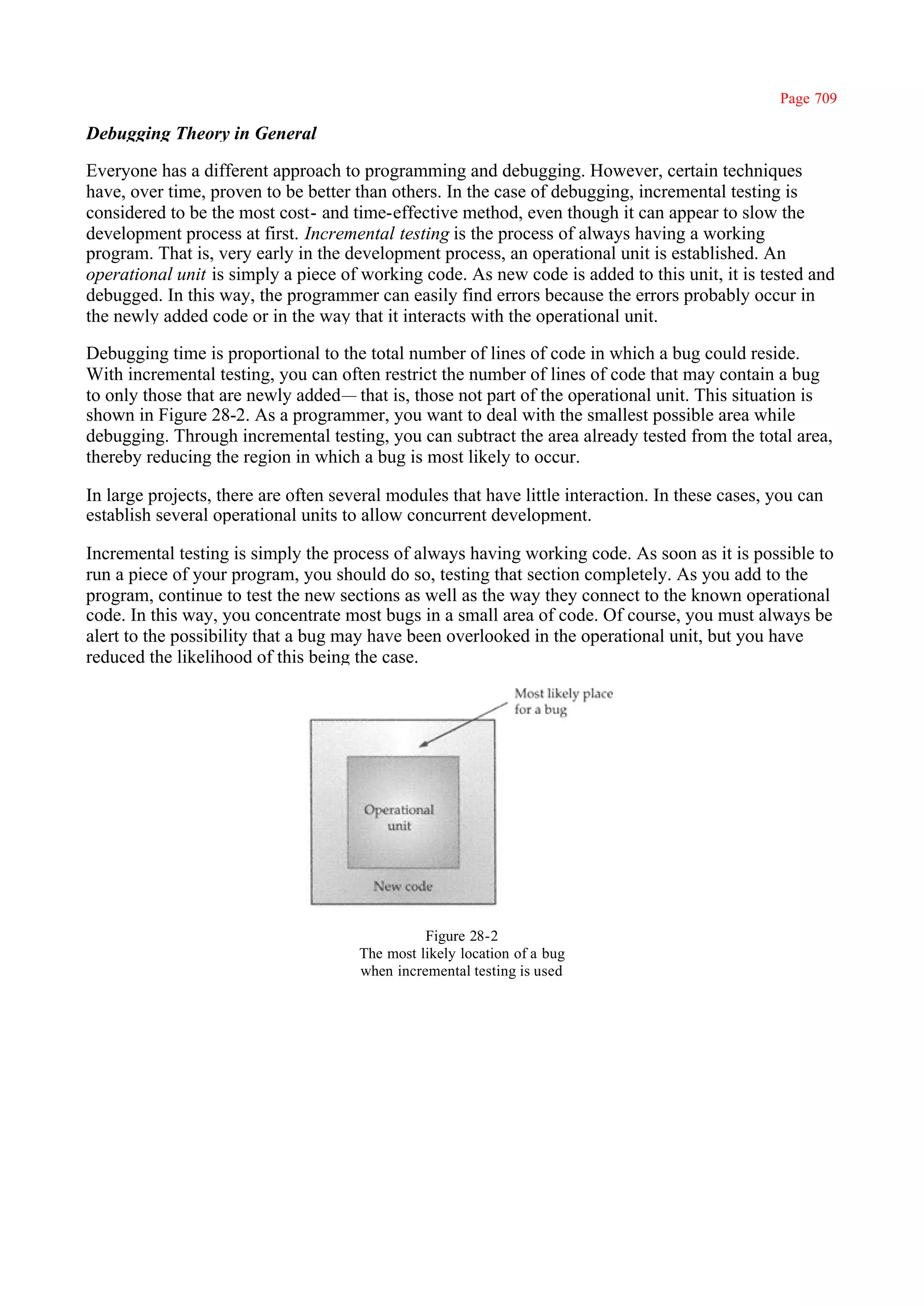 Page 709

Debugging Theory in General

Everyone has a different approach to programming and debugging. However, certain techniques
have, over time, proven to be better than others. In the case of debugging, incremental testing is
considered to be the most cost- and time-effective method, even though it can appear to slow the
development process at first. Incremental testing is the process of always having a working
program. That is, very early in the development process, an operational unit is established. An
operational unit is simply a piece of working code. As new code is added to this unit, it is tested and
debugged. In this way, the programmer can easily find errors because the errors probably occur in
the newly added code or in the way that it interacts with the operational unit.

Debugging time is proportional to the total number of lines of code in which a bug could reside.
With incremental testing, you can often restrict the number of lines of code that may contain a bug
to only those that are newly added— that is, those not part of the operational unit. This situation is
shown in Figure 28-2. As a programmer, you want to deal with the smallest possible area while
debugging. Through incremental testing, you can subtract the area already tested from the total area,
thereby reducing the region in which a bug is most likely to occur.

In large projects, there are often several modules that have little interaction. In these cases, you can
establish several operational units to allow concurrent development.

Incremental testing is simply the process of always having working code. As soon as it is possible to
run a piece of your program, you should do so, testing that section completely. As you add to the
program, continue to test the new sections as well as the way they connect to the known operational
code. In this way, you concentrate most bugs in a small area of code. Of course, you must always be
alert to the possibility that a bug may have been overlooked in the operational unit, but you have
reduced the likelihood of this being the case.




                                                Figure 28-2
                                      The most likely location of a bug
                                      when incremental testing is used
 
