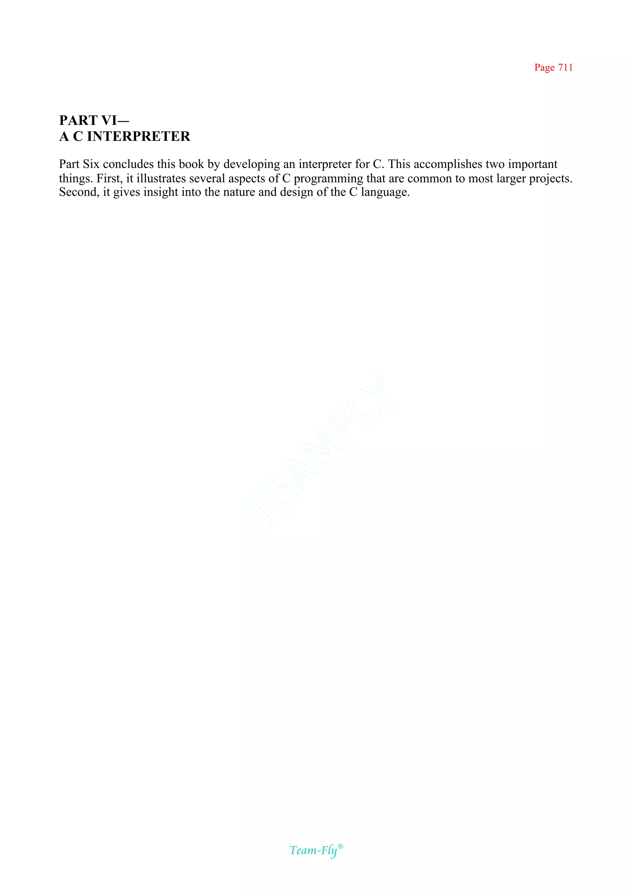 Page 711




PART VI—
A C INTERPRETER
Part Six concludes this book by developing an interpreter for C. This accomplishes two important
things. First, it illustrates several aspects of C programming that are common to most larger projects.
Second, it gives insight into the nature and design of the C language.




                                           Y
                                         FL
                                       AM
                               TE




                                              Team-Fly®
 