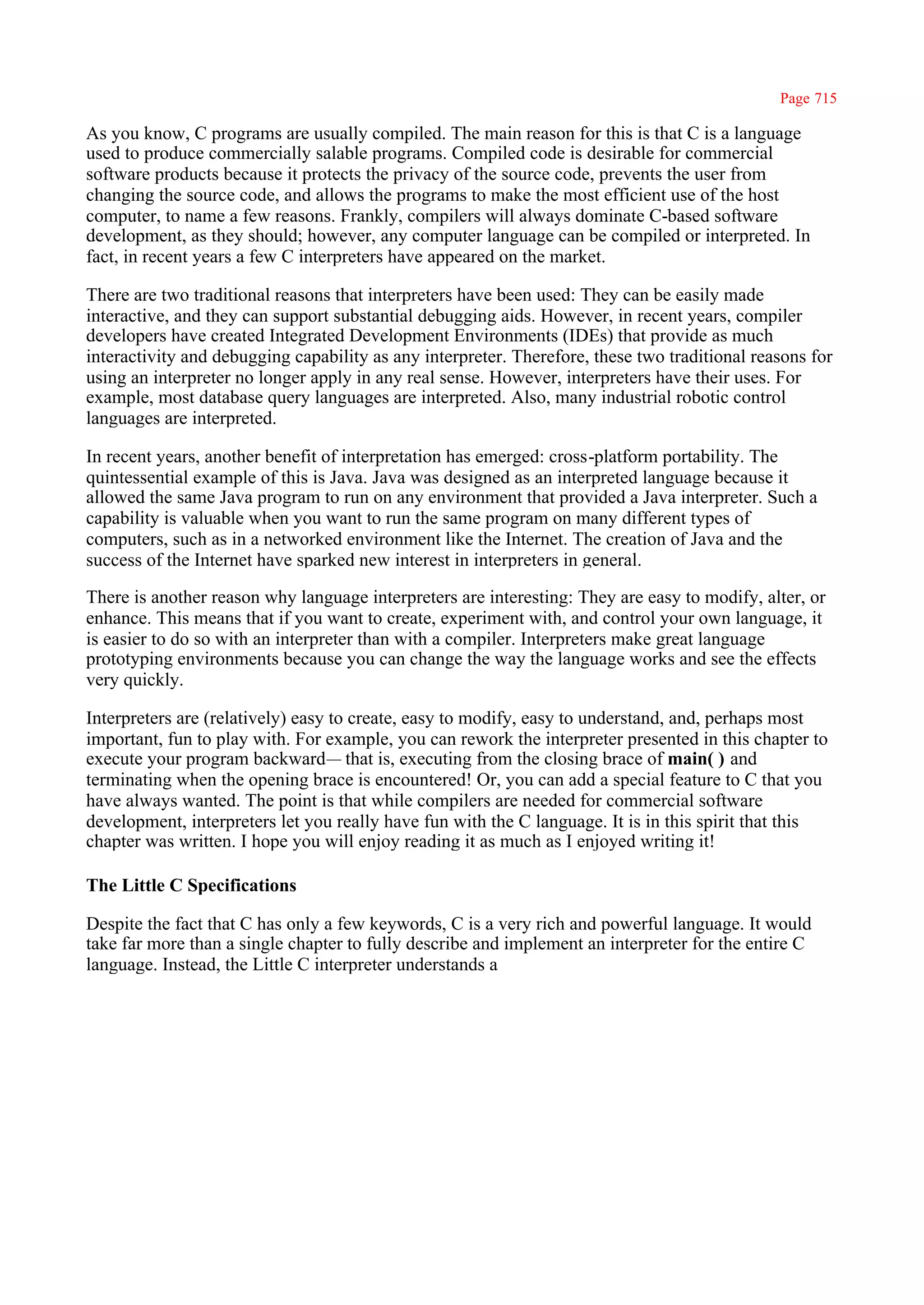 Page 715

As you know, C programs are usually compiled. The main reason for this is that C is a language
used to produce commercially salable programs. Compiled code is desirable for commercial
software products because it protects the privacy of the source code, prevents the user from
changing the source code, and allows the programs to make the most efficient use of the host
computer, to name a few reasons. Frankly, compilers will always dominate C-based software
development, as they should; however, any computer language can be compiled or interpreted. In
fact, in recent years a few C interpreters have appeared on the market.

There are two traditional reasons that interpreters have been used: They can be easily made
interactive, and they can support substantial debugging aids. However, in recent years, compiler
developers have created Integrated Development Environments (IDEs) that provide as much
interactivity and debugging capability as any interpreter. Therefore, these two traditional reasons for
using an interpreter no longer apply in any real sense. However, interpreters have their uses. For
example, most database query languages are interpreted. Also, many industrial robotic control
languages are interpreted.

In recent years, another benefit of interpretation has emerged: cross-platform portability. The
quintessential example of this is Java. Java was designed as an interpreted language because it
allowed the same Java program to run on any environment that provided a Java interpreter. Such a
capability is valuable when you want to run the same program on many different types of
computers, such as in a networked environment like the Internet. The creation of Java and the
success of the Internet have sparked new interest in interpreters in general.

There is another reason why language interpreters are interesting: They are easy to modify, alter, or
enhance. This means that if you want to create, experiment with, and control your own language, it
is easier to do so with an interpreter than with a compiler. Interpreters make great language
prototyping environments because you can change the way the language works and see the effects
very quickly.

Interpreters are (relatively) easy to create, easy to modify, easy to understand, and, perhaps most
important, fun to play with. For example, you can rework the interpreter presented in this chapter to
execute your program backward— that is, executing from the closing brace of main( ) and
terminating when the opening brace is encountered! Or, you can add a special feature to C that you
have always wanted. The point is that while compilers are needed for commercial software
development, interpreters let you really have fun with the C language. It is in this spirit that this
chapter was written. I hope you will enjoy reading it as much as I enjoyed writing it!

The Little C Specifications

Despite the fact that C has only a few keywords, C is a very rich and powerful language. It would
take far more than a single chapter to fully describe and implement an interpreter for the entire C
language. Instead, the Little C interpreter understands a
 