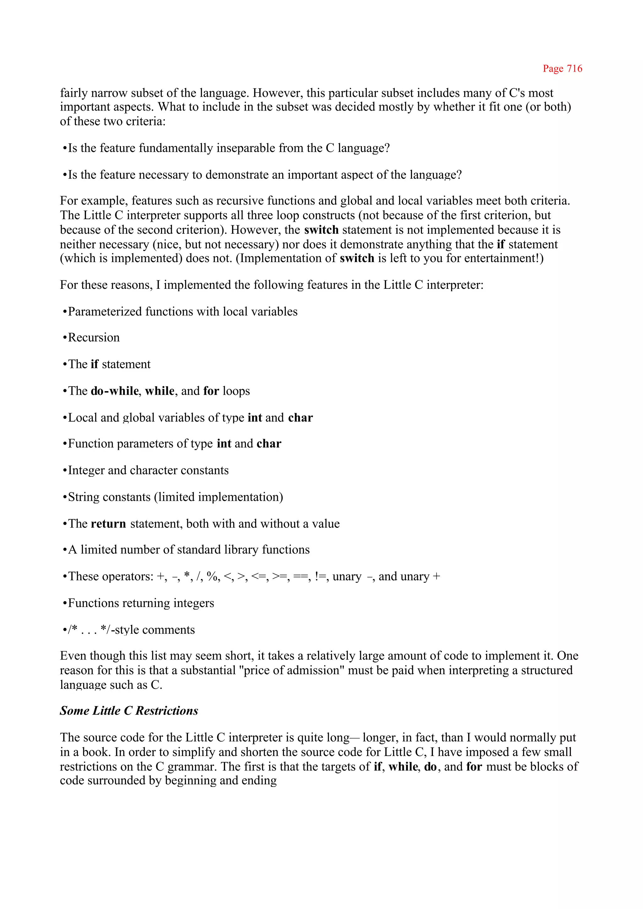 Page 716

fairly narrow subset of the language. However, this particular subset includes many of C's most
important aspects. What to include in the subset was decided mostly by whether it fit one (or both)
of these two criteria:

•Is the feature fundamentally inseparable from the C language?

•Is the feature necessary to demonstrate an important aspect of the language?

For example, features such as recursive functions and global and local variables meet both criteria.
The Little C interpreter supports all three loop constructs (not because of the first criterion, but
because of the second criterion). However, the switch statement is not implemented because it is
neither necessary (nice, but not necessary) nor does it demonstrate anything that the if statement
(which is implemented) does not. (Implementation of switch is left to you for entertainment!)

For these reasons, I implemented the following features in the Little C interpreter:

•Parameterized functions with local variables

•Recursion

•The if statement

•The do-while, while, and for loops

•Local and global variables of type int and char

•Function parameters of type int and char

•Integer and character constants

•String constants (limited implementation)

•The return statement, both with and without a value

•A limited number of standard library functions

•These operators: +, – *, /, %, <, >, <=, >=, ==, !=, unary – and unary +
                      ,                                      ,

•Functions returning integers

•/* . . . */-style comments

Even though this list may seem short, it takes a relatively large amount of code to implement it. One
reason for this is that a substantial ''price of admission" must be paid when interpreting a structured
language such as C.

Some Little C Restrictions

The source code for the Little C interpreter is quite long— longer, in fact, than I would normally put
in a book. In order to simplify and shorten the source code for Little C, I have imposed a few small
restrictions on the C grammar. The first is that the targets of if, while, do, and for must be blocks of
code surrounded by beginning and ending
 