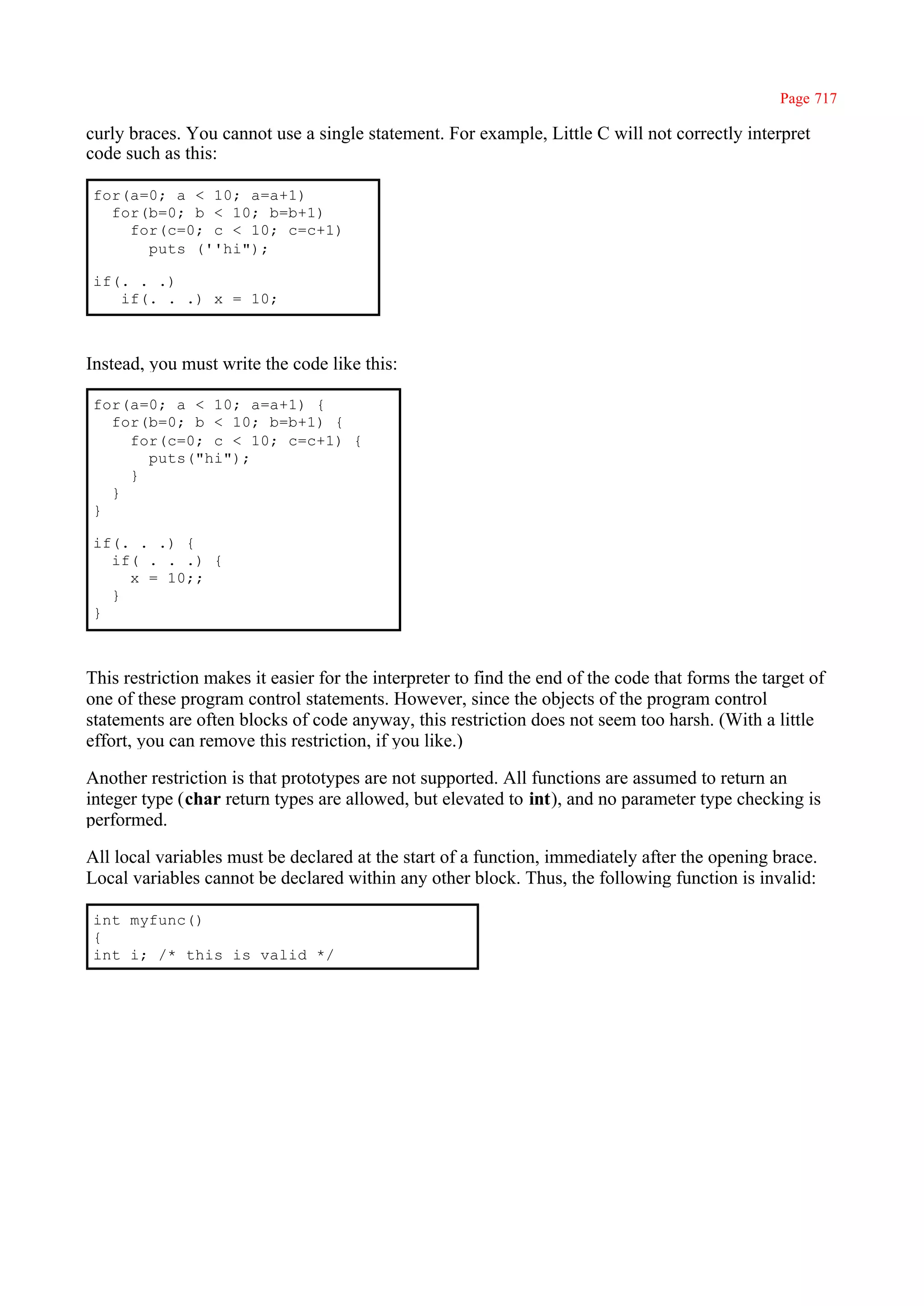 Page 717

curly braces. You cannot use a single statement. For example, Little C will not correctly interpret
code such as this:

for(a=0; a < 10; a=a+1)
  for(b=0; b < 10; b=b+1)
    for(c=0; c < 10; c=c+1)
      puts (''hi");

if(. . .)
   if(. . .) x = 10;



Instead, you must write the code like this:

for(a=0; a < 10; a=a+1) {
  for(b=0; b < 10; b=b+1) {
    for(c=0; c < 10; c=c+1) {
      puts("hi");
    }
  }
}

if(. . .) {
  if( . . .) {
    x = 10;;
  }
}



This restriction makes it easier for the interpreter to find the end of the code that forms the target of
one of these program control statements. However, since the objects of the program control
statements are often blocks of code anyway, this restriction does not seem too harsh. (With a little
effort, you can remove this restriction, if you like.)

Another restriction is that prototypes are not supported. All functions are assumed to return an
integer type (char return types are allowed, but elevated to int), and no parameter type checking is
performed.

All local variables must be declared at the start of a function, immediately after the opening brace.
Local variables cannot be declared within any other block. Thus, the following function is invalid:

int myfunc()
{
int i; /* this is valid */
 