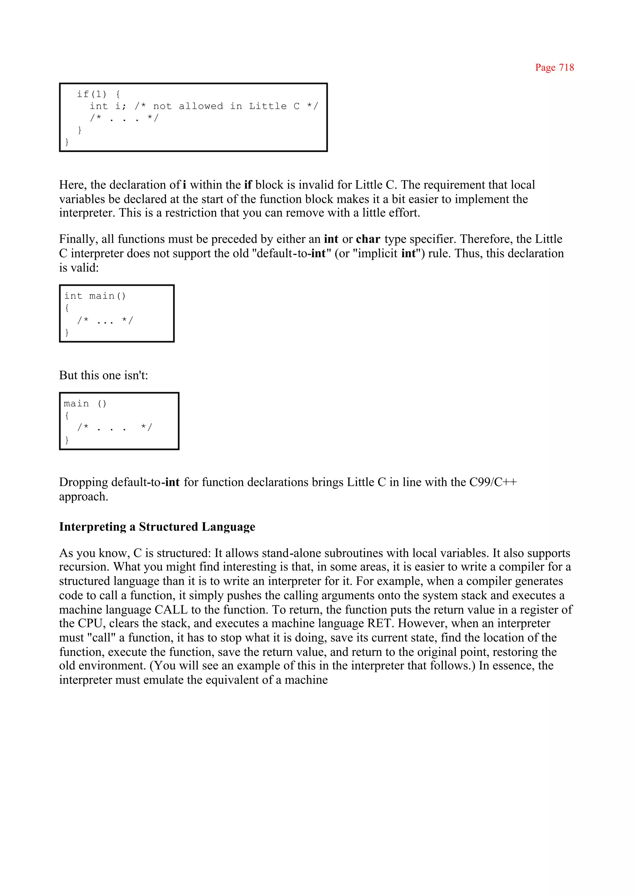 Page 718

     if(1) {
       int i; /* not allowed in Little C */
       /* . . . */
     }
 }



Here, the declaration of i within the if block is invalid for Little C. The requirement that local
variables be declared at the start of the function block makes it a bit easier to implement the
interpreter. This is a restriction that you can remove with a little effort.

Finally, all functions must be preceded by either an int or char type specifier. Therefore, the Little
C interpreter does not support the old ''default-to-int" (or "implicit int") rule. Thus, this declaration
is valid:

 int main()
 {
   /* ... */
 }



But this one isn't:

 main ()
 {
   /* . . .      */
 }



Dropping default-to-int for function declarations brings Little C in line with the C99/C++
approach.

Interpreting a Structured Language

As you know, C is structured: It allows stand-alone subroutines with local variables. It also supports
recursion. What you might find interesting is that, in some areas, it is easier to write a compiler for a
structured language than it is to write an interpreter for it. For example, when a compiler generates
code to call a function, it simply pushes the calling arguments onto the system stack and executes a
machine language CALL to the function. To return, the function puts the return value in a register of
the CPU, clears the stack, and executes a machine language RET. However, when an interpreter
must "call" a function, it has to stop what it is doing, save its current state, find the location of the
function, execute the function, save the return value, and return to the original point, restoring the
old environment. (You will see an example of this in the interpreter that follows.) In essence, the
interpreter must emulate the equivalent of a machine
 