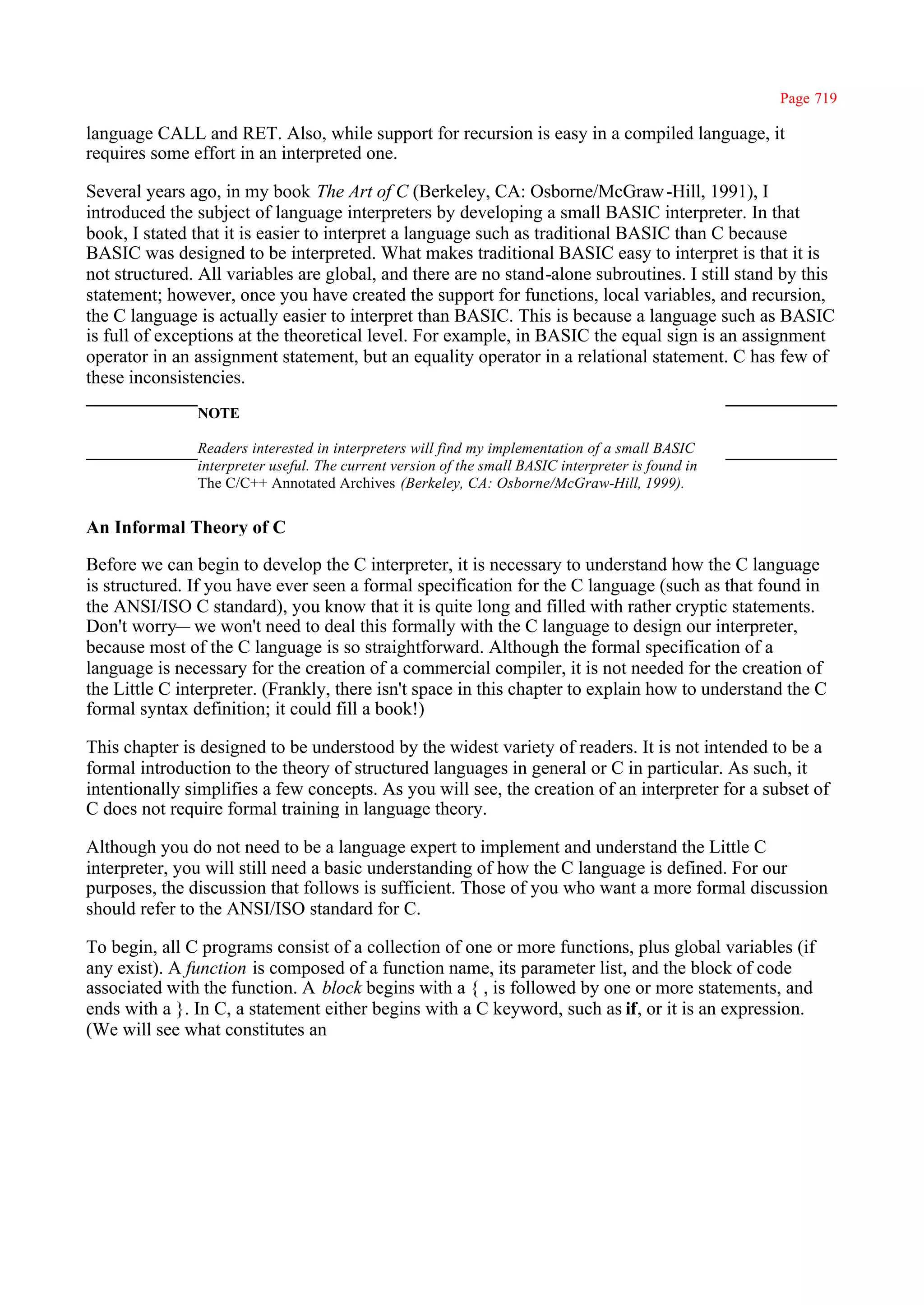 Page 719

language CALL and RET. Also, while support for recursion is easy in a compiled language, it
requires some effort in an interpreted one.

Several years ago, in my book The Art of C (Berkeley, CA: Osborne/McGraw -Hill, 1991), I
introduced the subject of language interpreters by developing a small BASIC interpreter. In that
book, I stated that it is easier to interpret a language such as traditional BASIC than C because
BASIC was designed to be interpreted. What makes traditional BASIC easy to interpret is that it is
not structured. All variables are global, and there are no stand-alone subroutines. I still stand by this
statement; however, once you have created the support for functions, local variables, and recursion,
the C language is actually easier to interpret than BASIC. This is because a language such as BASIC
is full of exceptions at the theoretical level. For example, in BASIC the equal sign is an assignment
operator in an assignment statement, but an equality operator in a relational statement. C has few of
these inconsistencies.
               NOTE

               Readers interested in interpreters will find my implementation of a small BASIC
               interpreter useful. The current version of the small BASIC interpreter is found in
               The C/C++ Annotated Archives (Berkeley, CA: Osborne/McGraw-Hill, 1999).


An Informal Theory of C

Before we can begin to develop the C interpreter, it is necessary to understand how the C language
is structured. If you have ever seen a formal specification for the C language (such as that found in
the ANSI/ISO C standard), you know that it is quite long and filled with rather cryptic statements.
Don't worry— we won't need to deal this formally with the C language to design our interpreter,
because most of the C language is so straightforward. Although the formal specification of a
language is necessary for the creation of a commercial compiler, it is not needed for the creation of
the Little C interpreter. (Frankly, there isn't space in this chapter to explain how to understand the C
formal syntax definition; it could fill a book!)

This chapter is designed to be understood by the widest variety of readers. It is not intended to be a
formal introduction to the theory of structured languages in general or C in particular. As such, it
intentionally simplifies a few concepts. As you will see, the creation of an interpreter for a subset of
C does not require formal training in language theory.

Although you do not need to be a language expert to implement and understand the Little C
interpreter, you will still need a basic understanding of how the C language is defined. For our
purposes, the discussion that follows is sufficient. Those of you who want a more formal discussion
should refer to the ANSI/ISO standard for C.

To begin, all C programs consist of a collection of one or more functions, plus global variables (if
any exist). A function is composed of a function name, its parameter list, and the block of code
associated with the function. A block begins with a { , is followed by one or more statements, and
ends with a }. In C, a statement either begins with a C keyword, such as if, or it is an expression.
(We will see what constitutes an
 